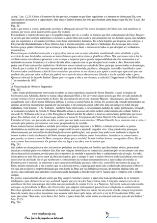 acabe." Luc. 12:33. Cristo a Si mesmo Se deu por nós, e requer-se que Seus seguidores a si mesmos se dêem para Ele, com
seus talentos de recursos e capacidades. Que mais o Senhor poderia ter feito pelo homem além daquilo que Ele fez? E não Lhe
entregaremos
Pág. 211
tudo o que temos e somos, praticando sacrifício e abnegação pessoal? Se somos discípulos de Cristo, isto será manifesto ao
mundo, por nosso amor àqueles pelos quais Ele morreu.
Foi mediante o espírito de amor que o evangelho chegou até vós e a todos os homens que têm conhecimento de Deus. Requer-
se de nós que não somente admiremos os homens a quem Deus tem usado e que almejemos ter tais homens agora, mas também
que nos sujeitemos a ser usados por Deus como Seus instrumentos humanos. Foi o Seu Espírito que inspirou seus esforços, e
Ele pode dar abundantemente a Seus obreiros hoje a mesma coragem, zelo, fervor e dedicação. Foi Jesus que deu a esses
homens graça, poder, fortaleza e perseverança, e está disposto a fazer o mesmo com todos os que desejam ser verdadeiros
missionários.
Deus começou a trabalhar neste país, e a igreja deve unir-se com os seres celestiais, manifestando santa atividade, e, pelo
exercício de suas faculdades, tornarem-se mais eficientes para salvar almas e glorificar a Deus. Nós que temos visto a luz da
verdade somos convidados a promover o seu avanço, a despertar para a grande responsabilidade da obra missionária a ser
realizada em nossas fronteiras; e é o dever de toda alma cooperar com os que desejam levar avante a obra. Procurem todos
puxar com Cristo com cordas eqüitativas. Ocultemos nossa vontade na vontade de Deus, para que cessem todas as desavenças,
a fim de que o caráter de Cristo seja representado por meio de bondade, paciência, abnegação, mansidão, humildade e amor.
Unam-se todos cordialmente a fim de fazer o máximo que estiver ao seu alcance para apoiar a escola que agora está para ser
estabelecida; pois nas mãos de Deus ela poderá ser o meio de educar obreiros para difundir a luz da verdade sobre o povo.
Quem se colocará do lado do Senhor? Quem quer ver agora a obra a ser efetuada, e realizá-la? Supplement to The Bible Echo,
1º de setembro de 1892.
28
A Necessidade de Obreiros Preparados
Pág. 212
Tenho estado profundamente interessada no relato de uma experiência recente do Pastor Daniells, o qual, no trajeto de
Melbourne para Adelaide, deteve-se numa cidade chamada Nhill, a fim de visitar alguns jovens que têm enviado pedidos de
nossas revistas e livros ao escritório do Echo. Ele encontrou ali um jovem chamado Hansen - dinamarquês, que deparou
casualmente com o Echo numa biblioteca pública, e tornou-se atento leitor da revista. Os assuntos da verdade apresentados nas
colunas da revista encontraram guarida em seu coração, e ele começou a falar sobre eles para um amigo no hotel em que
trabalhava. Este homem - o Sr. Williams - também ficou interessado, e eles enviaram pedidos de outras publicações, tornando-
se assinantes regulares da revista. O Pastor Daniells achou-os ansiosos de obter melhor conhecimento da verdade. Sobre a
mesa do Sr. Williams achava-se a obra Thoughts on Daniel and the Revelation e diversos outros livros publicados por nosso
povo. Eles tinham visto só um homem que pertencia a nossa fé. Compraram do Pastor Daniells três exemplares do livro
Caminho a Cristo - um para cada um deles e outro para ser dado a um ministro. O Pastor Daniells ficou contente com a visita, e
animado pela palestra que manteve com esses pesquisadores da verdade.
Esses homens haviam estudado a verdade proveniente da página impressa e da Bíblia, e tinham aceito todos os pontos
doutrinários na medida em que conseguiam compreendê-los sem a ajuda do pregador vivo. Uma grande obra prossegue
silenciosamente por intermédio da distribuição de nossas publicações; mas quanto bem poderia ser realizado se alguns de
nossos irmãos e irmãs da América do Norte viessem para estas colônias, como fruticultores, lavradores ou comerciantes,
procurando, no temor e amor de Deus, conquistar almas para a verdade! Se tais famílias fossem consagradas a Deus, Ele as
usaria como Seus instrumentos. Os pastores têm seu lugar e sua obra, mas há muitos que
Pág. 213
não podem ser alcançados por eles; tais pessoas poderiam ser alcançadas por famílias que lhes fariam visitas, procurando
inculcar a verdade para estes últimos dias. Em suas relações domésticas ou comerciais, poderiam pôr-se em contato com uma
classe inacessível ao pastor, revelar para eles os tesouros da verdade e transmitir-lhes o conhecimento da salvação. Ao todo,
muito pouco se tem feito neste setor da obra missionária, pois o campo é vasto e muitos obreiros poderiam labutar com êxito
neste setor de atividade. Se os que receberam o conhecimento da verdade compreendessem a necessidade de estudar as
Escrituras por si mesmos, se sentissem o peso da responsabilidade que recai sobre eles, como fiéis mordomos da graça de
Deus, teriam comunicado a luz a muitos que se acham em trevas, e quão grande teria sido a colheita de almas para o Mestre!
Se cada um avaliasse a responsabilidade que tem diante de Deus por sua influência pessoal, de maneira alguma seria um
ocioso, mas cultivaria suas aptidões e exercitaria cada faculdade, a fim de poder servir Àquele que o comprou com o próprio
sangue.
Os jovens, especialmente, devem sentir que lhes cumpre exercitar a mente, e aproveitar toda oportunidade de se tornarem
inteligentes, para oferecerem serviço aceitável Àquele que por eles deu Sua preciosa vida. E ninguém cometa o erro de se
considerar tão bem educado que não tenha mais necessidade de estudar livros ou a Natureza. Aproveite cada um toda ocasião
com que, na providência de Deus, ele é favorecido, para adquirir tudo quanto é possível na revelação ou no conhecimento.
Devemos aprender a estimar devidamente as faculdades com que Deus nos dotou. Se um jovem tem de começar no primeiro
lance da escada, não se deve desanimar, mas assentar subir lance após lance, até ouvir a voz de Cristo dizendo: Filho, vem
mais para cima. "Bem está, servo bom e fiel. Sobre o pouco foste fiel, sobre muito te colocarei; entra no gozo do teu Senhor."
Mat. 25:21.
Pág. 214



                 www.terceiroanjo.org
            Sua fonte de pesquisa na internet
 