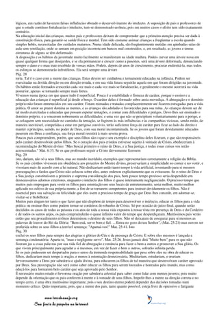 lógicos, em razão de haverem falsas influências obstado o desenvolvimento do intelecto. A suposição de pais e professores de
que o estudo contínuo fortaleceria o intelecto, tem-se demonstrado errônea; pois em muitos casos o efeito tem sido exatamente
contrário.
Na educação inicial das crianças, muitos pais e professores deixam de compreender que a primeira atenção precisa ser dada à
constituição física, para garantir-se saúde física e mental. Tem sido costume animar crianças a freqüentar a escola quando
simples bebês, necessitadas dos cuidados maternos. Numa idade delicada, são freqüentemente metidas em apinhadas salas de
aula sem ventilação, onde se sentam em posição incorreta em bancos mal construídos, e, em resultado, as jovens e tenras
estruturas de alguns se têm deformado.
A disposição e os hábitos da juventude muito facilmente se manifestam na idade madura. Podeis curvar uma árvore nova em
quase qualquer forma que desejardes, e se ela permanecer e crescer como a pusestes, será uma árvore deformada, denunciando
sempre o dano e o mau trato recebido de vossas mãos. Podeis, depois de anos de crescimento, procurar endireitá-la, mas todos
os esforços se demonstrarão infrutíferos. Ela será sempre uma árvore
Pág. 28
torta. Tal é o caso com a mente das crianças. Estas devem ser cuidadosa e ternamente educadas na infância. Podem ser
exercitadas na devida direção ou em direção errada, e em sua vida futura seguirão aquela em que foram dirigidas na juventude.
Os hábitos então formados crescerão cada vez mais e cada vez mais se fortalecerão, e geralmente o mesmo ocorrerá na vida
posterior, apenas se tornando sempre mais fortes.
Vivemos numa época em que quase tudo é superficial. Pouca é a estabilidade e firmeza de caráter, porque o ensino e a
educação das crianças é superficial já desde o berço. O caráter delas é formado sobre areia movediça. A abnegação e o domínio
próprio não foram entretecidos em seu caráter. Foram mimadas e tratadas complacentemente até ficarem estragadas para a vida
prática. O amor ao prazer domina as mentes, e as crianças são aduladas e favorecidas para sua ruína. As crianças devem ser de
tal modo exercitadas e educadas que possam esperar tentações, e contar com dificuldades e perigos. Deve-lhes ser ensinado o
domínio próprio, e a vencerem nobremente as dificuldades; e uma vez que não se precipitem voluntariamente para o perigo, e
se coloquem sem necessidade no caminho da tentação, se fugirem às más influências e às companhias viciosas, sendo então, de
maneira inevitável, compelidas a estar em perigoso convívio, terão suficiente força de caráter para ficar ao lado do direito e
manter o princípio, saindo, no poder de Deus, com sua moral incontaminada. Se os jovens que foram devidamente educados
puserem em Deus a confiança, sua força moral resistirá à mais severa prova.
Poucos pais compreendem, porém, que seus filhos são o que o seu exemplo e disciplina deles fizeram, e que são responsáveis
pelo caráter desenvolvido pelos filhos. Se o coração dos pais cristãos estivesse sujeito à vontade de Cristo, obedeceriam à
recomendação do Mestre divino: "Mas buscai primeiro o reino de Deus, e a Sua justiça, e todas essas coisas vos serão
acrescentadas." Mat. 6:33. Se os que professam seguir a Cristo tão-somente fizessem
Pág. 29
isto, dariam, não só a seus filhos, mas ao mundo incrédulo, exemplos que representariam corretamente a religião da Bíblia.
Se os pais cristãos vivessem em obediência aos preceitos do Mestre divino, preservariam a simplicidade no comer e no vestir, e
viveriam mais de acordo com a lei natural. Não dedicariam então tanto tempo à vida artificial, inventando para si mesmos
preocupações e fardos que Cristo não colocou sobre eles, antes ordenou explicitamente que os evitassem. Se o reino de Deus e
a Sua justiça constituíssem a primeira e suprema consideração dos pais, bem pouco tempo precioso seria despendido em
desnecessários adornos exteriores, enquanto o intelecto dos filhos é quase inteiramente negligenciado. O precioso tempo que
muitos pais empregam para vestir os filhos para ostentação em seus locais de entretenimento, seria melhor, muito melhor
aplicado no cultivo de sua própria mente, a fim de se tornarem competentes para instruir devidamente os filhos. Não é
essencial para sua salvação ou felicidade que eles usem o precioso tempo de graça que Deus lhes concede, em adornar-se,
visitar-se e bisbilhotar.
Muitos pais alegam ter tanto o que fazer que não dispõem de tempo para desenvolver o intelecto, educar os filhos para a vida
prática ou ensinar-lhes como podem tornar-se cordeiros do rebanho de Cristo. Só por ocasião do juízo final, quando serão
decididos os casos de todas as pessoas e os atos de toda a nossa vida expostos à nossa vista em presença de Deus e do Cordeiro
e de todos os santos anjos, os pais compreenderão o quase infinito valor do tempo que desperdiçaram. Muitíssimos pais verão
então que seu procedimento errôneo determinou o destino de seus filhos. Não só deixaram de assegurar para si mesmos as
palavras de louvor do Rei da Glória: "Bem está, servo bom e fiel. ... Entra no gozo do teu Senhor", (Mat. 25:21) mas ouvem ser
proferida sobre os seus filhos a terrível sentença: "Apartai-vos!" Mat. 25:41. Isto
Pág. 30
exclui os seus filhos para sempre das alegrias e glórias do Céu e da presença de Cristo. E sobre eles mesmos é lançada a
sentença condenatória: Aparta-te, "mau e negligente servo". Mat. 25:26. Jesus jamais dirá "Muito bem" para os que não
fizeram jus a essas palavras por sua vida fiel de abnegação e renúncia para fazer o bem a outros e promover a Sua glória. Os
que vivem principalmente para agradar a si mesmos, em vez de fazer o bem a outros, sofrerão infinita perda.
Se os pais pudessem ser despertados para o senso da tremenda responsabilidade que pesa sobre eles na obra de educar os
filhos, dedicariam mais tempo à oração, e menos à ostentação desnecessária. Meditariam, estudariam, e orariam
fervorosamente a Deus por sabedoria e ajuda divina, para educarem os filhos de tal maneira que desenvolvam caráter aprovado
por Deus. Sua preocupação não será como saber educar os filhos para serem louvados e honrados pelo mundo, mas como
educá-los para formarem belo caráter que seja aprovado pelo Senhor.
É necessário muito estudo e fervorosa oração por sabedoria celestial para saber como lidar com mentes juvenis; pois muito
depende da orientação que os pais conferem à mente e à vontade de seus filhos. Impelir-lhes a mente na direção correta e no
tempo certo, é uma obra muitíssimo importante; pois o seu destino eterno poderá depender das decisões tomadas num
momento crítico. Quão importante, pois, que a mente dos pais, tanto quanto possível, esteja livre de opressivo e fatigante


                 www.terceiroanjo.org
            Sua fonte de pesquisa na internet
 
