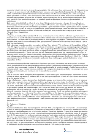 não precisar estudar, visto não ter de pregar do sagrado púlpito. Não sabeis o que Deus pode requerer de vós. É lamentável que
o progresso da causa seja estorvado pela falta de obreiros educados, que se hajam habilitado para posições de confiança. O
Senhor aceitará milhares para trabalharem em Sua seara, mas muitos têm deixado de se habilitar para a obra. Todo aquele,
porém, que esposou a causa de Cristo, que se ofereceu como soldado do exército do Senhor, deve colocar-se onde lhe seja
dado exercitar-se fielmente. A religião tem, na verdade, significado bem pouco para os professos seguidores de Cristo; pois
não é vontade de Deus que alguém permaneça na ignorância quando ao seu alcance têm sido colocados a sabedoria e o
conhecimento.
Quão poucos se têm habilitado na ciência de salvar almas! Quão poucos compreendem a obra que deve ser realizada em
edificar a igreja, em comunicar luz aos que se acham em trevas! No entanto, Deus deu a cada homem a sua obra. Devemos
desenvolver a nossa salvação com temor e tremor; porque Deus é quem efetua em nós tanto o querer como o realizar, segundo
a Sua boa vontade. Na obra de salvação há cooperação dos agentes humanos e divinos. Tem-se declarado muita coisa acerca da
ineficácia do esforço humano; no entanto, o Senhor não faz nada pela salvação da alma sem a cooperação do homem. A
Palavra de Deus é clara e distinta
Pág. 218
neste ponto, e, contudo, embora tanto dependa de nossa cooperação com os seres celestiais, os homens se portam como se
pudessem dar-se ao luxo de pôr de lado os reclamos de Deus e deixar que as coisas de conseqüência eterna fiquem à espera de
sua boa vontade. Eles agem como se pudessem acomodar as coisas espirituais a si próprios, e colocam os interesses eternos na
dependência das questões terrenas e temporais. Mas, quão presunçoso é lidar deste modo com o que é mais essencial e que se
perde com mais facilidade!
Onde estão os que pretendem ser sábios cooperadores de Deus? Diz o apóstolo: "Vós sois lavoura de Deus e edifício de Deus."
I Cor. 3:9. Esperarão, porém, os homens, sob a pressão das circunstâncias, conseguir apossar-se de alguma posição importante,
se negligenciaram preparar-se e disciplinar-se para a obra? Imaginarão poder tornar-se polidos instrumentos nas mãos de Deus
para a salvação de almas pelas quais Cristo morreu, se negligenciaram usar as oportunidades colocadas à sua disposição a fim
de se habilitarem para a obra? "Porque não temos que lutar contra carne e sangue, mas, sim, contra os principados, contra as
potestades, contra os príncipes das trevas deste século, contra as hostes espirituais da maldade, nos lugares celestiais. Portanto,
tomai toda a armadura de Deus, para que possais resistir no dia mau e, havendo feito tudo, ficar firmes." Efés. 6:12 e 13. Todos
necessitam aproveitar as faculdades e oportunidades que lhes são dadas por Deus, para que individualmente se tornem
cooperadores de Deus.

Deus está continuamente labutando em nosso favor, de maneira que não nos falte nenhum dom. Concedeu-nos faculdades
físicas, mentais e morais, e se as aproveitarmos devidamente, seremos capazes de enfrentar os poderes sobrenaturais das trevas
e vencê-los. Jesus tem apontado o caminho da vida, tem manifestado a luz da verdade, tem dado o Espírito Santo e nos dotou
ricamente de tudo o que é essencial para nossa perfeição. Tais vantagens não são, porém, avaliadas, e passamos por alto nossos
privilégios e oportunidades, não cooperando com os seres celestiais e deixando
Pág. 219
assim de tornar-nos nobres, inteligentes obreiros para Deus. Aqueles para os quais seu caminho parece mais atraente do que o
caminho do Senhor, não podem ser usados em Seu serviço, pois representariam mal o caráter de Cristo e desviariam as almas
do serviço aceitável a Deus.
Os que trabalham para o Mestre devem ser bem disciplinados, para que se portem como fiéis sentinelas. Devem ser homens e
mulheres que cumpram os planos de Deus para o judicioso aperfeiçoamento mental dos que são abrangidos por sua influência.
Devem unir-se com todas os agentes que procuram cumprir a vontade de Deus quanto a salvar o mundo perdido. Cristo deu-Se
a Si mesmo, o Justo pelos injustos; Ele morreu na cruz do Calvário, e confiou aos seres humanos a obra de completar o grande
alcance do amor redentor; pois o homem coopera com Deus em Seu esforço para salvar os que perecem. Nos deveres
negligenciados pela igreja encontra-se o motivo da demora do cumprimento do propósito de Deus; se, porém, os homens
deixam de cumprir sua obra, teria sido melhor que nunca houvessem nascido. Grande mal resultará da negligência de cooperar
com Deus; pois perder-se-á a vida eterna. Nosso êxito como candidatos ao Céu dependerá de nossa diligência em cumprir as
condições sob as quais é outorgada a vida eterna. Temos de aceitar a Palavra de Deus e obedecer-lhe; não podemos ser ociosos
e derivar a esmo com a correnteza. Devemos estudar diligentemente a Palavra de Deus. Devemos preparar-nos e educar-nos
como bons soldados de Cristo. Devemos promover a obra, tornando-nos cooperadores de Deus. Review and Herald, 14 de
fevereiro de 1893.
29
Aos Professores e Estudantes
Pág. 220
Durante a noite foram-me dadas mensagens para vós outros em Battle Creek e para todas as nossas escolas. Conquanto esteja
no plano de Deus que sejam adestradas as faculdades físicas tanto quanto as mentais, o exercício físico deve ser de tal espécie
que esteja em completa harmonia com as lições dadas por Jesus Cristo a Seus discípulos. O que se dá ao mundo deve ser visto
na vida dos cristãos, de modo que no tocante à educação e ao treinamento pessoal os seres celestiais não tenham de anotar nos
livros do Céu que os alunos e os professores de nossas escolas são "mais amigos dos deleites do que amigos de Deus". II Tim.
3:4. Isto é o que se anota agora com referência a um grande número deles. "Mais amigos dos deleites do que amigos de Deus."
II Tim. 3:4. Deste modo Satanás e seus anjos estão armando laços para vossa alma, e ele mesmo age em certo sentido sobre
professores e alunos a fim de induzi-los a se empenharem em exercícios e diversões que se tornam intensamente absorventes,
mas cujo caráter é tal que fortalece os mais baixos instintos, suscitando apetites e paixões que assumirão a direção, opondo-se
da maneira mais decidida às operações e à obra do Espírito Santo de Deus sobre o coração humano.


                 www.terceiroanjo.org
            Sua fonte de pesquisa na internet
 