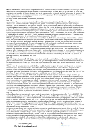 Que vos diz o Espírito Santo? Qual foi Seu poder e influência sobre vosso coração durante a assembléia da Associação Geral e
as assembléias em outros Estados? Tendes dedicado especial atenção a vós mesmos? Sentiram os professores da escola que
precisam prestar atenção? Se Deus os designou para serem educadores dos jovens, são também "supervisores do rebanho". Não
estão na obra escolar para inventar planos referentes a exercícios e jogos que desenvolvam pugilistas; nem para rebaixar as
coisas sagradas ao nível do que é profano.
Eu estava falando aos professores, dirigindo-lhes mensagens
Pág. 221
de repreensão. Todos os professores necessitam de exercício, uma mudança de ocupação. Deus tem indicado que esse
exercício deve constituir um trabalho útil e prático; vós, porém, vos afastastes do plano de Deus para seguir invenções
humanas, e isso em detrimento da vida espiritual. Nem um i ou um til da influência posterior de uma educação nesse sentido
vos habilitará a enfrentar os severos conflitos destes últimos dias. Que espécie de educação estão recebendo nossos professores
e alunos? Deus ideou e projetou tal espécie de exercício para vós, ou está sendo introduzido pelas invenções e imaginações
humanas? Como a mente está sendo preparada para o estudo e a meditação, para os pensamentos sérios e a oração fervorosa e
contrita que procede de corações sensibilizados pelo Espírito Santo de Deus? "E, como foi nos dias de Noé, assim será também
a vinda do Filho do homem." Mat. 24:37. "E viu o Senhor que a maldade do homem se multiplicara sobre a Terra e que toda
imaginação dos pensamentos de seu coração era só má continuamente." Gên. 6:5.
O Senhor apresentou diante de mim a necessidade de estabelecer em Battle Creek uma escola que não deve imitar a nenhuma
escola já existente. Devemos ter professores que guardem sua alma no amor e temor de Deus. Os professores têm de ensinar
acerca de coisas espirituais, preparar um povo que permaneça firme na penosa crise que se acha diante de nós; tem havido,
porém, um afastamento do plano de Deus em muitos aspectos. As diversões estão contribuindo mais do que qualquer outra
coisa para anular a operação do Espírito Santo, e o Senhor está sendo ofendido.
"Lavai-vos, purificai-vos, tirai a maldade de vossos atos de diante dos Meus olhos e cessai de fazer mal. [Mas não vos
detenhais aqui; ide avante seguindo a Luz do mundo.] Aprendei a fazer o bem; praticai o que é reto; ajudai o oprimido; fazei
justiça ao órfão; tratai da causa das viúvas. Vinde, então, e argüi-me, diz o Senhor; ainda que os vossos pecados sejam como a
escarlata, eles se tornarão brancos como a neve; ainda que sejam vermelhos como o carmesim, se tornarão como a branca lã."
Isa. 1:16-18. Eis aí o terreno em que deveis exercitar o intelecto e prover-vos uma mudança de atividade. "Se quiserdes, e
ouvirdes, comereis o bem desta terra." Isa. 1:19.
Pág. 222
"Como se fez prostituta a cidade fiel! Ela que estava cheia de retidão! A justiça habitava nela, mas, agora, homicidas. A tua
prata se tornou em escórias, o teu vinho se misturou com água. Os teus príncipes são rebeldes e companheiros de ladrões; cada
um deles ama os subornos e corre após salários; não fazem justiça ao órfão, e não chega perante eles a causa das viúvas." Isa.
1:21-23.
"Vinde, ó casa de Jacó, e andemos na luz do Senhor." Isa. 2:5. "Afastai-vos, pois, do homem cujo fôlego está no seu nariz.
Porque em que se deve ele estimar?" Isa. 2:22. "Não confieis em príncipes nem em filhos de homens, em quem não há
salvação. Sai-lhes o espírito, e eles tornam para a sua terra; naquele mesmo dia, perecem os seus pensamentos. Bem-
aventurado aquele que tem o Deus de Jacó por seu auxílio e cuja esperança está posta no Senhor, seu Deus." Sal. 146:3-5. "Ah!
Povo Meu! Os que te guiam te enganam e destroem o caminho das tuas veredas." Isa. 3:12.
Estou alarmada por vossa causa em Battle Creek. Os professores são muito rigorosos em acusar e castigar os alunos que
violam as regras mais insignificantes, não por intenções perversas, mas por negligência; ou ocorrem certas circunstâncias que
fazem com que não seja pecado desviarem-se de regras estabelecidas, as quais não devem ser mantidas com inflexibilidade se
forem transgredidas; e, no entanto, a pessoa culpada é tratada com se houvesse pecado gravemente. Pois bem, professores,
desejo que considereis o lugar em que estais situados, que arrazoeis e pronuncieis juízo contra vós mesmos; porque não
somente haveis infringido as regras, mas tendes sido ríspidos e severos com os estudantes; e, além disso, há um conflito entre
vós e Deus. Não tendes feito caminhos retos para os vossos pés, para que não se extravie o que é manco. Vós vos desviastes
dos caminhos seguros. Digo "professores"; não menciono nomes. Deixo a aplicação a vossa própria consciência. O Senhor
Deus de Israel tem operado repetidas vezes em vosso meio. Tendes tido grandes evidências das majestosas atuações do
Altíssimo. Mas um período de grande luz, de maravilhosas revelações do Espírito e
Pág. 223
poder de Deus, é um período de grande perigo, se não for aproveitada a luz. Quereis considerar Jer. 17:5-10; 18:12-15? Pois,
sem dúvida alguma, estais incorrendo no desagrado de Deus. A luz tem incidido sobre vós com raios claros e invariáveis. O
que essa luz tem feito por vós? Cristo, o Supremo Pastor, vos contempla com desaprovação, e pergunta: "Onde está o rebanho
que te foi confiado, o teu lindo rebanho?" Jer. 13:20. "Portanto, no dia de hoje, vos protesto que estou limpo do sangue de
todos; porque nunca deixei de vos anunciar todo o conselho de Deus. Olhai, pois, por vós e por todo o rebanho sobre que o
Espírito Santo vos constituiu bispos, para apascentardes a igreja de Deus, que Ele resgatou com Seu próprio sangue." Atos
20:26-28. "Apascentai o rebanho de Deus que está entre vós, tendo cuidado dele, não por força, mas voluntariamente; nem por
torpe ganância, mas de ânimo pronto." I Ped. 5:2.
Os professores que não têm uma experiência religiosa progressiva, que não aprendem diariamente lições na escola de Cristo, a
fim de servirem de exemplo para o rebanho, mas que aceitam seu salário como a coisa mais importante, não são idôneos para a
solene, terrivelmente solene posição que ocupam. As passagens citadas são apropriadas para todas as nossas escolas
estabelecidas segundo Deus tencionava que o fossem, a saber: de acordo com o sistema ou exemplo das escolas dos profetas,
comunicando a mais elevada espécie de conhecimento - não misturando escórias com a prata nem vinho com água - o qual
constitui uma representação de valiosos princípios. Idéias falsas e práticas incorretas estão levedando o que é puro e
corrompendo o que sempre deveria ser mantido assim, e considerado pelo mundo, pelos anjos e pelos homens como


                 www.terceiroanjo.org
            Sua fonte de pesquisa na internet
 