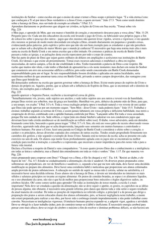 instituições do Senhor - como escolas em que o ensino de amar e temer a Deus ocupe o primeiro lugar. "E a vida eterna é esta:
que conheçam a Ti só por único Deus verdadeiro e a Jesus Cristo, a quem enviaste." João 17:3. "Nem como tendo domínio
sobre a herança de Deus, mas servindo de exemplo ao rebanho." I Ped. 5:3.
Aprendam diariamente os professores que alegam ser cristãos, as lições de Cristo em Sua escola. "Tomai sobre vós
Pág. 224
o Meu jugo, e aprendei de Mim, que sou manso e humilde de coração, e encontrareis descanso para a vossa alma." Mat. 11:29.
Pergunto para vós: Cada um dos educadores da escola está levando o jugo de Cristo, ou fabricando seus próprios jugos a fim
de colocá-los sobre o pescoço dos outros - jugos que eles mesmos não querem levar: rígidos, severos e rigorosos; e isto quando
eles mesmos se portam de modo muito descuidado em relação a Deus, errando diariamente em pequenas e grandes coisas,
evidenciando pelas palavras, pelo espírito e pelos atos que não são um bom exemplo para os estudantes e que não percebem
que se acham sob a disciplina do maior Mestre que o mundo já conheceu? É necessário que haja uma norma mais alta e mais
santa na escola de Battle Creek e em outras escolas que a têm imitado. Os costumes e práticas da escola de Battle Creek
passam a todas as igrejas, e as pulsações desta escola repercutem por todo o corpo de crentes.
Não faz parte do plano de Deus que sejam gastos milhares de dólares em ampliações e acréscimos nas instituições de Battle
Creek. Já é demais o que existe ali presentemente. Tomai esses recursos adicionais e estabelecei a obra em regiões
necessitadas, de outros campos, a fim de dar estabilidade à obra. Tenho transmitido a palavra de Deus a este respeito. Há
razões que muitos não vêem, e não tenho a liberdade de apresentá-las a vós neste momento; mas declaro em nome do Senhor
que cometereis um erro em acrescentar edifício a edifício; pois estão sendo concentradas em Battle Creek demasiadas
responsabilidades para um só lugar. Se tais responsabilidades fossem divididas e aplicadas em outras localidades, seria
muitíssimo melhor do que amontoar tanta coisa em Battle Creek, privando a outros campos desprovidos, das vantagens com
que Deus quer brindá-los.
Há demasiados senhores na escola que querem governar sobre a herança de Deus. Existe muito pouco do espírito de Cristo e
demais do próprio eu. Aqueles, porém, que se acham sob a influência do Espírito de Deus, que se encontram sob o domínio de
Cristo, são exemplos para o rebanho; e
Pág. 225
quando aparecer o Supremo Pastor, receberão a incorruptível coroa de glória.
"Semelhantemente vós, jovens, sede sujeitos aos anciãos; e sede todos sujeitos uns aos outros e revesti-vos de humildade,
porque Deus resiste aos soberbos, mas dá graça aos humildes. Humilhai-vos, pois, debaixo da potente mão de Deus, para que,
a seu tempo, vos exalte." I Ped. 5:5 e 6. Toda a vossa exaltação própria opera o resultado natural e vos reveste de um caráter
que Deus não pode aprovar por um momento sequer. "Sem Mim - disse Cristo - nada podereis fazer." João 15:5. Trabalhai e
ensinai; trabalhai segundo as normas de Cristo, e assim jamais labutareis em vossa própria e deficiente habilidade, mas tereis a
cooperação do divino, combinado com a aptidão humana conferida por Deus. "Lançando sobre Ele toda a vossa ansiedade,
porque Ele tem cuidado de vós. Sede sóbrios, e vigiai [não em chutar futebol e adestrar-vos nos condenáveis jogos que
deveriam fazer todo cristão enrubescer-se de mortificação ao refletir sobre isso]. O diabo, vosso adversário, anda em derredor,
bramando como leão, buscando a quem possa tragar." I Ped. 5:7 e 8. Sim, ele está em vosso pátio de recreio observando vossas
diversões, agarrando toda alma que se acha desprevenida, lançando suas sementes em mentes humanas e controlando o
intelecto humano. Por amor a Cristo, fazei uma parada no Colégio de Battle Creek e considerai o efeito sobre o coração, o
caráter e os princípios, dessas diversões copiadas dos costumes de outras escolas. Tendes estado progredindo firmemente nos
caminhos dos gentios, e não segundo o exemplo de Jesus Cristo. Satanás está no terreno da escola; acha-se presente em cada
exercício na sala de aula. Os alunos cuja mente ficou profundamente agitada com os jogos não se encontram na melhor
condição para receber a instrução, o conselho e a repreensão, que encerram a maior importância para eles nesta vida e para a
futura vida imortal.
Declara a Escritura a respeito de Daniel e seus companheiros: "A esses quatro jovens Deus deu o conhecimento e a inteligência
em todas as letras e sabedoria; mas a Daniel deu entendimento em toda as visão e sonhos." Dan. 1:17. De que maneira vos
Pág. 226
estais preparando para cooperar com Deus? "Chegai-vos a Deus, e Ele Se chegará a vós". Tia. 4:8. "Resisti ao diabo, e ele
fugirá de vós". Tia. 4:7. Estude-se cuidadosamente a alimentação; ela não é saudável. Os diversos pratos preparados como
sobremesas são prejudiciais, em vez de benéficos e saudáveis; e, segundo a luz que me tem sido dada, deve haver uma decidida
modificação no preparo dos alimentos. Deve haver uma cozinheira hábil e meticulosa que proporcione aos alunos esfaimados
ampla provisão de pratos substanciosos. A educação no sentido de suprir as mesas não é correta, salutar ou satisfatória, e é
necessário haver uma decidida reforma. Esses alunos são a herança de Deus, e devem ser introduzidos no internato os mais
sólidos e salutares princípios no tocante ao regime alimentar. Os pratos de comidas brandas, as sopas e os alimentos líquidos,
ou o uso abundante da carne, não são o que há de melhor para proporcionar bons músculos e órgãos digestivos sadios, ou
cérebros lúcidos. Oh! como somos tardos para aprender! De todas as instituições de nosso mundo, a escola é a mais
importante! Nela deve ser estudada a questão da alimentação; não se deve seguir o apetite, os gostos, os caprichos ou as idéias
de pessoa alguma; não obstante, é necessário uma grande reforma; pois danos que durem toda a vida serão o seguro resultado
da atual maneira de cozinhar. De todas as posições de importância no referido colégio, a principal é a da pessoa que dirige a
preparação dos pratos a serem colocados diante dos alunos esfomeados; pois, se houver negligência neste trabalho, a mente
não estará preparada para realizar a sua obra, por haver sido o estômago tratado imprudentemente e não poder trabalhar como
convém. Necessitam-se inteligências vigorosas. O intelecto humano precisa expandir-se, e adquirir vigor, agudeza e atividade.
Deve-se obrigá-lo a fazer trabalho árduo, pois do contrário tornar-se-á débil e ineficiente. É necessário energia cerebral para
pensar com mais afinco; deve-se exigir do cérebro o máximo a fim de resolver e dominar problemas difíceis, se não haverá um



                 www.terceiroanjo.org
            Sua fonte de pesquisa na internet
 