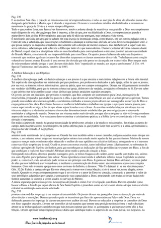Pág. 230
E ao realizar Sua obra, o coração se entusiasma com tal empreendimento, e todas as energias da alma são alistadas numa obra
designada pelo Senhor e Mestre, que é elevada e importante. O mestre e o estudante cristãos são habilitados a tornarem-se
mordomos da graça de Cristo e a serem sempre diligentes.
Tudo o que podem fazer para Jesus é ser fervorosos, tendo o ardente desejo de manifestar sua gratidão a Deus no cumprimento
mais diligente de toda obrigação que lhes é imposta, a fim de que, por sua fidelidade a Deus, correspondam ao grande e
maravilhoso dom de Seu Filho unigênito, para que pela fé nEle não pereçam, mas tenham a vida eterna.
É necessário que cada um dos que se acham em toda escola ou instituição esteja, como Daniel, em tão estreita relação com a
Fonte de toda a sabedoria, que suas orações o habilitem a alcançar a norma mais elevada de seus deveres em qualquer setor, e
que possa cumprir os requisitos estudantis não somente sob a direção de mestres capazes, mas também sob a supervisão dos
seres celestiais, sabendo que está sobre ele o Olho que tudo vê e que nunca dorme. O amor e o temor de Deus estavam diante
de Daniel, o qual educou e disciplinou todas as suas faculdades para corresponderem o máximo possível ao amoroso cuidado
do Grande Mestre, consciente de sua responsabilidade para com Deus. Os quatro jovens hebreus não estavam dispostos a
consentir que motivos egoístas e o amor das diversões ocupassem os áureos momentos desta vida. Trabalhavam com coração
voluntário e ânimo pronto. Esta não é uma norma tão elevada que não possa ser alcançada por todo cristão. Deus requer mais
de todo estudante cristão do que o que Lhe tem sido dado. Sois "espetáculo ao mundo, aos anjos e aos homens". I Cor. 4:9.
Special Testimonies on Education, outubro de 1893.
30
A Melhor Educação e seu Objetivo
Pág. 231
A melhor educação que pode ser dada às crianças e aos jovens é a que encerra a mais íntima relação com a futura vida imortal.
Tal espécie de educação deve ser ministrada por pais piedosos, por professores dedicados e pela igreja, a fim de que os jovens,
por sua vez, se tornem zelosos missionários, quer na pátria, quer nos campos estrangeiros. Devem ser diligentemente instruídos
nas verdades da Bíblia, para que se tornem colunas na igreja, defensores da verdade, arraigados e firmados na fé. Devem saber
o que crêem e ter tal experiência nas coisas divinas que jamais atraiçoem sagrados encargos.
Os jovens devem ser educados, por preceito e exemplo, que lhes compete ser instrumentos para Deus, mensageiros de
misericórdia, preparados para toda boa palavra e obra, e que devem ser uma bênção aos que se acham prestes a perecer. Temos
grande necessidade de esmerada aptidão, e os talentos confiados a nossos jovens devem ser consagrados ao serviço de Deus e
empregados em Sua obra. Deve haver homens e mulheres habilitados a trabalhar nas igrejas e a preparar nossos jovens para
ramos especiais de serviço, a fim de que almas sejam levadas a ver a Jesus. As escolas estabelecidas por nós devem ter em
vista este objetivo e não imitar o sistema das escolas denominacionais estabelecidas por outras igrejas ou o sistema de
seminários e colégios do mundo. Devem ter um sistema muito mais elevado, em que não se origine ou não se favoreça nenhum
aspecto de incredulidade. Aos estudantes deve-se ensinar o cristianismo prático, e a Bíblia deve ser considerada o livro mais
elevado e importante.
Em todas as partes do mundo há grande necessidade de professores cristãos e de médicos missionários. Em todas as partes do
campo, tanto na pátria como no estrangeiro, há portas abertas para os que podem fazer bem ao corpo e à alma, apresentando a
preciosa luz da verdade. A negligência
Pág. 232
anterior neste sentido não deve perpetuar-se. Grande luz tem incidido sobre o nosso caminho, nalguns aspectos mais do que em
outros, e, no entanto, nosso progresso nesses próprios setores tem estado muito aquém da luz que recebemos. Muitos de nossos
rapazes e moças mais promissores têm oferecido o melhor de suas aptidões em relicários idólatras, entregando-se a si mesmos
como sacrifício ao príncipe do mal. Oxalá os jovens em nossas escolas, tanto individual como coletivamente, se submetam às
valiosas operações do Espírito do Senhor, para que reconheçam as indicações de Sua providência e esperem em Deus, a fim de
que conheçam e realizem Sua vontade! Abririam deste modo a porta do coração a Jesus.
Entregando-nos a Deus, obtemos grandes vantagens; pois, se temos fraquezas de caráter, como sucede com todos nós, unimo-
nos com Alguém que é poderoso para salvar. Nossa ignorância estará unida à sabedoria infinita, nossa fragilidade ao eterno
poder, e, como Jacó, cada um de nós pode tornar-se um príncipe com Deus. Ligados ao Senhor Deus de Israel, teremos poder
do alto que nos habilitará a ser vencedores; e mediante a comunicação do divino amor, encontraremos acesso aos corações
humanos. Com mão tremente apegar-nos-emos ao trono do Infinito, e diremos: "Não Te deixarei ir, se me não abençoares."
Gên. 32:26. É dada a certeza de que Ele nos abençoará e tornar-nos-á uma bênção; e isto é nossa luz, nossa alegria, nosso
triunfo. Quando os jovens compreenderem o que é ter o favor e o amor de Deus no coração, começarão a perceber o valor de
seus privilégios adquiridos por sangue, e consagrarão suas capacidades a Deus, procurando com todas as forças dadas pelo
Senhor aumentar os talentos a serem usados no serviço do Mestre.
A única segurança para nossos jovens nesta época de pecado e crime é ter viva ligação com Deus. Devem aprender como
buscar a Deus, a fim de que sejam cheios de Seu Santo Espírito e procedam como se estivessem cientes de que toda o exército
celestial os contempla com atenta solicitude,
Pág. 233
prontos a socorrê-los no perigo e em tempos de necessidade. Os jovens devem ser protegidos contra a tentação por meio de
advertências e instruções. Devem aprender quais os incentivos que lhes são apresentados na Palavra de Deus. Deve ser
delineado perante eles o perigo de darem um passo nos atalhos do mal. Devem ser educados a respeitar os conselhos de Deus
nos Seus sagrados oráculos. Devem ser instruídos de tal maneira que tomem uma posição resoluta contra o mal e decidam
abster-se de trilhar qualquer caminho em que não possam esperar que Jesus os acompanhe e que repouse sobre eles a Sua
bênção. Devem aprender uma religião prática e diária que santifique todos os aspectos de sua vida, no lar, nos negócios, na


                 www.terceiroanjo.org
            Sua fonte de pesquisa na internet
 