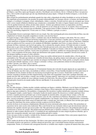 igreja, na sociedade. Precisam ser educados de tal modo que compreendam quão perigoso é tratar levianamente com os seus
privilégios, e que Deus espera que busquem cada dia a Sua bênção com reverência e fervor. A bênção de Deus é um precioso
dom, e deve receber tal apreciação que não seja abandonada por preço algum. A bênção do Senhor enriquece, e com ela não
traz desgosto.
Meu coração fica profundamente perturbado quando leio algo sobre a degradação de nobres faculdades no serviço de Satanás.
Nas repartições governamentais, nas posições de grande responsabilidade, nos encargos oficiais, os homens são tentados pelo
maligno; e o resultado é corrupção, crimes, defraudações, roubos e extorsões. Existem terríveis antros de corrupção que vertem
sobre o nosso mundo influências deletérias que conspurcam a comunidade. Em todos os lugares Satanás armou as suas ciladas
a fim de apanhar homens de cultura, de bons dotes naturais - homens que poderiam tornar-se cooperadores com Deus,
companheiros dos anjos, habitantes do Céu - a fim de ajuntá-los ao seu cortejo de escravos. E, no entanto, Jesus os resgatou da
servidão do inimigo; mas recusam estar em liberdade, e não querem tornar-se filhos e herdeiros de Deus, e co-herdeiros com
Cristo de uma herança imperecível. Vivem como se a Terra, o dinheiro, a posição, as casas e
Pág. 234
as propriedades fossem os principais objetivos de sua criação. Sua vida é prolongada pela terna misericórdia de Deus; mas não
é deplorável ver homens de grande competência vivendo a um nível tão baixo?
O resgate foi pago, e todos podem ir a Deus e, mediante uma vida de obediência, alcançar a vida eterna. Por isso, como é
lamentável que os homens se afastem da herança imperecível e vivam para satisfazer o orgulho, para o egoísmo e a ostentação,
e, pela submissão ao domínio de Satanás, percam a bênção que poderiam obter tanto nesta vida como na vida futura. Poderiam
entrar nos palácios do Céu e associar-se em condições de liberdade e igualdade com Cristo e os anjos celestiais, e com os
príncipes de Deus; entretanto, por incrível que pareça, eles se afastam das atrações celestes. O Criador de todos os mundos
deseja amar os que crêem em Seu Filho unigênito como Salvador pessoal assim como ama a Seu Filho. Aqui mesmo e agora
Seu gracioso favor nos é outorgado nesta maravilhosa amplitude. Concedeu aos homens o dom da Luz e Majestade do Céu, e,
com Ele, todos os tesouros celestiais. Assim como nos prometeu a vida futura, também nos outorga principescas dádivas nesta
vida, e, como recipientes de Sua graça, deseja que desfrutemos tudo quanto enobrecerá, expandirá e elevará nosso caráter. É
Seu desígnio habilitar-nos para as cortes celestiais.
Satanás contende, porém, pelas almas dos homens e lança sua sombra infernal através do caminho deles, a fim de que não
contemplem a luz. Não quer que tenham um vislumbre da honra futura, das glórias eternas reservadas para os que habitarão no
Céu, ou que desfrutem a experiência que constitui um antegozo da felicidade do Céu. Tendo, porém, as atrações celestes diante
da mente para infundir esperança, avivar o desejo e estimular o esforço, como poderemos afastar-nos desta perspectiva e
escolher o pecado e seu salário, que é a morte?
Os que aceitam a Cristo como seu Salvador têm a promessa
Pág. 235
da vida que agora existe e da que está para vir. O instrumento humano não é devedor de parte alguma de sua capacidade ao
serviço de Satanás; mas deve toda a sua lealdade ao infinito e eterno Deus. O mais humilde discípulo de Cristo pode tornar-se
um habitante do Céu, herdeiro de Deus de uma herança incorruptível que não se esvaece. Oxalá todos escolham o dom
celestial, tornando-se herdeiros de Deus daquela herança cujo título está resguardado contra todo e qualquer destruidor, um
mundo sem fim! Oh! não escolhais o mundo, mas escolhei a herança superior! Apressurai-vos e prossegui com insistência em
direção ao alvo, para o prêmio de vossa soberana vocação em Cristo Jesus. Por amor a Cristo, moldai o objetivo de vossa
educação pelos incentivos do mundo melhor. Review and Herald, 21 de novembro de 1893.
31
Cristo Como Mestre
Pág. 236
Por Seu sábio desígnio, o Senhor encobre verdades espirituais em figuras e símbolos. Mediante o uso de figuras de linguagem
era muitas vezes dada a Seus acusadores e inimigos a mais franca e eficaz repreensão, sem que pudessem achar em Suas
palavras algo para condená-Lo. Em parábolas e comparações Ele encontrou o melhor método para comunicar verdades divinas.
Em linguagem simples, usando figuras e ilustrações tiradas do mundo natural, Ele descerrava a verdade espiritual a Seus
ouvintes e expunha preciosos princípios que se teriam apagado da memória deles, sem quase deixar vestígio, se Ele não
houvesse relacionado Suas palavras com emocionantes cenas da vida, experiência ou Natureza. Despertava assim o interesse
deles, suscitava perguntas e, quando havia captado completamente a sua atenção, neles inculcava decididamente o testemunho
da verdade. Conseguia deste modo causar tal impressão sobre o coração que, mais tarde, ao olharem Seus ouvintes para aquilo
com que Ele relacionara Seu ensino, podiam recordar as palavras do divino Mestre.
O ensino de Jesus era de natureza completamente diferente do ensino ministrado pelos doutos escribas. Eles pretendiam ser
expositores da lei, tanto escrita como tradicional. Mas o tom formal de suas instruções indicava que não discerniam nada nas
doutrinas dos sagrados oráculos que tivesse poder vital. Não apresentavam nada que fosse novo; não proferiam palavras que
satisfizessem os anseios do coração. Não proporcionavam alimento para os famintos cordeiros e ovelhas. Tinham o costume de
demorar-se sobre as partes obscuras da lei, e o resultado de suas argumentações era uma coleção de palavras absurdas, que os
doutos não conseguiam entender, nem eram compreendidas pelo povo comum.
Cristo veio para revelar ao mundo a verdade divina. Ensinava como quem tem autoridade. Falou como jamais alguém havia
falado. Não havia hesitação em Sua conduta, nem a
Pág. 237
menor sombra de dúvida em Suas declarações. Ele falava como quem entende todas as partes do assunto. Poderia haver
desvendado mistérios que patriarcas e profetas almejavam perscrutar, que a curiosidade humana desejara ansiosamente
compreender. Porém, se os homens não conseguiam discernir as verdades mais simples e expostas de maneira bem clara, como


                 www.terceiroanjo.org
            Sua fonte de pesquisa na internet
 