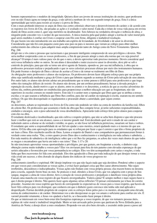 homens representativos e modelos de integridade. Quisera dizer aos jovens de nossas instituições de ensino, quer professem
crer ou não: Estais agora no tempo da graça, e não advirá a nenhum de vós um segundo tempo de graça. Esta é a única
oportunidade que tereis para resistir ao exame e à prova de Deus.
Com o mais profundo interesse os anjos de Deus nas cortes celestiais observam o desenvolvimento do caráter; e de acordo com
os registros nos livros do Céu, são pesadas as ações e é avaliado o valor moral. Cada dia o relato de vossa vida passa em revista
diante de Deus assim como é, quer seja meritório ou desabonador. Sois faltosos na verdadeira elevação e nobreza de alma, e
ninguém pode conceder-vos o caráter de que necessitais. A única maneira pela qual podeis atingir a norma de valor moral pela
qual sereis medidos é confiar em Cristo e cooperar com Ele com firme, diligente e inabalável resolução.
Os que fazem isto não introduzirão em seu trabalho um espírito de leviandade, de frivolidade e de amor às diversões.
Considerarão que não foi com pequeno custo para seus pais ou para si mesmos que vieram ao colégio para obter melhor
conhecimento das ciências e para adquirir mais ampla compreensão tanto do Antigo como do Novo Testamento. Quisera
Pág. 246
dirigir-me a vós como a pessoas que raciocinam e que possuem inteligente compreensão de seus privilégios e deveres. Não
seria melhor cooperardes com os vossos professores, a fim de que possais atingir a mais alta norma que vos seja possível
alcançar? O tempo é mais valioso para vós do que o ouro, e deveis aproveitar todo precioso momento. Deveis considerar qual
será vossa influência sobre os outros. Se um aluno é descuidado e nutre excessivo amor às diversões, deve pôr-se sob o
controle do princípio, para que não se torne um ativo agente de Satanás, opondo-se, por sua má influência, à obra que os
professores procuram realizar e prejudicando o que os seres celestiais procuram efetuar por meio dos instrumentos humanos.
Ele pode frustrar o desígnio de Deus e deixar de aceitar a Cristo e de tornar-se realmente um filho de Deus.
As obrigações entre professores e alunos são recíprocas. Os professores devem fazer diligente esforço para que sua própria
alma seja santificada mediante a graça de Cristo e para que labutem segundo as normas de Cristo pela salvação de seus alunos.
Por outro lado, os alunos não devem adotar um procedimento que se torne penoso e difícil para seus professores e que traga
sobre eles tentações difíceis de resistir. Os alunos não devem, por um errôneo procedimento, baixar a elevada posição e
reputação da escola, dando motivo a que se alastre, entre os crentes e os descrentes, a notícia de que as escolas adventistas do
sétimo dia, embora pretendam ser estabelecidas para proporcionar a melhor educação aos que as freqüentam, não são
superiores às escolas comuns no mundo inteiro. Este não é o caráter nem a reputação que Deus quer que se atribua a nossas
escolas; e os que usaram a influência que Deus lhes confiou, para dar tal caráter ou reputação à escola, usaram-na em sentido
errôneo. Os que têm desrespeitado os regulamentos e procurado abater a autoridade, quer sejam crentes
Pág. 247
ou descrentes, acham-se registrados nos livros do Céu como não podendo ser tidos na conta de membros da família real, filhos
do celeste Rei. Os professores que assumem o fardo da obra que lhes compete levar, já terão suficientes responsabilidades,
cuidados e encargos, sem o peso adicional de vossa desobediência. Apreciarão todo esforço feito pelos alunos para cooperar
com eles na obra.
O estudante desleixado e insubordinado, que não cultiva o respeito próprio, que não se acha bem disposto e que não procura
fazer o melhor que está ao seu alcance, causa a si mesmo grande mal. Está decidindo qual será o estado de seu caráter e
induzindo outros a afastar-se da verdade e retidão, os quais, se não fosse tal influência perniciosa, ousariam ser leais e nobres.
O estudante que sente a responsabilidade de ser fiel em ajudar a seus mestres, estará ajudando mais a si mesmo do que aos
outros. O Céu olha com aprovação para os estudantes que se esforçam por fazer o que é correto e que têm o firme propósito de
ser leais a Deus. Eles receberão auxílio de Deus. Lemos a respeito de Daniel e seus companheiros que permaneceram firmes à
verdade como uma rocha: "Ora, a estes quatro jovens Deus deu o conhecimento e a inteligência em toda cultura e sabedoria. ...
Em toda matéria de sabedoria e de inteligência sobre que o rei lhes fez perguntas, os achou dez vezes mais doutos do que todos
os magos e encantadores que havia em todo o seu reino." Dan. 1:17 e 20.
Se não tencionais aproveitar vossas oportunidades e privilégios, por que gastais, em freqüentar a escola, o dinheiro cuja
obtenção custou muito trabalho a vossos pais? Eles vos enviaram para fora do teto paterno com elevadas esperanças de que
seríeis educados e favorecidos por vossa permanência no colégio. Eles vos têm acompanhado com cartas e orações, e toda
linha que lhes escrevestes foi lida com ansiedade. Eles têm agradecido a Deus por toda indicação de que desejais tornar a vossa
vida cristã um sucesso, e têm chorado de alegria diante dos indícios de vosso progresso no
Pág. 248
conhecimento científico e espiritual. Oh! desejo implorar-vos que não façais nada que seja duvidoso. Ponderai sobre o aspecto
em que vossos pais considerariam as vossas ações, e evitai fazer qualquer coisa que lhes cause aborrecimento. Não sejais
irrefletidos, descuidosos e indisciplinados. Vossas ações não findam com vossa própria pessoa; elas trazem honra ou desonra
para a escola, segundo forem boas ou más. Se praticais o mal, ofendeis a Jesus Cristo, que vos adquiriu com o preço de Seu
sangue, magoais a alma de vosso diretor, feris o coração de vossos professores e prejudicais e danificais vossa própria alma.
Causais uma mancha em vosso registro de que ficareis envergonhados. Valerá a pena? É sempre melhor e mais seguro fazer o
que é direito porque é direito. Não quereis fazer agora algumas sérias reflexões? O pensar corretamente jaz à base do correto
proceder. Assentai em vosso espírito que haveis de corresponder às expectativas de vossos pais a vosso respeito, que haveis de
fazer fiéis esforços para vos distinguir, que cuidareis em que o dinheiro gasto convosco não tenha sido mal aplicado e
desperdiçado. Formai decidido propósito de cooperar com os esforços feitos pelos pais e os mestres, alcançando uma elevada
norma de conhecimentos e de caráter. Determinai-vos a não decepcionar os que vos amam o suficiente para confiar em vós. É
varonil proceder retamente, e Jesus vos ajudará a fazê-lo, se o buscardes fazer porque é direito.
Os que se interessam em vosso bem-estar têm lisonjeiras esperanças a vosso respeito, de que vos tornareis pessoas úteis,
repletas de valor moral e inabalável integridade. Muito se tem arriscado pelos jovens que partiram da Nova Zelândia para a
América do Norte; e desejo dizer a estes estudantes: Proponde-vos um alvo bem elevado, e ascendei então passo a passo até


                 www.terceiroanjo.org
            Sua fonte de pesquisa na internet
 