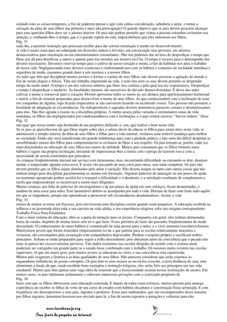 cuidado com as coisas temporais, a fim de poderem pensar e agir com calma consideração, sabedoria e amor, e tornar a
salvação da alma de seus filhos sua primeira e mais alta preocupação! O grande objetivo que os pais devem procurar alcançar
para seus queridos filhos deve ser o adorno interior. Os pais não podem permitir que visitas e pessoas estranhas reclamem sua
atenção, e, roubando-lhes o tempo, que é o grande capital da vida, impossibilitem que eles ministrem aos filhos,
Pág. 31
cada dia, a paciente instrução que precisam receber para dar correta orientação à mente em desenvolvimento.
A vida é muito curta para ser esbanjada em diversões inúteis e frívolas, em conversação sem proveito, em adornos
desnecessários para ostentação ou em entretenimentos estimulantes. Não nos podemos dar ao luxo de desperdiçar o tempo que
Deus nos dá para beneficiar a outros e ajuntar para nós mesmos um tesouro no Céu. O tempo é escasso para o desempenho dos
deveres necessários. Devemos reservar tempo para o cultivo de nosso coração e mente, a fim de habilitar-nos para o trabalho
de nossa vida. Negligenciando estes deveres essenciais e conformando-nos com os hábitos e costumes da sociedade mundana e
seguidora da moda, causamos grande dano a nós mesmos e a nossos filhos.
As mães que têm que disciplinar mentes juvenis e formar o caráter de seus filhos, não devem procurar a agitação do mundo a
fim de serem alegres e felizes. Têm um trabalho importante na vida, e nem elas nem os seus devem permitir-se despender
tempo de modo inútil. O tempo é um dos valiosos talentos que Deus nos confiou e pelo qual nos faz responsáveis. Desperdiçar
o tempo é desperdiçar o intelecto. As faculdades mentais são suscetíveis de elevado desenvolvimento. É dever das mães
cultivar a mente e conservar puro o coração. Devem aproveitar todos os meios ao seu alcance para aperfeiçoamento intelectual
e moral, a fim de estarem preparadas para desenvolver a mente de seus filhos. As que condescendem com a inclinação de estar
em companhia de alguém, logo ficarão impacientes se não estiverem fazendo ou recebendo visitas. Tais pessoas não possuem a
faculdade de adaptação às circunstâncias. Os indispensáveis e sagrados deveres domésticos parecem comuns e desinteressantes
para elas. Não lhes agrada o exame ou a disciplina próprias. A mente anseia pelas variadas e estimulantes cenas da vida
mundana; os filhos são negligenciados por condescendência com a inclinação; e o anjo relator escreve: "Servos inúteis." Deus
Pág. 32
não quer que nossa mente seja destituída de um propósito definido, e, sim, que realize o bem nesta vida.
Se os pais se apercebessem de que Deus impõe sobre eles o solene dever de educar os filhos para serem úteis nesta vida; se
adornassem o templo interior da alma de seus filhos e filhas para a vida imortal, veríamos uma notável mudança para melhor
na sociedade. Então não seria manifestada tão grande indiferença para com a piedade prática, e não seria tão difícil despertar as
sensibilidades morais dos filhos para compreenderem os reclamos de Deus a seu respeito. Os pais tornam-se, porém, cada vez
mais descuidados na educação de seus filhos nos ramos de utilidade. Muitos pais consentem que os filhos formem maus
hábitos e sigam sua própria inclinação, deixando de impressionar-lhes a mente com o perigo de fazerem isso e com a
necessidade de serem controlados por princípios.
As crianças freqüentemente iniciam um serviço com entusiasmo, mas, encontrando dificuldade ou cansando-se dele, desejam
mudar, e empreender alguma coisa nova. E assim vão passando de uma coisa para outra, sem nada completar. Os pais não
devem permitir que os filhos sejam dominados pelo amor à variação. Não devem ocupar-se tanto com outras coisas que não
tenham tempo para disciplinar pacientemente as mentes em formação. Algumas palavras de animação ou um pouco de ajuda
no momento apropriado podem auxiliá-los a transpor a dificuldade e o desalento, e a satisfação resultante de completarem a
tarefa que empreenderam os incentivará a serem mais diligentes.
Muitas crianças, por falta de palavras de encorajamento e de um pouco de ajuda em seus esforços, ficam desanimadas, e
mudam de uma coisa para outra. Este lamentável defeito as acompanha por toda a vida. Deixam de fazer com êxito tudo aquilo
em que se empenham, porque não aprenderam a perseverar sob circunstâncias desalentadoras. Assim, a vida
Pág. 33
inteira de muitos se torna um fracasso, pois não tiveram uma disciplina correta quando eram pequenos. A educação recebida na
infância e na juventude afeta toda a sua carreira na vida adulta, e sua experiência religiosa sofre um estigma correspondente.
Trabalho Físico Para Estudantes
Com o atual sistema de educação, abre-se a porta da tentação para os jovens. Conquanto, em geral, eles tenham demasiadas
horas de estudo, dispõem de muitas horas sem ter o que fazer. Esses períodos de lazer são passados freqüentemente de modo
descuidado. O conhecimento de maus hábitos é comunicado de uma pessoa para a outra, e o vício aumenta consideravelmente.
Muitíssimos jovens que foram instruídos religiosamente no lar e que partem para as escolas relativamente inocentes e
virtuosos, são corrompidos pela associação com companheiros depravados. Perdem o respeito próprio e sacrificam nobres
princípios. Acham-se então preparados para seguir a trilha descendente; pois abusaram tanto da consciência que o pecado não
mais se parece tão excessivamente perverso. Tais males existentes nas escolas dirigidas de acordo com o sistema atual,
poderiam ser corrigidos em grande parte se o estudo fosse combinado com o trabalho. Os mesmos males existem nas escolas
superiores, só que em maior grau; pois muitos jovens se educaram no vício, e sua consciência está cauterizada.
Muitos pais exageram a firmeza e as boas qualidades de seus filhos. Não parecem considerar que serão expostos às
enganadoras influências de jovens corruptos. Os pais têm os seus receios ao enviá-los à escola, a certa distância de casa, mas
alimentam a ilusão de que, tendo recebido bons exemplos e instrução religiosa, eles serão fiéis aos princípios em sua vida
estudantil. Muitos pais têm apenas uma vaga idéia da extensão que a licenciosidade assume nessas instituições de ensino. Em
muitos casos, os pais labutaram arduamente e sofreram numerosas privações com o acariciado propósito de
Pág. 34
fazer com que os filhos obtivessem uma educação esmerada. E depois de todos esses esforços, muitos passam pela amarga
experiência de receber os filhos de volta de seu curso de estudos com hábitos dissolutos e constituição física arruinada. E com
freqüência são desrespeitosos a seus pais, ingratos e profanos. Esses pais maltratados, que são recompensados dessa maneira
por filhos ingratos, lamentam haverem-nos enviado para lá, a fim de serem expostos a tentações e voltarem para eles


                 www.terceiroanjo.org
            Sua fonte de pesquisa na internet
 