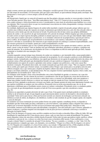 atingir a norma, mesmo que seja por penoso esforço, abnegação e sacrifício pessoal. Cristo será para vós um auxílio presente
em todo tempo de necessidade, se O invocardes, para que sejais como Daniel, ao qual nenhuma tentação podia corromper. Não
decepcioneis a vossos pais e a vossos amigos; acima de tudo, porém,
Pág. 249
não decepcioneis Aquele que vos amou de tal maneira que deu Sua própria vida para cancelar os vossos pecados e tornar-Se o
vosso Salvador pessoal. Disse Jesus: "Sem Mim nada podereis fazer." João 15:5. Conservai isto na memória. Se cometestes
erros, podeis alcançar a vitória discernindo tais erros e considerando-os como sinais de advertência para habilitar-vos a evitar
sua repetição. Não é necessário dizer-vos que isso transformará vossa derrota em vitória, desapontando o inimigo e honrando
vosso Redentor, a quem pertenceis.
Em realidade, deploramos que alguma fraqueza de caráter tenha maculado o registro do passado, porque sabemos que isso
constitui uma evidência de que não vigiastes em oração. Lamentamos que tenha havido erros, pois eles têm colocado sobre os
professores certos fardos que eles não deveriam ter levado. Os professores têm de lutar contra suas próprias debilidades
naturais de caráter, e são suscetíveis de agir insensatamente sob a pressão da tentação. Podem imaginar que estão procedendo
de modo correto ao impor rigorosa disciplina, podendo no entanto equivocar-se no caso com que estão lidando. Quão melhor
seria, tanto para os alunos como para os professores, se os estudantes zelassem de sua própria honra e agissem por motivos
puros e nobres, de tal maneira que seu procedimento os recomendasse a seus mestres e educadores! Se em todo aspecto
possível e sob todas as circunstâncias eles tratassem os que ocupam posições de confiança e assumem responsabilidades, como
eles mesmos gostariam de ser tratados, quanta paz e êxito acompanhariam a escola!
Por que deveriam os estudantes unir-se com o grande apóstata para tornarem-se seus agentes em tentar a outros e, por meio
destes, causar a ruína de muitos? Todo ser humano tem suas tribulações individuais, peculiares a si próprio, e ninguém está
isento de tentações. Se os professores são discípulos de Cristo e se empenham na obra de modo aprovado por Deus, Satanás
certamente os assaltará com suas tentações. Caso
Pág. 250
o grande enganador consiga instigar maus elementos de caráter nos estudantes e, por intermédio deles, causar perplexidade e
desalento nos educadores, foi bem-sucedido na realização de seu propósito. Se sob a tentação o professor revela debilidade em
qualquer sentido, é prejudicada a sua influência; mas aquele que demonstra ser um agente do grande adversário das almas, terá
de prestar contas a Deus pela parte que desempenhou fazendo com que o professor tropeçasse. Considerem os estudantes
cuidadosamente este aspecto do assunto e aprendam como animar e amparar seus professores, e não como causar-lhes
desalento e tentações. Procedendo deste modo, não estarão semeando joio que brote entre o trigo. "Não vos enganeis: de Deus
não se zomba; pois aquilo que o homem semear, isso também ceifará. Porque o que semeia para a sua própria carne da carne
colherá corrupção; mas o que semeia para o Espírito do Espírito colherá vida eterna. E não nos cansemos de fazer o bem,
porque a seu tempo ceifaremos, se não desfalecermos. Por isso, enquanto tivermos oportunidade, façamos o bem a todos, mas
principalmente aos da família da fé." Gál. 6:7-10.
Os estudantes serão tentados a fazer coisas desordenadas com a única finalidade de agradar a si mesmos e ter o que eles
chamam "divertimento". Se eles zelarem de sua honra e considerarem o fato de que fazendo tais coisas não favorecem ou
beneficiam a quem quer que seja, mas envolvem a outros bem como a si mesmos em dificuldade, serão mais propensos a
adotar uma conduta varonil e honrosa e a colocar sua vontade ao lado da vontade de Cristo. Labutarão de acordo com as
normas de Cristo, ajudando os professores a levarem seus fardos, que Satanás gostaria de tornar mais deprimentes fazendo com
que espíritos irrefletidos se ocupem com vãos artifícios. Procurarão criar na escola uma atmosfera que, em vez de ser
deprimente e debilitante para as faculdades morais, tornar-se-á salutar e estimulante. Procedendo assim, os estudantes podem
ter a convicção de que desempenharam sua parte ao lado de Cristo nessa questão e que não concederam a menor
Pág. 251
influência ou capacidade ao grande adversário de tudo o que é bom. Com quanto maior satisfação poderão os estudantes
lembrar-se de tal maneira de agir, do que daquela na qual sancionaram planos secretos de desrespeito e desconsideração à
autoridade! Terão motivo para louvar a Deus por haverem resistido aos clamores da inclinação e por haverem colocado sua
influência ao lado da ordem, da diligência e da obediência. Lembre-se todo estudante de que lhe compete ajudar, não impedir,
a causa da educação.
Os estudantes em nossas instituições de ensino podem formar um caráter segundo a semelhança divina, ou degradar as
faculdades que lhes foram dadas por Deus, reduzindo-se a um nível inferior, e não poderão culpar a ninguém mais senão a si
próprios por se haverem degradado. Foi feito em favor do homem tudo quanto Deus podia fazer. Antecipou-se toda
necessidade; tomaram-se providências para toda dificuldade e emergência. Tem sido retificado o que é tortuoso, aplanados os
lugares escabrosos, e portanto ninguém será desculpado no dia do juízo por haver acalentado a descrença e resistido às
operações do Espírito Santo.
Jesus Cristo Se entregou a Si mesmo como sacrifício completo em favor de todos os decaídos filhos e filhas de Adão. Oh! que
humilhação foi suportada por Ele! Como desceu, passo a passo, cada vez mais baixo na senda da humilhação! No entanto,
jamais degradou a alma com uma única sórdida mancha do pecado! Sofreu tudo isto para que pudesse erguer, purificar, refinar
e enobrecer a cada um de vós, e colocar-vos sobre Seu trono como co-herdeiros dEle mesmo. Como confirmareis a vossa
vocação e eleição? Qual é o caminho da salvação? Cristo declara: "Eu sou o caminho, e a verdade, e a vida." João 14:6. Por
mais pecaminosos e culpados que sejais, sois chamados, sois escolhidos. "Chegai-vos a Deus e Ele Se chegará a vós outros."
Tia. 4:8. Ninguém será compelido a ir a Jesus Cristo contra a sua vontade. A Majestade do Céu, o Filho unigênito do Deus
vivo e verdadeiro abriu o caminho para irdes a Ele, dando Sua vida como sacrifício na cruz do Calvário.
Pág. 252



                 www.terceiroanjo.org
            Sua fonte de pesquisa na internet
 