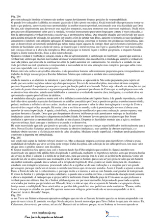 Pág. 256
pois sem educação literária os homens não podem ocupar devidamente diversas posições de responsabilidade.
O grande livro educador é a Bíblia; no entanto quase não é lido e posto em prática. Oxalá todo indivíduo procurasse tornar-se
tudo o que pudesse, aproveitando suas oportunidades da melhor maneira possível, tencionando usar toda faculdade que Deus
lhe deu, não simplesmente para favorecer seus negócios temporais, mas para promover seus interesses espirituais. Oxalá todos
procurassem diligentemente saber que é a verdade, e estudar intensamente para terem linguagem correta e vozes educadas, a
fim de apresentarem a verdade em toda a sua elevada e enobrecedora beleza. Que ninguém imagine que será levado por acaso
para alguma posição de utilidade. Se quiserem ser usados a fim de labutar para Deus, agucem os homens as suas faculdades e
concentrem o intelecto com diligente aplicação. É Satanás que deseja conservar os homens em ignorância e ineficiência, para
que se desenvolvam de um modo unilateral que talvez nunca sejam capazes de corrigir. Quer que os homens exercitem certo
número de faculdades com exclusão de outras, de maneira que o intelecto perca seu vigor e, quando houver real necessidade,
não consiga colocar-se à altura da emergência. Deus deseja que os homens façam o melhor que podem, e enquanto Satanás
impele a mente numa direção, Jesus a atrai noutra direção.
Quando a verdade é recebida no coração, inicia a obra de aprimoramento e santificação do recebedor. Aquele que acaricia a
verdade não sentirá que não tem necessidade de maior esclarecimento, mas reconhecerá, à medida que cumpre a verdade em
sua vida prática, que necessita de contínua luz a fim de poder aumentar em conhecimento. Ao introduzir a verdade em sua
vida, perceberá sua real ignorância e compreenderá a necessidade de ter uma educação mais completa, para que saiba como
usar sua capacidade com o máximo proveito.
Existe entre nós carência de aptidões educadas, e não possuímos homens suficientemente preparados para corresponderem ao
trabalho de dirigir nossas igrejas e Escolas Sabatinas. Muitos que conhecem a verdade não a compreendem
Pág. 257
ainda de maneira a se absterem de introduzir o que é deles próprios ao apresentá-la. Não estão preparados para expô-la de
modo que seu caráter sagrado e solene seja claro para o povo. Em vez de menos disciplina, necessitam de mais completo
preparo. Impossível é a qualquer pessoa prever para que função poderá ser chamada. Talvez seja colocada em situações em que
necessite de pronto discernimento e argumentos ponderados, e portanto é para honra de Cristo que se multipliquem entre nós
os obreiros bem educados; estarão mais habilitados a comunicar a verdade de maneira clara, inteligente, e a verdade deve ser
apresentada o quanto possível livre de defeitos.
A verdadeira educação, quando a mente está sob a influência controladora do Espírito Santo, é de grande importância, e todo
indivíduo deve aprender a apreciar devidamente as aptidões concedidas por Deus; e pondo em prática o conhecimento obtido,
poderá, mediante a influência de seu caráter, inculcar em outras pessoas o valor de obter instrução para o serviço de Cristo e
incentivá-las a seguir o Seu exemplo. Há muita coisa a ser feita no mundo, e não é proveitoso pôr novatos a labutar com
questões de suma importância. A apatia, a indolência, a desatenção manifestadas para com a educação causam espanto, mas
agradam bastante a Satanás. Deus quer que despertemos de nossa indiferença e não permitamos mais que as faculdades
intelectuais caiam em dissipação e degenerem em imbecilidade. Os homens devem apreciar os talentos que lhes foram
confiados e aproveitar as oportunidades colocadas ao seu alcance. Disponde as faculdades mentais para a ação e, mediante
vigoroso esforço, fazei com que o intelecto se expanda e se desenvolva.
Há mais necessidade agora do que jamais no passado, de que nossos rapazes e moças sejam habilitados intelectualmente para a
obra. Nossas Escolas Sabatinas precisam não somente de obreiros intelectuais, mas também de obreiros espirituais, e o
intelecto obtém seu tono e eficiência por meio de cabal disciplina. Mediante estudo superficial, o intelecto perde gradualmente
o seu tono e degenera em imbecilidade,
Pág. 258
não sendo mais capaz de realizar esforços exaustivos. Mas a educação prepara as pessoas para reconhecer e efetuar a exata
modalidade de trabalho que deve ser feita neste tempo. Cabal disciplina, sob a direção de um sábio professor, tem mais valor
do que dons e aptidões naturais sem disciplina.
O Senhor manifestou Seu apreço para com o homem dando Seu Filho unigênito para redimi-lo. Satanás também tem
manifestado seu apreço pela aptidão bem disciplinada e santificada, mediante os engenhosos métodos com que procura desviar
do serviço de Deus o coração e a mente de tal indivíduo, para que consiga levá-lo a unir-se às fileiras da apostasia. Como um
anjo de luz, ele se aproxima com suas insinuações a fim de atrair os homens para o seu serviço; pois ele sabe que um homem
ou mulher instruídos, quando não se acham sob a direção do Espírito de Deus, podem ser muito úteis para ele. Assediará o
estudante com tentações especiosas, procurando induzi-lo a orgulhar-se de suas realizações e a imaginar que é um grande
personagem, para que confie em si mesmo e caminhe nas faíscas que ele mesmo acendeu. Assim é levado a separar a alma de
Deus, a Fonte de toda luz e conhecimento, e, para que exalte a si mesmo, a unir-se com Satanás, o originador de todo pecado.
O temor do Senhor é o princípio de toda a sabedoria; e quando não se confia em Deus, o resultado da educação tende somente
a elevar a impiedade. A razão por que a igreja é débil e ineficiente é haver falta da graça de Cristo entre os que professam a
verdade para estes últimos dias. Se o Senhor já falou alguma vez por meu intermédio, há pecados de quase toda a espécie
acariciados por muitos que pretendem ser filhos de Deus; e a não ser que eles se separem de Satanás e se apeguem a Jesus,
Justiça nossa, a maldição de Deus estará sobre os que têm tido grande luz, mas preferiram andar nas trevas. "Passou, então,
Jesus, a increpar as cidades nas quais Ele operara numerosos milagres, pelo fato de não se terem arrependido: ai de ti,
Corazim! Ai de ti, Betsaida! Porque,
Pág. 259
se em Tiro e em Sidom se tivessem operado os milagres que em vós se fizeram, há muito que elas se teriam arrependido com
pano de saco e cinza. E, contudo, vos digo: No dia do juízo, haverá menos rigor para Tiro e Sidom do que para vós outras. Tu,
Cafarnaum, elevar-te-ás, porventura, até ao céu? Descerás até ao inferno; porque, se em Sodoma se tivessem operado os


                 www.terceiroanjo.org
            Sua fonte de pesquisa na internet
 