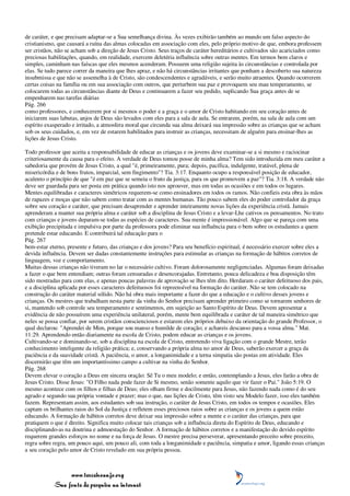 de caráter, e que precisam adaptar-se a Sua semelhança divina. Às vezes exibirão também ao mundo um falso aspecto do
cristianismo, que causará a ruína das almas colocadas em associação com eles, pelo próprio motivo de que, embora professem
ser cristãos, não se acham sob a direção de Jesus Cristo. Seus traços de caráter hereditários e cultivados são acariciados como
preciosas habilitações, quando, em realidade, exercem deletéria influência sobre outras mentes. Em termos bem claros e
simples, caminham nas faíscas que eles mesmos acenderam. Possuem uma religião sujeita às circunstâncias e controlada por
elas. Se tudo parece correr da maneira que lhes apraz, e não há circunstâncias irritantes que ponham a descoberto sua natureza
insubmissa e que não se assemelha à de Cristo, são condescendentes e agradáveis, e serão muito atraentes. Quando ocorrerem
certas coisas na família ou em sua associação com outros, que perturbem sua paz e provoquem seu mau temperamento, se
colocarem todas as circunstâncias diante de Deus e continuarem a fazer seu pedido, suplicando Sua graça antes de se
empenharem nas tarefas diárias
Pág. 266
como professores, e conhecerem por si mesmos o poder e a graça e o amor de Cristo habitando em seu coração antes de
iniciarem suas labutas, anjos de Deus são levados com eles para a sala de aula. Se entrarem, porém, na sala de aula com um
espírito exasperado e irritado, a atmosfera moral que circunda sua alma deixará sua impressão sobre as crianças que se acham
sob os seus cuidados, e, em vez de estarem habilitados para instruir as crianças, necessitam de alguém para ensinar-lhes as
lições de Jesus Cristo.

Todo professor que aceita a responsabilidade de educar as crianças e os jovens deve examinar-se a si mesmo e raciocinar
criteriosamente da causa para o efeito. A verdade de Deus tomou posse de minha alma? Tem sido introduzida em meu caráter a
sabedoria que provém de Jesus Cristo, a qual "é, primeiramente, pura; depois, pacífica, indulgente, tratável, plena de
misericórdia e de bons frutos, imparcial, sem fingimento"? Tia. 3:17. Enquanto ocupo a responsável posição de educador,
acalento o princípio de que "é em paz que se semeia o fruto da justiça, para os que promovem a paz"? Tia. 3:18. A verdade não
deve ser guardada para ser posta em prática quando isto nos aprouver, mas em todas as ocasiões e em todos os lugares.
Mentes equilibradas e caracteres simétricos requerem-se como ensinadores em todos os ramos. Não confieis esta obra às mãos
de rapazes e moças que não sabem como tratar com as mentes humanas. Tão pouco sabem eles do poder controlador da graça
sobre seu coração e caráter, que precisam desaprender e aprender inteiramente novas lições da experiência cristã. Jamais
aprenderam a manter sua própria alma e caráter sob a disciplina de Jesus Cristo e a levar-Lhe cativos os pensamentos. No trato
com crianças e jovens deparam-se todas as espécies de caracteres. Sua mente é impressionável. Algo que se pareça com uma
exibição precipitada e impulsiva por parte da professora pode eliminar sua influência para o bem sobre os estudantes a quem
pretende estar educando. E contribuirá tal educação para o
Pág. 267
bem-estar eterno, presente e futuro, das crianças e dos jovens? Para seu benefício espiritual, é necessário exercer sobre eles a
devida influência. Devem ser dadas constantemente instruções para estimular as crianças na formação de hábitos corretos de
linguagem, voz e comportamento.
Muitas dessas crianças não tiveram no lar o necessário cultivo. Foram dolorosamente negligenciadas. Algumas foram deixadas
a fazer o que bem entendiam; outras foram censuradas e desencorajadas. Entretanto, pouca delicadeza e boa disposição têm
sido mostradas para com elas, e apenas poucas palavras de aprovação se lhes têm dito. Herdaram o caráter defeituoso dos pais,
e a disciplina aplicada por esses caracteres defeituosos foi repreensível na formação do caráter. Não se tem colocado na
construção do caráter material sólido. Não há obra mais importante a fazer do que a educação e o cultivo desses jovens e
crianças. Os mestres que trabalham nesta parte da vinha do Senhor precisam aprender primeiro como se tornarem senhores de
si, mantendo sob controle seu temperamento e sentimentos, em sujeição ao Santo Espírito de Deus. Devem apresentar a
evidência de não possuírem uma experiência unilateral, porém, mente bem equilibrada e caráter de tal maneira simétrico que
neles se possa confiar, por serem cristãos conscienciosos e estarem eles próprios debaixo da orientação do grande Professor, o
qual declarou: "Aprendei de Mim, porque sou manso e humilde de coração; e achareis descanso para a vossa alma." Mat.
11:29. Aprendendo então diariamente na escola de Cristo, podem educar as crianças e os jovens.
Cultivando-se e dominando-se, sob a disciplina na escola de Cristo, entretendo viva ligação com o grande Mestre, terão
conhecimento inteligente da religião prática; e, conservando a própria alma no amor de Deus, saberão exercer a graça da
paciência e da suavidade cristã. A paciência, o amor, a longanimidade e a terna simpatia são postas em atividade. Eles
discernirão que têm um importantíssimo campo a cultivar na vinha do Senhor.
Pág. 268
Devem elevar o coração a Deus em sincera oração: Sê Tu o meu modelo; e então, contemplando a Jesus, eles farão a obra de
Jesus Cristo. Disse Jesus: "O Filho nada pode fazer de Si mesmo, senão somente aquilo que vir fazer o Pai." João 5:19. O
mesmo acontece com os filhos e filhas de Deus; eles olham firme e docilmente para Jesus, não fazendo nada como é do seu
agrado e segundo sua própria vontade e prazer; mas o que, nas lições de Cristo, têm visto seu Modelo fazer, isso eles também
fazem. Representam assim, aos estudantes sob sua instrução, o caráter de Jesus Cristo, em todos os tempos e ocasiões. Eles
captam os brilhantes raios do Sol da Justiça e refletem esses preciosos raios sobre as crianças e os jovens a quem estão
educando. A formação de hábitos corretos deve deixar sua impressão sobre a mente e o caráter das crianças, para que
pratiquem o que é direito. Significa muito colocar tais crianças sob a influência direta do Espírito de Deus, educando e
disciplinando-as na doutrina e admoestação do Senhor. A formação de hábitos corretos e a manifestação do devido espírito
requerem grandes esforços no nome e na força de Jesus. O mestre precisa perseverar, apresentando preceito sobre preceito,
regra sobre regra, um pouco aqui, um pouco ali, com toda a longanimidade e paciência, simpatia e amor, ligando essas crianças
a seu coração pelo amor de Cristo revelado em sua própria pessoa.



                 www.terceiroanjo.org
            Sua fonte de pesquisa na internet
 