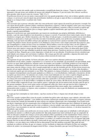 Esta verdade, no mais alto sentido, pode ser demonstrada e exemplificada diante das crianças. "Capaz de condoer-se dos
ignorantes e dos que erram, pois também ele mesmo está rodeado de fraquezas. E, por esta razão, deve oferecer sacrifícios
pelos pecados, tanto do povo como de si mesmo." Heb. 5:2 e 3.
Os professores devem ter isso em mente e nunca perdê-lo de vista quando propendem a ficar com os ânimos agitados contra as
crianças e os jovens por causa de algum mau procedimento; lembrem-se de que os anjos de Deus os contemplam com tristeza;
porque se as crianças erram e se portam mal, é tanto
Pág. 269
mais necessário que as pessoas colocadas sobre elas como professores sejam capazes de ensiná-las por preceito e exemplo. Em
caso algum devem perder o domínio próprio, manifestar impaciência e aspereza, e falta de simpatia e amor; pois essas crianças
são a propriedade de Jesus Cristo, e os professores têm de ser muito cuidadosos e tementes a Deus no tocante ao espírito que
acariciam e às palavras que proferem, pois as crianças captarão o espírito manifestado, quer seja bom ou mau. Isto é uma
pesada e sagrada responsabilidade.
Requerem-se professores que sejam ponderados, que tomem em consideração suas próprias debilidades, deficiências e
pecados, e que não sejam despóticos nem desanimem as crianças e os jovens. É necessário haver muita oração, muita fé, muita
clemência e coragem, que o Senhor está pronto a dar. Pois Deus vê toda provação, e os professores podem exercer maravilhosa
influência se praticarem as lições que Cristo lhes tem dado. Considerarão, porém, esses professores sua própria conduta
obstinada, visto que fazem mui débeis esforços para aprender na escola de Cristo e praticar mansidão cristã e humildade de
coração? Os próprios mestres devem encontrar-se em obediência a Jesus Cristo e estar sempre praticando Suas palavras, para
que exemplifiquem o caráter de Jesus Cristo aos estudantes. Deixai brilhar a vossa luz em boas obras, em fiel vigilância e
solicitude em favor dos cordeiros do rebanho, com paciência, com ternura e com o amor de Jesus em vosso próprio coração.
Colocar nesse setor rapazes e moças que não desenvolveram profundo e ardente amor a Deus e às almas pelas quais Cristo
morreu, é cometer um erro que redundará na perda de muitas almas preciosas. O professor precisa ser suscetível às influências
do Espírito de Deus. Ninguém que se torne impaciente e irritado deve ser um educador. Os professores devem considerar que
estão lidando com crianças, não com homens e mulheres. São crianças que têm tudo a aprender, e algumas têm muito mais
dificuldade do que outras para fazê-lo. O aluno de pouca cultura necessita de muito mais
Pág. 270
encorajamento do que tem recebido. Se forem colocados sobre esses espíritos diferentes professores que se deleitam
naturalmente em dar ordens, mandar e engrandecer-se a si mesmos em sua autoridade, que procederão com parcialidade, tendo
favoritos aos quais darão preferências, enquanto outros são tratados com exatidão e severidade, produzir-se-á um estado de
confusão e insubordinação. Professores que não tiveram uma experiência deleitosa e bem equilibrada podem ser escolhidos
para tomar conta de crianças e jovens, mas é causado grande dano aos que são instruídos por eles. Os pais devem encarar esta
questão sob um aspecto diferente. Eles devem sentir que é seu dever cooperar com o professor, incentivar sábia disciplina e
orar muito por aquele que está ensinando os seus filhos. Não ajudareis as crianças irritando-as, censurando-as ou desalentando-
as; tampouco desempenhareis uma boa parte ajudando-as a rebelar-se, e a ser desobedientes, indelicadas e desamáveis, devido
ao espírito que desenvolveis. Se realmente sois cristãos, Cristo estará habitando em vós e tereis o espírito dAquele que deu a
vida pelos pecadores; e a sabedoria de Deus ensinar-vos-á em toda emergência qual o procedimento a ser adotado.
As crianças têm necessidade de que sejam exercidos sobre elas e praticados à sua frente constantes, firmes e vivos princípios
de justiça. Assegurai-vos de deixar brilhar a verdadeira luz diante de vossos alunos. Há falta da luz do Céu. Nunca permitais
que o mundo tenha a impressão de que vosso espírito, gostos e aspirações não são de natureza mais elevada e pura do que os
das pessoas mundanas. Se nas vossas ações causais esta impressão sobre eles, fazeis com que uma luz falsa e enganosa os
conduza à ruína. A trombeta tem que dar o sonido certo. Foi traçada pelo Deus eterno ampla, clara e profunda linha
demarcatória entre os justos e os injustos, entre os piedosos e os perversos, entre os que são obedientes aos mandamentos de
Deus e os que são desobedientes.

A escada que Jacó contemplou na visão noturna - cuja base assenta na Terra e o degrau mais elevado atinge os mais
Pág. 271
altos Céus; estando o próprio Deus acima da escada e incidindo Sua glória sobre cada degrau; anjos subindo e descendo sobre
essa escada de fulgurante esplendor - é um símbolo da constante comunicação mantida entre este mundo e os lugares celestiais.
Deus executa Sua vontade por intermédio de anjos celestes em contínua comunicação com a humanidade. Essa escada revela
um direto e importante meio de comunicação com os habitantes da Terra. Ela representou para Jacó o Redentor do mundo que
une a Terra com o Céu. Todo aquele que tem visto a evidência e a luz da verdade e que aceita a verdade, professando sua fé em
Jesus Cristo, é um missionário no mais alto sentido da palavra. É o recebedor de tesouros celestiais, e é seu dever transmiti-los,
difundindo o que recebeu.
Então, aos que são aceitos como professores em nossas escolas, está aberto um campo para ser trabalhado e cultivado para a
semeadura da semente e a colheita do grão amadurecido. Que pode proporcionar maior satisfação do que ser cooperador de
Deus na educação e preparo das crianças e jovens para amarem a Deus e guardarem os Seus mandamentos? Guiai a Jesus as
crianças que estais instruindo na escola da igreja e na Escola Sabatina. Que vos pode dar maior alegria do que ver crianças e
jovens seguindo a Cristo, o grande Pastor, o qual chama e as ovelhas e os cordeiros ouvem-Lhe a voz e O seguem? Que pode
espargir mais luz na alma do obreiro devotado e interessado do que saber que seu perseverante e paciente esforço não foi vão
no Senhor, e ver seus alunos com o brilho do Sol na alma porque Cristo lhes perdoou os pecados? Que pode dar mais
satisfação ao coobreiro de Deus, do que ver crianças e jovens recebendo as impressões do Espírito de Deus em verdadeira
nobreza de caráter e na restauração da imagem moral de Deus - crianças buscando a paz que vem do Príncipe da paz? É a



                 www.terceiroanjo.org
            Sua fonte de pesquisa na internet
 