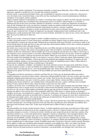 arruinados física, mental e moralmente. Com esperanças frustradas e coração quase dilacerado, vêem os filhos, de quem tanto
esperavam, seguindo o caminho do vício e levando uma existência miserável.
Existem, porém, os que possuem princípios firmes, que correspondem às expectativas dos pais e professores. Atravessam o
curso de estudos com a consciência limpa, e saem de lá com boa constituição física e moral incontaminada por influências
corruptoras. O seu número, porém, é pequeno.
Alguns estudantes dedicam-se inteiramente aos estudos e concentram toda a atenção no objetivo de obter educação. Exercitam
o cérebro, mas permitem que as faculdades físicas permaneçam inativas. O cérebro é sobrecarregado, e os músculos se
debilitam pelo fato de não serem exercitados. Quando tais estudantes se formam, é evidente que adquiriram sua educação à
custa da vida. Estudaram dia e noite, ano após ano, mantendo a mente em contínuo estado de tensão, mas não exercitaram
suficientemente os músculos. Sacrificaram tudo pelo conhecimento de ciências, e descem à sepultura.
As moças freqüentemente se entregam ao estudo, em detrimento de outros ramos de educação mais importantes para a vida
prática do que o estudo de livros. E depois de adquirirem sua educação, freqüentemente ficam inválidas por toda a vida.
Negligenciam a saúde permanecendo muito tempo em recintos fechados, destituídos do ar puro do céu, e da luz solar dada por
Deus. Essas jovens poderiam ter saído com
Pág. 35
saúde de suas escolas, se houvessem ligado os estudos a trabalhos domésticos e exercícios ao ar livre.
A saúde é um grande tesouro. É a mais valiosa posse concedida aos mortais. Riqueza, honra ou cultura custam muito caro se
forem adquiridas a expensas do vigor da saúde. Nenhuma dessas realizações pode trazer felicidade, se não houver saúde. É um
terrível pecado abusar da saúde que Deus nos deu; pois todo abuso dessa natureza debilita a nossa vida e constitui um prejuízo,
mesmo que obtenhamos toda a educação possível.
Em muitos casos os pais ricos não vêem a importância de dar a seus filhos educação nos deveres práticos da vida como o
fazem em relação às ciências. Não sentem a necessidade de, para o bem do intelecto e da moral dos filhos, e para sua futura
utilidade, dar-lhes um conhecimento cabal do trabalho útil. É esta uma obrigação que têm para com os filhos, a fim de que, se
lhes chegarem reveses, possam manter-se com nobre independência, sabendo como fazer uso das mãos. Se têm um capital de
vigor, não podem ser pobres, ainda que não possuam um centavo. Muitos que na juventude se achavam em circunstâncias
favoráveis, podem ficar despojados de todas as suas riqueza, e com pais, irmãos e irmãs para manter. Quão importante é, pois,
que a todo jovem se ensine a trabalhar, a fim de que possa estar preparado para qualquer emergência! As riquezas são uma
verdadeira maldição, quando os seus possuidores deixam que elas sejam um impedimento para os filhos e filhas obterem o
conhecimento de algum trabalho útil que os habilite para a vida prática.
Os que não são compelidos a trabalhar, com freqüência não fazem suficiente exercício ativo para terem saúde física. Jovens,
por não ocuparem a mente e as mãos em trabalho ativo, adquirem hábitos de indolência, e obtêm freqüentemente o que é mais
espantoso ainda: uma educação de rua, o vício de perambular pelas lojas, fumar, beber e jogar cartas.
Algumas jovens querem ler novelas, isentando-se de fazer trabalho ativo por terem saúde delicada. Sua debilidade
Pág. 36
é conseqüência da falta de exercitarem os músculos que Deus lhes deu. Crêem que são demasiado débeis para realizar
trabalhos domésticos, mas fazem crochê e rendas, e preservam a delicada palidez das mãos e do rosto, ao passo que suas mães
afadigadas trabalham penosamente para lavar e passar seus vestidos. Estas jovens não são cristãs, pois transgridem o quinto
mandamento. Não honram a seus pais. A mãe leva, porém, a maior culpa. Satisfez o desejo das filhas e eximiu-as de
partilharem dos deveres domésticos, até o trabalho tornar-se desagradável para elas, e amam e desfrutam uma ociosidade
doentia. Comem, dormem, lêem novelas e falam de modas, ao passo que sua vida é inútil.
A pobreza, em muitos casos, é uma bênção; pois evita que os jovens e as crianças sejam arruinados pela inatividade. Tanto as
faculdades físicas como as mentais devem ser cultivadas e desenvolvidas devidamente. O primeiro e constante cuidado dos
pais deve ser o de ver que os filhos tenham constituição vigorosa, para que possam ser homens e mulheres sadios. É impossível
alcançar este objetivo sem exercício físico. Para sua própria saúde física e bem moral, as crianças devem ser ensinadas a
trabalhar, mesmo que a necessidade não o requeira. Se querem ter caráter puro e virtuoso, devem desfrutar da disciplina de um
trabalho bem regulado, que ponha em atividade todos os músculos. A satisfação das crianças por serem úteis e praticarem atos
de abnegação para ajudar a outros, será o prazer mais salutar que já experimentaram. Por que deveriam os ricos privar a si
mesmos e a seus queridos filhos desta grande bênção?
Pais, a inatividade é a maior maldição que já caiu sobre os jovens. Não deveis permitir que vossas filhas permaneçam na cama
até tarde, deixando que o sono dissipe as preciosas horas que Deus lhes concedeu para serem dedicadas aos melhores fins e
pelas quais terão de prestar contas a Ele. A mãe causa um grande dano às filhas levando as cargas que
Pág. 37
deveriam partilhar com ela para seu bem presente e futuro. A conduta seguida por muitos pais ao permitir que os filhos sejam
indolentes e satisfaçam seu desejo de ler novelas, incapacita-os para a vida real. A leitura de ficção e novelas é o maior mal a
que podem entregar-se os jovens. As leitoras de novelas e histórias de amor sempre deixam de ser mães boas e práticas. Elas
constroem castelos no ar, e vivem num mundo irreal e imaginário. Tornam-se sentimentais e têm concepções doentias. Sua
vida artificial tende a arruiná-las para tudo o que é útil. Têm a inteligência diminuída, embora nutram a ilusão de serem
superiores em mentalidade e atitudes. Empenhar-se nos afazeres domésticos é o que há de mais vantajoso para as moças.
O trabalho físico não impedirá o cultivo do intelecto. Longe disso. As vantagens obtidas pelo trabalho físico darão equilíbrio à
pessoa e impedirão que se sobrecarregue a mente. O trabalho atuará sobre os músculos e aliviará o cérebro cansado. Há muitas
jovens apáticas e inúteis que consideram pouco feminino ocuparem-se em trabalho ativo. Mas o seu caráter é por demais
transparente para enganar a pessoas sensatas no tocante à sua verdadeira inutilidade. Elas riem sem causa, e tudo nelas é
afetação. Parecem não poder pronunciar as palavras claramente e com propriedade, mas deturpam tudo o que dizem com


                 www.terceiroanjo.org
            Sua fonte de pesquisa na internet
 
