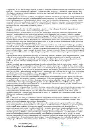 e os princípios de vital piedade sempre deveriam ser mantidos diante dos estudantes como um aspecto muitíssimo essencial da
educação. "E a vida eterna é esta: que conheçam a Ti só por único Deus verdadeiro e a Jesus Cristo, a quem enviaste." João
17:3. Os jovens deviam ser instruídos acerca dos tempos em que vivemos, e levados a compreender o que sucederá antes do
término da história terrestre.
Uma razão por que era necessário estabelecer nossas próprias instituições era o fato de que os pais não conseguiam neutralizar
a influência do ensino que seus filhos estavam recebendo nas escolas públicas, e os erros ali ensinados estavam conduzindo os
jovens por falsos caminhos. Nenhuma influência poderia exercer mais forte impacto sobre a mente dos jovens e das crianças
do que a dos que os estavam educando nos princípios de ciência. Por esta razão era evidente que precisavam ser estabelecidas
escolas nas quais nossos filhos fossem instruídos no caminho da verdade. Em nossas escolas foi estipulado que os jovens
deviam ser educados nos princípios da temperança bíblica, e
Pág. 286
deveria ser exercida sobre eles toda influência tendente a ajudá-los a evitar as loucuras deste século degenerado, que
rapidamente estavam tornando o mundo como uma segunda Sodoma.
Em nossas instituições de ensino deveria ser exercida uma influência que neutralizasse a influência do mundo e não desse
incentivo à condescendência com o apetite, com a satisfação egoísta dos sentidos, com o orgulho, a ambição, o amor ao
vestuário e à ostentação, o amor ao aplauso e à lisonja, e à disputa por elevadas retribuições e honras como recompensa pelo
bom desempenho escolar. Tudo isso deveria ser desaconselhado em nossas escolas. Seria impossível evitar essas coisas
enviando-os para as escolas públicas, onde seriam postos diariamente em contato com o que contaminaria sua moral. Através
do mundo todo havia tão grande negligência da devida disciplina no lar, que as crianças encontradas nas escolas públicas, na
maioria dos casos, eram dissolutas e afundadas no vício.
A obra que nós como um povo devíamos realizar neste sentido era estabelecer uma escola e fazer o trabalho que Jesus Cristo,
da coluna de nuvem, indicara ser a obra de Seu povo - ensinar e educar nossas crianças e jovens a respeitar os mandamentos de
Deus. O visível desprezo do mundo pela lei de Deus estava contaminando a moral dos que professavam observar a lei de Deus.
Somos porém convidados a seguir o exemplo de Abraão. Disse o Senhor a seu respeito: "Porque Eu o tenho conhecido, que ele
há de ordenar a seus filhos e a sua casa depois dele, para que guardem o caminho do Senhor, para agirem com justiça e juízo."
Gên. 18:19.
Abraão teve de deixar sua terra natal e a casa de seu pai e peregrinar numa terra estranha, a fim de introduzir com êxito a nova
ordem de coisas em sua família. A providência divina sempre divulgaria novos métodos, e deveria ser feito progresso de
geração a geração a fim de preservar no mundo o conhecimento do verdadeiro Deus, de Suas leis e mandamentos. Isto só
poderia ser realizado cultivando-se a religião no lar. Mas não era possível para Abraão fazê-lo enquanto
Pág. 287
se achava cercado de seus parentes e amigos idólatras. Segundo a ordem de Deus, ele devia partir sozinho e atender à voz de
Cristo, o dirigente dos filhos de Israel. Jesus estava na Terra para instruir e educar o povo escolhido de Deus. Abraão decidiu
obedecer à lei de Deus, e o Senhor sabia que não haveria de sua parte traição de encargos sagrados, nem submissão a qualquer
outro guia senão Àquele ao qual se achava na obrigação de obedecer. Ele reconhecia que era responsável pela instrução de sua
casa e de seus filhos, e ordenou-lhes que praticassem juízo e justiça depois dele. Ao ensinar-lhes as leis de Deus, mostrou-lhes
que o Senhor é nosso Juiz, nosso Legislador e Rei, e que os pais e os filhos devem ser governados por Ele; não deve haver
opressão da parte dos pais, nem desobediência da parte dos filhos.
O Senhor ordenou que Moisés fosse falar com Faraó, dizendo-lhe que deixasse Israel sair do Egito. Haviam estado no Egito
durante quatrocentos anos, e tinham estado em servidão aos egípcios. Haviam-se corrompido pela idolatria, e chegou o tempo
em que Deus os chamou para fora do Egito, a fim de que pudessem obedecer a Suas leis e guardar o Seu sábado, que Ele
instituíra no Éden. Com impressionante grandeza, proferiu para eles os Dez Mandamentos, do Monte Sinai, para que
compreendessem o caráter sagrado e duradouro da lei e estabelecessem o fundamento de muitas gerações, ensinando a seus
filhos a obrigatoriedade dos santos preceitos divinos.
Esta é a obra que nos compete realizar. Dos púlpitos das igrejas populares é proclamado que o primeiro dia da semana constitui
o sábado do Senhor; mas Deus nos deu luz, mostrando-nos que o quarto preceito do Decálogo é realmente tão obrigatório
como os outros nove preceitos morais. É nossa obra explicar para nossos filhos que o primeiro dia da semana não é o
verdadeiro sábado e que a sua observância depois de nos ter vindo a luz a respeito de qual é o verdadeiro sábado, constitui
idolatria e está em franca oposição à lei de
Pág. 288
Deus. A fim de dar-lhes instrução no tocante aos reclamos da lei de Jeová, é necessário que separemos nossos filhos das
associações e influências mundanas e conservemos diante deles as Escrituras da verdade, educando-os regra sobre regra,
preceito sobre preceito, para que não se mostrem desleais a Deus.
Os protestantes aceitaram o falso sábado, o filho do papado, e o têm exaltado acima do sagrado e santificado dia de Deus; e
nossas instituições de ensino foram estabelecidas com a explícita finalidade de neutralizar a influência dos que não seguem a
Palavra de Deus. Estas razões são suficientes para mostrar a necessidade de possuirmos nossas próprias instituições
educacionais; pois devemos ensinar a verdade, e não ficções e falsidades. A escola deve completar a educação do lar; e, tanto
no lar como na escola, precisa ser mantida a simplicidade da alimentação, do vestuário e das diversões. Deve ser criada uma
atmosfera que não seja deletéria à natureza moral. Regra sobre regra, preceito sobre preceito, nossos filhos e nossas famílias
devem ser educados para seguirem o caminho do Senhor, para colocarem-se firmemente ao lado da verdade e da justiça.
Devemos manter uma posição contrária a toda espécie de enganos que confundem as pessoas neste século degenerado, em que
o erro está encoberto e tão mesclado com a verdade que quase é impossível, para os que não se acham familiarizados com as
distinções que as Escrituras fazem entre as tradições dos homens e a Palavra de Deus, distinguir a verdade do erro. Foi


                 www.terceiroanjo.org
            Sua fonte de pesquisa na internet
 