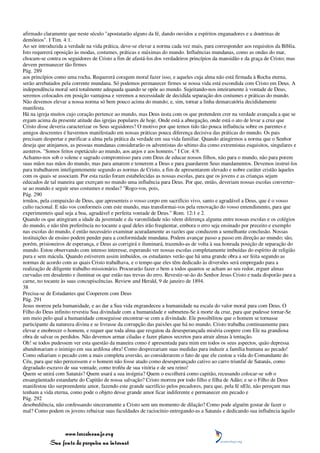 afirmado claramente que neste século "apostatarão alguns da fé, dando ouvidos a espíritos enganadores e a doutrinas de
demônios". I Tim. 4:1.
Ao ser introduzida a verdade na vida prática, deve-se elevar a norma cada vez mais, para corresponder aos requisitos da Bíblia.
Isto requererá oposição às modas, costumes, práticas e máximas do mundo. Influências mundanas, como as ondas do mar,
chocam-se contra os seguidores de Cristo a fim de afastá-los dos verdadeiros princípios da mansidão e da graça de Cristo; mas
devem permanecer tão firmes
Pág. 289
aos princípios como uma rocha. Requererá coragem moral fazer isso, e aqueles cuja alma não está firmada à Rocha eterna,
serão arrebatados pela corrente mundana. Só podemos permanecer firmes se nossa vida está escondida com Cristo em Deus. A
independência moral será totalmente adequada quando se opõe ao mundo. Sujeitando-nos inteiramente à vontade de Deus,
seremos colocados em posição vantajosa e veremos a necessidade de decidida separação dos costumes e práticas do mundo.
Não devemos elevar a nossa norma só bem pouco acima do mundo; e, sim, tornar a linha demarcatória decididamente
manifesta.
Há na igreja muitos cujo coração pertence ao mundo, mas Deus insta com os que pretendem crer na verdade avançada a que se
ergam acima da presente atitude das igrejas populares de hoje. Onde está a abnegação, onde está o ato de levar a cruz que
Cristo disse deveria caracterizar os Seus seguidores? O motivo por que temos tido tão pouca influência sobre os parentes e
amigos descrentes é havermos manifestado em nossas práticas pouca diferença decisiva das práticas do mundo. Os pais
precisam despertar e purificar a alma pela prática da verdade em sua vida familiar. Quando atingirmos a norma que o Senhor
deseja que atinjamos, as pessoas mundanas considerarão os adventistas do sétimo dia como extremistas esquisitos, singulares e
austeros. "Somos feitos espetáculo ao mundo, aos anjos e aos homens." I Cor. 4:9.
Achamo-nos sob o solene e sagrado compromisso para com Deus de educar nossos filhos, não para o mundo, não para porem
suas mãos nas mãos do mundo, mas para amarem e temerem a Deus e para guardarem Seus mandamentos. Devemos instruí-los
para trabalharem inteligentemente segundo as normas de Cristo, a fim de apresentarem elevado e nobre caráter cristão àqueles
com os quais se associam. Por esta razão foram estabelecidas as nossas escolas, para que os jovens e as crianças sejam
educados de tal maneira que exerçam no mundo uma influência para Deus. Por que, então, deveriam nossas escolas converter-
se ao mundo e seguir seus costumes e modas? "Rogo-vos, pois,
Pág. 290
irmãos, pela compaixão de Deus, que apresenteis o vosso corpo em sacrifício vivo, santo e agradável a Deus, que é o vosso
culto racional. E não vos conformeis com este mundo, mas transformai-vos pela renovação do vosso entendimento, para que
experimenteis qual seja a boa, agradável e perfeita vontade de Deus." Rom. 12:1 e 2.
Quando os que atingiram a idade da juventude e da varonilidade não vêem diferença alguma entre nossas escolas e os colégios
do mundo, e não têm preferência no tocante a qual deles irão freqüentar, embora o erro seja ensinado por preceito e exemplo
nas escolas do mundo, é então necessário examinar acuradamente as razões que conduzem a semelhante conclusão. Nossas
instituições de ensino podem pender para a conformidade mundana. Podem avançar passo a passo em direção ao mundo; são,
porém, prisioneiros de esperança, e Deus as corrigirá e iluminará, trazendo-as de volta à sua honrada posição de separação do
mundo. Estou observando com intenso interesse, esperando ver nossas escolas completamente imbuídas do espírito de religião
pura e sem mácula. Quando estiverem assim imbuídos, os estudantes verão que há uma grande obra a ser feita segundo as
normas de acordo com as quais Cristo trabalhava, e o tempo que eles têm dedicado às diversões será empregado para a
realização de diligente trabalho missionário. Procurarão fazer o bem a todos quantos se acham ao seu redor, erguer almas
curvadas em desalento e iluminar os que estão nas trevas do erro. Revestir-se-ão do Senhor Jesus Cristo e nada disporão para a
carne, no tocante às suas concupiscências. Review and Herald, 9 de janeiro de 1894.
38
Precisa-se de Estudantes que Cooperem com Deus
Pág. 291
Jesus morreu pela humanidade, e ao dar a Sua vida engrandeceu a humanidade na escala do valor moral para com Deus. O
Filho do Deus infinito revestiu Sua divindade com a humanidade e submeteu-Se à morte da cruz, para que pudesse tornar-Se
um meio pelo qual a humanidade conseguisse encontrar-se com a divindade. Ele possibilitou que o homem se tornasse
participante da natureza divina e se livrasse da corrupção das paixões que há no mundo. Cristo trabalha continuamente para
elevar e enobrecer o homem, e requer que toda alma que resgatou da desesperançada miséria coopere com Ele na grandiosa
obra de salvar os perdidos. Não devemos armar ciladas e fazer planos secretos para atrair almas à tentação.
Oh! se todos pudessem ver esta questão da maneira como é apresentada para mim em todos os seus aspectos, quão depressa
abandonariam o inimigo em sua ardilosa obra! Como desprezariam suas medidas para induzir a família humana ao pecado!
Como odiariam o pecado com a mais completa aversão, ao considerarem o fato de que ele custou a vida do Comandante do
Céu, para que não perecessem e o homem não fosse atado como desesperançado cativo ao carro triunfal de Satanás, como
degradado escravo de sua vontade, como troféu de sua vitória e de seu reino!
Quem se unirá com Satanás? Quem usará a sua insígnia? Quem o escolherá como capitão, recusando colocar-se sob o
ensangüentado estandarte do Capitão de nossa salvação? Cristo morreu por todo filho e filha de Adão; e se o Filho de Deus
manifestou tão surpreendente amor, fazendo este grande sacrifício pelos pecadores, para que, pela fé nEle, não pereçam mas
tenham a vida eterna, como pode o objeto desse grande amor ficar indiferente e permanecer em pecado e
Pág. 292
desobediência, não confessando sinceramente a Cristo sem um momento de dilação? Como pode alguém gostar de fazer o
mal? Como podem os jovens rebaixar suas faculdades de raciocínio entregando-as a Satanás e dedicando sua influência àquilo



                 www.terceiroanjo.org
            Sua fonte de pesquisa na internet
 