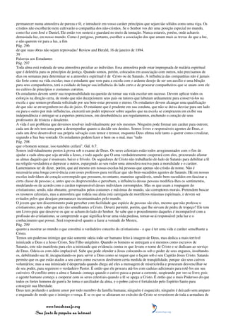 permanecer numa atmosfera de pureza e fé, e introduzir em vosso caráter princípios que sejam tão sólidos como uma viga. Os
cristãos não escolherão nem cultivarão a companhia dos não-cristãos. Se o Senhor vos der uma posição especial no mundo,
como fez com José e Daniel, Ele então vos susterá e guardará no meio da tentação. Nunca estareis, porém, onde achareis
demasiada luz, em nosso mundo. Como é perigoso, portanto, escolher a associação dos que amam mais as trevas do que a luz,
e não querem vir para a luz, a fim
Pág. 296
de que suas obras não sejam reprovadas! Review and Herald, 16 de janeiro de 1894.
39
Palavras aos Estudantes
Pág. 297
Toda alma está rodeada de uma atmosfera peculiar ao indivíduo. Essa atmosfera pode estar impregnada de malária espiritual
que é deletéria para os princípios de justiça. Quando somos, porém, colocados em associação com outros, não precisamos de
dias ou semanas para determinar se a atmosfera espiritual é de Cristo ou de Satanás. A influência das companhias não é jamais
tão forte como na vida escolar; mas o estudante que vem para a escola com o ardente desejo de ser um auxílio e uma bênção
para seus companheiros, terá o cuidado de lançar sua influência do lado certo e de procurar companheiros que se unam com ele
no cultivo de princípios e costumes corretos.
Os estudantes devem sentir sua responsabilidade na questão de tornar sua vida escolar um sucesso. Devem aplicar todos os
esforços na direção certa, de modo que não decepcionem seus pais ou tutores que labutam arduamente para conservá-los na
escola e que sentem profunda solicitude por seu bem-estar presente e eterno. Os estudantes devem alcançar uma qualificação
de que não se envergonhem no dia do juízo. O estudante que é prudente em sua conduta, que não se deixa desviar para um lado
ou para o outro por más influências, exercerá um poder repressor sobre aqueles que na escola se comprazem em exibir sua
independência e entregar-se a esportes perniciosos, em desobediência aos regulamentos, enchendo o coração de seus
professores de tristeza e desalento.
A vida é um problema que devemos resolver individualmente por nós mesmos. Ninguém pode formar um caráter para outrem;
cada um de nós tem uma parte a desempenhar quanto a decidir seu destino. Somos livres e responsáveis agentes de Deus, e
cada um deve desenvolver sua própria salvação com temor e tremor, enquanto Deus efetua nele tanto o querer como o realizar,
segundo a Sua boa vontade. Os estudantes podem fazer o bem ou o mal, mas "tudo
Pág. 298
que o homem semear, isso também ceifará". Gál. 6:7.
Somos individualmente postos à prova sob o exame de Deus. Os seres celestiais estão todos arregimentados com o fim de
ajudar a cada alma que seja atraída a Jesus, e todo aquele que O ama verdadeiramente cooperará com eles, procurando afastar
as almas daquilo que é insensato, baixo e frívolo. Os seguidores de Cristo não trabalharão do lado de Satanás para debilitar a fé
na religião verdadeira e depravar a outros, espargindo ao seu redor uma atmosfera nociva para a moralidade e o caráter.
Lamentamos ter de dizer, porém, que até mesmo em nossas escolas há pessoas que apenas são cristãs de nome. Não é
necessária uma longa convivência com esses professos para verificar que são bem-sucedidos agentes de Satanás. Há em nossas
escolas indivíduos de coração corrompido que possuem, no entanto, maneiras agradáveis, sendo bem-sucedidos em fascinar a
certa classe de pessoas; e, antes que os desprevenidos o percebam, a influência dessas pessoas modifica-lhes os sentimentos,
modelando-os de acordo com o caráter repreensível desses indivíduos corrompidos. Mas os que usam a roupagem do
cristianismo, sendo, não obstante, governados pelos costumes e máximas do mundo, são corruptores morais. Pretendem buscar
os tesouros celestiais, mas a atmosfera que rodeia sua alma está carregada de mortíferos miasmas espirituais, e devem ser
evitados pelos que desejam permanecer incontaminados pelo mundo.
O jovem que tem discernimento pode perceber com facilidade que espécie de pessoas são eles, mesmo que não professe o
cristianismo; pois sabe que não são semelhantes a Cristo. Deverá permitir, porém, que lhe sirvam de pedra de tropeço? Ele tem
um Livro-guia que descreve os que se acham do lado do Senhor. Se sabe que o procedimento daqueles é incompatível com a
profissão do cristianismo, se compreende o que significa levar uma vida piedosa, tornar-se-á responsável pela luz e o
conhecimento que possui. Será responsável quanto a fazer a vontade do Mestre,
Pág. 299
quanto a mostrar ao mundo o que constitui o verdadeiro conceito do cristianismo - o que é ter uma vida e caráter semelhante a
Cristo.
Temos um poderoso inimigo que não somente odeia todo ser humano feito à imagem de Deus, mas dedica a mais terrível
inimizade a Deus e a Jesus Cristo, Seu Filho unigênito. Quando os homens se entregam a si mesmos como escravos de
Satanás, este não manifesta para eles a inimizade que evidencia contra os que levam o nome de Cristo e se dedicam ao serviço
de Deus. Odeia-os com ódio implacável. Sabe que pode ofender a Jesus colocando-os sob o poder de seus enganos, insultando-
os, debilitando sua fé, incapacitando-os para servir a Deus como se requer que o façam sob o seu Capitão Jesus Cristo. Satanás
permite que os que estão atados a seu carro como escravos desfrutem certa medida de tranqüilidade, porque são seus cativos
voluntários; mas a sua inimizade é despertada quando chega até eles a mensagem de misericórdia e procuram desvencilhar-se
de seu poder, para seguirem o verdadeiro Pastor. É então que ele procura atá-los com cadeias adicionais para retê-los em seu
cativeiro. O conflito entre a alma e Satanás começa quando o cativo passa a puxar a corrente, suspirando por ver-se livre; pois
o agente humano começa a cooperar com os seres celestiais quando a fé se apega a Cristo. É então que o mais Poderoso do que
todos os fortes homens de guerra Se torna o auxiliador da alma, e o pobre cativo é fortalecido pelo Espírito Santo para
conseguir sua liberdade.
Deus tem profundo e ardente amor por todo membro da família humana; ninguém é esquecido, ninguém é deixado sem amparo
e enganado de modo que o inimigo o vença. E se os que se alistaram no exército de Cristo se revestirem de toda a armadura de


                 www.terceiroanjo.org
            Sua fonte de pesquisa na internet
 