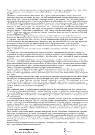 Deus e a usarem, resistirão a todos os assaltos do inimigo. Os que realmente desejam ser ensinados por Deus e andar em Seus
caminhos têm a segura promessa de que, se sentem falta de sabedoria e a pedem a Deus, Ele a dará
Pág. 300
liberalmente, e nada lhes impropera. Diz o apóstolo: "Peça-a, porém, com fé, não duvidando; porque o que duvida é
semelhante à onda do mar, que é levada pelo vento e lançada de uma para outra parte. Não pense tal homem que receberá do
Senhor alguma coisa. O homem de coração dobre é inconstante em todos os seus caminhos." Tia. 1:6-8. Deus responde por
toda promessa e não podemos desonrá-Lo mais do que duvidando e vacilando, pedindo e não crendo, e dando então expressão
à dúvida. Se não recebeis imediatamente o que pedis, haveis de prosseguir em obstinação e descrença? Crede; crede que Deus
fará exatamente o que Ele prometeu. Continuai elevando as vossas orações, e vigiai, trabalhai e esperai. Combatei o bom
combate da fé. Dizei a vosso coração: "Deus me convidou a ir a Ele. Ouviu minha oração. Empenhou Sua palavra prometendo
receber-me, e cumprirá Sua promessa. Posso confiar em Deus; porque de tal maneira me amou que deu o Seu Filho unigênito
para morrer por mim. O Filho de Deus é o meu Redentor." "Pedi, e dar-se-vos-á; buscai e encontrareis; batei, e abrir-se-vos-á."
Mat. 7:7. "Se, vós, pois, sendo maus, sabeis dar boas coisas aos vossos filhos, quanto mais vosso Pai, que está nos Céus, dará
bens aos que Lhe pedirem?" Mat. 7:11.
Os jovens que ingressam e prosseguem na vida escolar com o verdadeiro objetivo em vista, não ficarão saudosos ou
decepcionados. Não ficarão impacientes e desassossegados, sem saber o que fazer consigo mesmos. Encontrarão um ajudador
no Onipotente. Terão um alvo em vista, e este será o de serem homens e mulheres de princípios, que alcancem a norma
estabelecida por Deus, beneficiem a humanidade e glorifiquem a Deus. Não considerarão sua vida escolar como ocasião para
buscar os prazeres, para diversão ociosa, para extravagante folgança, mas procurarão tirar o máximo proveito das
oportunidades e dos privilégios que Deus lhes concede, de modo que não decepcionem a seus pais e professores ou ofendam a
Deus e aos seres celestiais.
Solene coisa é morrer; mas muito mais solene ainda é viver e formar um caráter que nos habilite a ingressar
Pág. 301
na escola das cortes celestiais no alto. Estamos vivendo em terra inimiga, e podemos esperar dificuldades e conflitos. Os
jovens terão de ser capazes de suportar durezas como bons soldados de Jesus Cristo. Não é o melhor que seu caminho se faça
perfeitamente plana e fácil, que lhes seja provido dinheiro, e não se lhes ensine a sentir a necessidade de praticarem abnegação
e economia.
Quando um jovem chega à conclusão de que necessita obter educação, deve considerar cuidadosamente qual é o motivo que o
leva à escola. Deve perguntar para si mesmo: Como posso empregar melhor o tempo a fim de tirar todo o benefício possível de
minhas oportunidades e privilégios? Porei toda a armadura de Deus que me foi provida pelo dom do Filho unigênito de Deus?
Abrirei meu coração ao Espírito Santo a fim de que sejam despertadas todas as faculdades e energias que Deus me confiou?
Pertenço a Cristo e estou empenhado em Seu serviço. Sou um mordomo de Sua graça.
Conquanto, segundo vosso juízo humano, alguns que professam o cristianismo não estejam à altura de vosso conceito do
caráter cristão, não deveis entristecer o coração de Cristo levando uma vida incoerente; pois outros estão em perigo de ser
influenciados por vosso procedimento incorreto. Estais lutando pela coroa da vida, e não deveis contentar-vos em alcançar uma
baixa norma.
O Senhor não aceita um trabalho feito pela metade; não deve haver de vossa parte indiscrição alguma na sagrada obra de Deus.
Não confieis em vós mesmos, mas submetei a Deus vossa vontade, vossas idéias e vossos caminhos, e fazei somente a Sua
vontade. Vivei para agradar Àquele que vos teve em tão grande estima que deu a Jesus, Seu Filho unigênito, para salvar-vos de
vossos pecados. Por Seus méritos sereis aceitos. Em vossa vida escolar, tende sempre presente o pensamento de que o que
merece ser feito, merece ser bem feito. Confiai em Deus para obter sabedoria a fim de que não desanimeis a nenhuma alma que
faz o bem. Trabalhai com Cristo em atrair almas para Ele.
Pág. 302
Nada vos adiantará, porém, se, enquanto condenais o trabalho displicente dos outros e assinalais seus erros, fracassais como
eles, por não vos colocardes ao lado da justiça e lealdade. Mesmo que as regras e os regulamentos pareçam desnecessariamente
severos, sede obedientes a eles, porque podeis errar em vossa experiência. Fazei o melhor que estiver ao vosso alcance em tudo
o que empreenderdes. Jesus é vosso Salvador, e confiai nEle para que vos ajude dia a dia, a fim de não semeardes joio, mas a
boa semente do reino.
"A candeia do corpo são os olhos; de sorte que, se os teus olhos forem bons, todo o teu corpo terá luz. Se, porém, os teus olhos
forem maus, o teu corpo será tenebroso." Mat. 6:22 e 23. Como estudantes deveis aprender a ver com o cérebro bem como com
os olhos. Deveis educar vosso raciocínio para que não seja débil e ineficiente. Deveis orar pedindo orientação e entregar vosso
caminho ao Senhor. Deveis cerrar vosso coração a toda insensatez e pecado, e abri-lo a toda influência celestial. Deveis tirar o
máximo proveito de vosso tempo e oportunidades para desenvolver um caráter simétrico. Gracejos, tolices e a indolência não
podem ser acolhidos como vossos hóspedes, se imitais o modelo, Cristo Jesus, e diariamente vos tornais entendidos quanto ao
que deveis fazer para ser salvos.
Jovens estudantes, vossa vida não pode ser governada pelos impulsos, sem que sobrevenha um completo fracasso. Não podeis
seguir vossas inclinações naturais sem deparar com uma grande perda. Se quereis andar com segurança, deveis guardar o
caminho do Senhor. Vosso entendimento tem de ser refinado e purificado; tendes de trabalhar de acordo com o plano de Deus,
pois do contrário não tereis êxito. Deveis estar sempre crescendo e progredindo na graça e no conhecimento. Não conseguireis
fazer nada que seja aceitável em vossa vida escolar sem adotar hábitos de sistema e ordem. O trabalho feito a esmo ocasionará
infalível fracasso.
Necessitais estudar cuidadosamente a questão das diversões. Perguntai para vós mesmos: Qual é a influência das diversões
sobre a mente e o caráter e sobre a obra que vim fazer?


                 www.terceiroanjo.org
            Sua fonte de pesquisa na internet
 