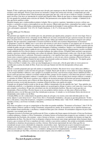 Satanás. É feito o apelo para alcançar uma norma mais elevada, para empregar na obra do Senhor um esforço mais santo, mais
resoluto e mais abnegado. Nossos jovens devem ser ensinados a atingir uma norma mais elevada, a compreender que estão
decidindo agora seu destino eterno. Não há proteção para quem quer que seja, a não ser que se tenha no coração a verdade tal
qual é em Jesus. Esta deve ser introduzida no coração pelo Espírito Santo. Muito do que agora se chama religião desaparecerá
de vista quando for assaltado pelos exércitos de Satanás. Não permanecerá coisa alguma senão a verdade - a sabedoria lá do
alto, que há de santificar a alma.
Ninguém imagine que a condescendência própria é religião. Não se acaricie o egoísmo. Aprendam os jovens a refrear seus
desejos e a acautelar-se contra a extravagância no uso dos recursos. Olhem todos para Jesus, contemplem Seu caráter e sigam
os Seus passos. "Porque nEle habita corporalmente toda a plenitude da divindade. E estais perfeitos nEle, que é a cabeça de
todo o principado e potestade." Col. 2:9 e 10. Youth's Instructor, 3, 10, 17 e 24 de maio de 1894.
40
Estudai a Bíblia por Vós Mesmos
Pág. 307
Não permitais que alguém sirva de cérebro para vós, não permitais que alguém pense, pesquise e ore em vosso lugar. Esta é a
instrução que necessitamos levar a sério hoje em dia. Muitos de vós estais convencidos de que o precioso tesouro do reino de
Deus e de Jesus Cristo se encontra na Bíblia que tendes na mão. Sabeis que nenhum tesouro terrestre é atingível sem esforço
diligente. Por que esperaríeis compreender os tesouros da Palavra de Deus sem examinar diligentemente as Escrituras?
É apropriado e correto ler a Bíblia; mas o vosso dever não termina aí; pois deveis examinar as suas páginas por vós mesmos. O
conhecimento de Deus não é obtido sem esforço mental, sem oração por sabedoria a fim de poderdes separar o genuíno grão da
verdade da palha com que os homens e Satanás têm deturpado as doutrinas verdadeiras. Satanás e sua confederação de agentes
humanos têm procurado misturar a palha do erro com o trigo da verdade. Devemos buscar diligentemente o tesouro escondido
e pedir sabedoria do Céu a fim de separar as invenções humanas das ordens divinas. O Espírito Santo auxiliará o que procura
grandes e preciosas verdades relacionadas com o plano da redenção. Quisera impressionar a todos com o fato de que a leitura
casual das Escrituras não é o suficiente. Precisamos examiná-las, e isto significa fazer tudo o que é abrangido por essa palavra.
Assim como o mineiro explora ansiosamente a terra para descobrir os veios de ouro, deveis examinar a Palavra de Deus em
busca do tesouro escondido que Satanás há tanto tempo tem procurado ocultar aos homens. O Senhor diz: "Se alguém quiser
fazer a vontade dEle, conhecerá a respeito da doutrina." João 7:17.
A Palavra de Deus é verdade e luz, e deve ser uma lâmpada para os vossos pés, a fim de guiar todos os vossos passos no
caminho para as portas da cidade de Deus. É por esta razão que Satanás tem feito tão desesperados esforços para
Pág. 308
obstruir o caminho preparado para que nele andem os resgatados do Senhor. Não deveis levar vossas idéias para a Bíblia e
fazer de vossas opiniões o centro em torno do qual gire a verdade. Deveis pôr de lado as vossas idéias no começo da pesquisa,
e com coração humilde e submisso, com o próprio eu escondido em Cristo, com fervorosa oração, buscar sabedoria de Deus.
Deveis sentir que precisais conhecer a revelada vontade de Deus, porque isto diz respeito a vosso bem-estar pessoal e eterno. A
Bíblia é o roteiro pelo qual podeis conhecer o caminho para a vida eterna. Acima de tudo deveis desejar conhecer a vontade e
os caminhos do Senhor. Não deveis examinar com o objetivo de encontrar passagens da Escritura que possais interpretar de
molde a provar vossas teorias; pois a Palavra de Deus declara que isto é torcer as Escrituras para a vossa própria destruição.
Precisais esvaziar-vos de todo preconceito e examinar a Palavra de Deus com espírito de oração.
O grande erro da Igreja Católica reside no fato de que a Bíblia é interpretada à luz das opiniões dos "pais". Suas opiniões são
consideradas infalíveis, e os dignitários da Igreja supõem ser sua prerrogativa obrigar os outros a crer como eles e usar a força
para compelir a consciência. Os que não concordam com eles são declarados heréticos. Mas não é assim que deve ser
interpretada a Palavra de Deus. Ela deve basear-se em seus próprios méritos eternos, ser lida como a Palavra de Deus,
obedecida como a voz de Deus que revela Sua vontade para as pessoas. A vontade e a voz de homens finitos não devem ser
interpretadas como sendo a voz de Deus.
A bendita Bíblia nos dá o conhecimento do grandioso plano da salvação e nos mostra como todo indivíduo pode ter vida
eterna. Quem é o autor desse Livro? - Jesus Cristo. Ele é a Testemunha Verdadeira, e diz para os que Lhe pertencem: "E dou-
lhes a vida eterna, e nunca hão de perecer, e ninguém as arrebatará das Minhas mãos." João 10:28. A Bíblia deve mostrar-nos o
caminho a Cristo, e em Cristo é revelada a vida eterna.
Pág. 309
Jesus disse aos judeus e aos que se comprimiam ao Seu redor em grandes multidões: "Examinais as Escrituras". João 5:39. Os
judeus tinham a Palavra contida no Antigo Testamento; misturaram-na, porém, de tal maneira com as opiniões humanas que
suas verdades foram mistificadas, e encoberta a vontade de Deus para com o homem. Os ensinadores religiosos do povo estão
seguindo o seu exemplo neste século.
Conquanto tivessem as Escrituras que testificavam de Cristo, os judeus não foram capazes de discernir a Cristo nas Escrituras;
e embora tenhamos o Antigo e o Novo Testamentos, os homens torcem as Escrituras para escapar de suas verdades; e, em suas
interpretações das Escrituras, eles ensinam - como o faziam os fariseus - os preceitos e as tradições dos homens em lugar dos
mandamentos de Deus. Nos dias de Cristo os dirigentes religiosos haviam por tanto tempo apresentado idéias humanas diante
do povo, que os ensinos de Cristo se opunham em todo o sentido a suas teorias e práticas. Seu sermão na montanha contradisse
virtualmente as doutrinas dos presunçosos escribas e fariseus. Eles haviam representado tão mal a Deus que Ele era
considerado um juiz severo, destituído de compaixão, misericórdia e amor. Apresentavam ao povo inumeráveis preceitos e
tradições como procedentes de Deus, embora não tivessem um "Assim diz o Senhor" por sua autoridade. Conquanto
professassem conhecer e adorar o Deus vivo e verdadeiro, desfiguravam-nO completamente; e o caráter de Deus, da maneira
como era retratado por Seu Filho, constituía um assunto original, uma nova dádiva ao mundo.


                 www.terceiroanjo.org
            Sua fonte de pesquisa na internet
 