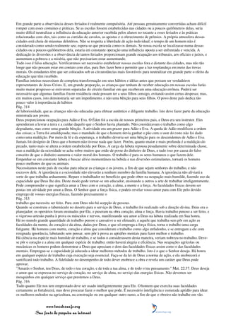 Em grande parte a observância desses feriados é realmente compulsória. Até pessoas genuinamente convertidas acham difícil
romper com esses costumes e práticas. Se as escolas fossem estabelecidas nas cidades ou a poucos quilômetros delas, seria
muito difícil neutralizar a influência da educação anterior recebida pelos alunos no tocante a esses feriados e às práticas
relacionadas com eles, tais como as corridas de cavalos, as apostas e o oferecimento de prêmios. A própria atmosfera dessas
cidades está cheia de miasmas deletérios. Não se respeita a liberdade de ação individual; o tempo de um homem não é
considerado como sendo realmente seu; espera-se que proceda como os demais. Se nossa escola se localizasse numa dessas
cidades ou a poucos quilômetros dela, estaria em constante operação uma influência oposta a ser enfrentada e vencida. A
dedicação às diversões e a observância de tantos feriados proporcionam grande ocupação aos tribunais, aos oficiais e juízes, e
aumentam a pobreza e a miséria, que não precisariam estar aumentando.
Tudo isso é falsa educação. Verificaremos ser necessário estabelecer nossas escolas fora e distante das cidades, mas não tão
longe que não possam estar em contato com elas, para lhes fazer bem e permitir que a luz resplandeça em meio das trevas
morais. Os estudantes têm que ser colocados sob as circunstâncias mais favoráveis para neutralizar em grande parte o efeito da
educação que têm recebido.
Famílias inteiras necessitam de completa transformação em seus hábitos e idéias antes que possam ser verdadeiros
representantes de Jesus Cristo. E, em grande proporção, as crianças que tenham de receber educação em nossas escolas farão
muito maior progresso se estiverem separadas do círculo familiar em que receberam uma educação errônea. Poderá ser
necessário que algumas famílias fixem residência onde possam ter a seus filhos consigo, evitando assim certas despesas; mas,
em muitos casos, isto demonstraria ser um impedimento, e não uma bênção para seus filhos. O povo deste país dedica tão
pouco valor à importância de hábitos
Pág. 314
de laboriosidade, que as crianças não são educadas para efetuar autêntico e diligente trabalho. Isto deve fazer parte da educação
ministrada aos jovens.
Deus proporcionou ocupação para Adão e Eva. O Éden foi a escola de nossos primeiros pais, e Deus era seu instrutor. Eles
aprenderam a lavrar a terra e a cuidar daquilo que o Senhor havia plantado. Não consideravam o trabalho como algo
degradante, mas como uma grande bênção. A atividade era um prazer para Adão e Eva. A queda de Adão modificou a ordem
das coisas; a Terra foi amaldiçoada; mas o mandado de que o homem devia ganhar o pão com o suor do rosto não foi dado
como uma maldição. Por meio da fé e da esperança, o trabalho deveria ser uma bênção para os descendentes de Adão e Eva.
Jamais foi desígnio de Deus que o homem não tivesse nada que fazer. Porém, quanto maior e mais profunda é a maldição do
pecado, tanto mais se altera a ordem estabelecida por Deus. A carga da labuta repousa pesadamente sobre determinada classe,
mas a maldição da ociosidade se acha sobre muitos que estão de posse do dinheiro de Deus, e tudo isso por causa do falso
conceito de que o dinheiro aumenta o valor moral dos homens. O trabalho é para os seres humanos o que fazem dele.
Empenhar-se em constante labuta e buscar alívio momentâneo na bebida e nas diversões estimulantes, tornará os homens
pouco melhores do que os animais.
Necessitamos neste país de escolas para educar as crianças e os jovens, a fim de que sejam senhores do trabalho, e não
escravos dele. A ignorância e a ociosidade não elevarão a nenhum membro da família humana. A ignorância não aliviará a
sorte do que trabalha arduamente. Repare o trabalhador no benefício que pode obter na ocupação mais humilde, fazendo uso da
capacidade que Deus lhe deu. Deste modo pode tornar-se um educador, ensinando a outros a arte de trabalhar inteligentemente.
Pode compreender o que significa amar a Deus com o coração, a alma, a mente e a força. As faculdades físicas devem ser
postas em atividade por amor a Deus. O Senhor quer a força física, e podeis revelar vosso amor para com Ele pelo devido
emprego de vossas energias físicas, fazendo precisamente o
Pág. 315
trabalho que necessita ser feito. Para com Deus não há acepção de pessoas.
Quando se construiu o tabernáculo no deserto para o serviço de Deus, o trabalho foi realizado sob a direção divina. Deus era o
planejador; os operários foram ensinados por Ele, e puseram na obra coração, alma e força. Havia trabalho penoso a ser feito, e
o vigoroso artesão punha à prova os músculos e nervos, manifestando seu amor a Deus na labuta realizada em Sua honra.
Há no mundo grande quantidade de trabalho penoso e cansativo a ser efetuado, e aquele que trabalha sem pôr em ação as
faculdades da mente, do coração e da alma, dadas por Deus, e que só emprega a força física, torna o trabalho uma carga
fatigante. Há homens com mente, coração e alma que consideram o trabalho como algo enfadonho, e se entregam a ele com
resignada ignorância, labutando sem pensar, sem pôr à prova as aptidões mentais para fazer melhor o trabalho.
Há ciência na espécie mais humilde de trabalho, e se todos o considerassem desta maneira, veriam nobreza no trabalho. Deve-
se pôr o coração e a alma em qualquer espécie de trabalho; então haverá alegria e eficiência. Nas ocupações agrícolas ou
mecânicas os homens podem demonstrar a Deus que apreciam o dom das faculdades físicas assim como o das faculdades
mentais. Empregue-se a capacidade já educada a idear melhores métodos de trabalho. Isto é o que o Senhor deseja. Há honra
em qualquer espécie de trabalho cuja execução seja essencial. Faça-se da lei de Deus a norma de ação, e ela enobrecerá e
santificará todo trabalho. A fidelidade no desempenho de todo dever enobrece a obra e revela um caráter que Deus pode
aprovar.
"Amarás o Senhor, teu Deus, de todo o teu coração, e de toda a tua alma, e de todo o teu pensamento." Mat. 22:37. Deus deseja
o amor que se expressa no serviço de coração, no serviço de alma, no serviço das energias físicas. Não devemos ser
mesquinhos em qualquer serviço que prestemos a Deus.
Pág. 316
Tudo quanto Ele nos tem emprestado deve ser usado inteligentemente para Ele. O homem que exercita suas faculdades
certamente as fortalecerá, mas deve procurar fazer o melhor que pode. É necessário inteligência e esmerada aptidão para idear
os melhores métodos na agricultura, na construção ou em qualquer outro ramo, a fim de que o obreiro não trabalhe em vão.


                 www.terceiroanjo.org
            Sua fonte de pesquisa na internet
 