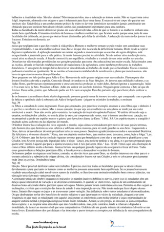 balbucios e risadinhas tolas. São elas damas? Não nasceram tolas, mas a educação as tornou assim. Não se requer uma coisa
frágil, impotente, adornada com exagero e que ri tolamente para fazer uma dama. É necessário um corpo são para ter um
intelecto são. Saúde física e um conhecimento prático de todos os deveres domésticos necessários jamais constituirão um
obstáculo para um intelecto bem desenvolvido; ambos são grandemente importantes para uma senhora.
Todas as faculdades da mente devem ser postas em uso e desenvolvidas, a fim de que os homens e as mulheres tenham uma
mente bem equilibrada. O mundo está cheio de homens e mulheres unilaterais, que ficaram assim porque uma parte de suas
faculdades foi cultivada, ao passo que outras foram diminuídas pela falta de atividade. A educação da maioria dos jovens é um
fracasso. Estudam em demasia, ao
Pág. 38
passo que negligenciam o que diz respeito à vida prática. Homens e mulheres tornam-se pais e mães sem considerar suas
responsabilidades, e sua descendência desce mais baixo do que eles na escala da deficiência humana. Deste modo a espécie
degenera rapidamente. A aplicação constante ao estudo, segundo a maneira em que as escolas são agora dirigidas, está
incapacitando a juventude para a vida prática. A mente humana precisa ter atividade. Se não estiver ativa na direção certa,
estará ativa na direção errada. A fim de conservá-la em equilíbrio, o trabalho e o estudo devem estar unidos nas escolas.
Deveriam ter sido tomadas providências nas gerações passadas para uma obra educacional em maior escala. Relacionados com
as escolas, deveria ter havido estabelecimentos de manufatura e de agricultura, como também professores de trabalhos
domésticos. E uma parte do tempo diário deveria ter sido dedicada ao trabalho, de modo que as faculdades físicas e mentais
pudessem exercitar-se igualmente. Se as escolas se houvessem estabelecido de acordo com o plano que mencionamos, não
haveria agora tantas mentes desequilibradas.
Deus preparou um belo jardim para Adão e Eva. Proveu-os de tudo quanto exigiam suas necessidades. Plantou para eles
árvores frutíferas de toda a espécie. Com mão liberal circundou-os de Suas bênçãos. As árvores para utilidade e adorno, e as
lindas flores, que brotavam espontaneamente e cresciam em rica profusão ao redor deles, deviam ignorar a degeneração. Adão
e Eva eram ricos de fato. Possuíam o Éden. Adão era senhor em seu belo domínio. Ninguém pode contestar o fato de que ele
foi rico. Deus sabia, porém, que Adão não podia ser feliz sem ocupação. Deu-lhe portanto algo para fazer; devia cultivar o
jardim.
Se os homens e as mulheres deste século degenerado possuem grande soma de tesouro terrestre, que comparado com o paraíso
de beleza e opulência dado à soberania de Adão é insignificante - julgam-se eximidos do trabalho, e ensinam
Pág. 39
os filhos a considerá-lo como degradante. Esses pais abastados, por preceito e exemplo, ensinam a seus filhos que o dinheiro é
o que faz o cavalheiro ou a dama. Mas o nosso conceito do que seja um cavalheiro ou uma dama se mede por seu valor
intelectual e moral. Deus não avalia pelo vestuário. A exortação do inspirado apóstolo Pedro é: "O enfeite delas não seja o
exterior, no frisado dos cabelos, no uso de jóias de ouro, na compostura de vestes, mas o homem encoberto no coração, no
incorruptível trajo de um espírito manso e quieto, que é precioso diante de Deus." I Ped. 3:3. Um espírito manso e tranqüilo é
exaltado acima da honra ou das riquezas do mundo.
O Senhor ilustra Sua avaliação dos ricos segundo o mundo, cujas almas se envaidecem por motivo de suas posses terrenas,
pelo homem rico que destruiu os seus celeiros e edificou outros maiores, para ter onde guardar os seus bens. Esquecendo a
Deus, deixou de reconhecer de onde procediam todas as suas posses. Nenhum agradecimento ascendeu a seu amável Benfeitor.
Ele felicitava a si mesmo dizendo: "Alma, tens em depósito muitos bens, para muitos anos; descansa, come, bebe e folga." Luc.
12:19. O Mestre, que lhe havia confiado riquezas terrenas para que beneficiasse com elas a seu próximo e glorificasse a seu
Criador, irou-Se com justiça pela ingratidão dele, e disse: "Louco, esta noite te pedirão a tua alma, e o que tens preparado para
quem será? Assim é aquele que para si ajunta tesouros e não é rico para com Deus." Luc. 12:20. Temos aqui uma ilustração de
como o Deus infinito avalia o homem. Imensa fortuna ou qualquer grau de riqueza não assegurará o favor de Deus. Todas
essas generosidades e bênçãos procedem dEle, a fim de provar e desenvolver o caráter do homem.
Os homens podem ter riquezas sem limites; contudo, se não são ricos para com Deus, se não têm interesse em obter para si o
tesouro celestial e a sabedoria de origem divina, são considerados loucos por seu Criador, e nós os colocamos precisamente
onde Deus os coloca. O trabalho é uma
Pág. 40
bênção. Não é possível desfrutar saúde sem trabalho. É preciso exercitar todas as faculdades para que se desenvolvam
devidamente e para que tanto os homens como as mulheres possuam uma mente bem equilibrada. Se os jovens houvessem
recebido uma educação cabal nos diversos ramos de trabalho, se lhes tivessem ensinado o trabalho bem como as ciências, sua
educação teria sido mais vantajosa para eles.
A constante tensão do cérebro enquanto os músculos se mantêm inativos debilita os nervos, e por isso os estudantes têm um
desejo quase irresistível de variação e de diversões estimulantes. E quando se vêem livres, depois de um confinamento de
diversas horas de estudo diário, parecem quase selvagens. Muitos jamais foram controlados em casa. Permitiu-se-lhes seguir as
inclinações, e crêem que a restrição das horas de estudo é uma imposição severa. Não tendo nada que fazer depois dessas
horas, Satanás lhes sugere os jogos e as travessuras como variação. Sua influência sobre outros estudantes é desmoralizadora.
Os que desfrutaram no lar dos benefícios do ensino religioso e que ignoravam os vícios da sociedade, chegam a ser com
freqüência os que mais se relacionam com aqueles cuja mente se conformou a um molde inferior e cujas oportunidades de
adquirir cultura mental e preparação religiosa foram muito limitadas. Acham-se em perigo, ao imiscuir-se com companhias
dessa espécie, e ao respirar uma atmosfera que não é enobrecedora, mas, pelo contrário, tende a rebaixar e degradar a
moralidade, de descer ao mesmo nível que seus companheiros. O deleite de um grande número de estudantes é divertir-se nas
horas livres. E muitíssimos dos que deixam o lar inocentes e puros tornam-se corruptos por influência de seus companheiros de
escola.


                 www.terceiroanjo.org
            Sua fonte de pesquisa na internet
 