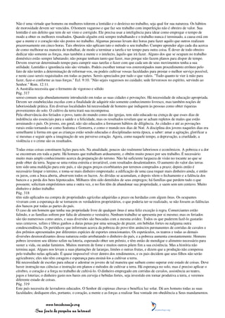 Não é uma virtude que homens ou mulheres tolerem a lentidão e o desleixo no trabalho, seja qual for sua natureza. Os hábitos
de morosidade devem ser vencidos. O homem vagaroso e que faz seu trabalho com imperfeição não é obreiro de valor. Sua
lentidão é um defeito que tem de ser visto e corrigido. Ele precisa usar a inteligência para idear como empregar o tempo de
modo a obter os melhores resultados. Quando alguém está sempre trabalhando e o trabalho nunca é terminado, a causa está em
que a mente e o coração não são postos no trabalho. Algumas pessoas levam dez horas para fazer aquilo que outros realizam
prazerosamente em cinco horas. Tais obreiros não aplicam tato e método a seu trabalho. Cumpre aprender algo cada dia acerca
de como melhorar na maneira de trabalhar, de modo a terminar a tarefa e ter tempo para outra coisa. É dever de todo obreiro
dedicar não somente as forças, mas também a mente e o intelecto, àquilo que irá fazer. Alguns dos que se ocupam no trabalho
doméstico estão sempre labutando; não porque tenham tanto que fazer, mas porque não fazem planos para dispor de tempo.
Devem reservar determinado tempo para cumprir suas tarefas e fazer com que cada um de seus movimentos tenha a sua
utilidade. Lentidão e ignorância não são virtudes. Podeis escolher tornar-vos estereotipados num procedimento errôneo pelo
fato de não terdes a determinação de reformar-vos, ou podeis cultivar vossas faculdades para prestar o melhor serviço possível,
e neste caso sereis requisitados em todas as partes. Sereis apreciados por tudo o que valeis. "Tudo quanto te vier à mão para
fazer, faze-o conforme as tuas forças." Ecl. 9:10. "Não sejais vagarosos no cuidado; sede fervorosos no espírito, servindo ao
Senhor." Rom. 12:11.
A Austrália necessita que o fermento de vigoroso e sólido
Pág. 317
senso comum seja abundantemente introduzido em todas as suas cidades e povoações. Há necessidade de educação apropriada.
Devem ser estabelecidas escolas com a finalidade de adquirir não somente conhecimento livresco, mas também noções de
laboriosidade prática. Em diversas localidades há necessidade de homens que indiquem às pessoas como obter riquezas
provenientes do solo. O cultivo da terra trará sua recompensa.
Pela observância dos feriados o povo, tanto do mundo como das igrejas, tem sido educado na crença de que esses dias de
indolência são essenciais para a saúde e a felicidade, mas os resultados revelam que se acham repletos de males que estão
arruinando o país. Os jovens, em geral, não são educados a formarem hábitos de diligência. As cidades e até as povoações
rurais estão tornando-se como Sodoma e Gomorra, e como o mundo nos dias de Noé. A disciplina dos jovens naqueles dias era
semelhante à forma em que as crianças estão sendo educadas e disciplinadas nesta época, a saber: amar a agitação, glorificar a
si mesmas e seguir após a imaginação de seu perverso coração. Agora, como naquele tempo, a depravação, a crueldade, a
violência e o crime são os resultados.

Todas estas coisas constituem lições para nós. Na atualidade, poucos são realmente laboriosos e econômicos. A pobreza e a dor
se encontram em toda a parte. Há homens que trabalham arduamente, e obtêm muito pouco por seu trabalho. É necessário
muito mais amplo conhecimento acerca da preparação do terreno. Não há suficiente largueza de visão no tocante ao que se
pode obter da terra. Segue-se uma rotina estreita e invariável, com resultados desalentadores. O aumento do valor das terras
tem sido uma maldição para este país, e são pagos preços exorbitantes por terrenos comprados a prazo; depois então é
necessário limpar o terreno, e toma-se mais dinheiro emprestado; a edificação de uma casa requer mais dinheiro ainda, e então
os juros, com a boca aberta, absorvem todos os lucros. As dívidas se acumulam, e depois vêem o fechamento e a falência dos
bancos e a perda dos bens hipotecados. Milhares têm sido demitidos de seus empregos; há famílias que perdem tudo o que
possuem; solicitam empréstimos uma e outra vez, e no fim têm de abandonar sua propriedade, e saem sem um centavo. Muito
dinheiro e árduo trabalho
Pág. 318
têm sido aplicados na compra de propriedades agrícolas adquiridas a prazo ou herdadas com algum ônus. Os ocupantes
viveram com a esperança de se tornarem os verdadeiros proprietários, o que poderia ter-se realizado, se não fossem as falências
dos bancos por todas as partes do país.
O caso de um homem que tenha sua propriedade livre de qualquer ônus é uma feliz exceção à regra. Comerciantes estão
falindo, e as famílias sofrem por falta de alimento e vestuário. Nenhum trabalho se apresenta por si mesmo; mas os feriados
são tão numerosos como antes, e suas diversões são buscadas com a mesma avidez. Todos os que puderem fazê-lo gastarão
seus centavos, xelins e libras ganhos a duras penas por uma sensação de prazer, em bebidas fortes ou nalguma outra
condescendência. Os periódicos que informam acerca da pobreza do povo têm anúncios permanentes de corridas de cavalos e
dos prêmios apresentados por diferentes espécies de esportes emocionantes. Os espetáculos, os teatros e todas as demais
diversões desmoralizantes dessa natureza estão arrebatando o dinheiro do país, e a pobreza aumenta constantemente. Homens
pobres investem seu último xelim na loteria, esperando obter um prêmio, e têm então de mendigar o alimento necessário para
suster a vida, ou andar famintos. Muitos morrem de fome e muitos outros põem fim a sua existência. Mas a história não
termina aqui. Alguns nos levam a suas plantações de laranjas, limões e outras frutas, e dizem que a produção não compensa
pelo trabalho nelas aplicado. É quase impossível viver dentro dos rendimentos, e os pais decidem que seus filhos não serão
agricultores; eles não têm coragem e esperança para ensiná-los a cultivar a terra.
Há necessidade de escolas para educar e adestrar os jovens de tal maneira que saibam como superar este estado de coisas. Deve
haver instrução nas ciências e instrução em planos e métodos de cultivar a terra. Há esperança no solo, mas é preciso aplicar o
cérebro, o coração e a força no trabalho de cultivá-lo. O dinheiro empregado em corridas de cavalos, assistência ao teatro,
jogos e loterias; o dinheiro gasto nos bares em cerveja e bebidas fortes, seja investido em tornar produtiva a terra, e veremos
diferente estado de coisas.
Pág. 319
Este país necessita de lavradores educados. O Senhor dá copiosas chuvas e benéfica luz solar. Dá aos homens todas as suas
faculdades; dediquem eles, portanto, o coração, a mente e as forças a realizar Sua vontade em obediência a Seus mandamentos.


                 www.terceiroanjo.org
            Sua fonte de pesquisa na internet
 