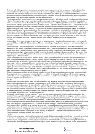 Removam todo hábito pernicioso, não gastando jamais um centavo sequer com cerveja ou qualquer outra bebida alcoólica,
nem com o fumo; nada tenham que ver com corridas de cavalos ou esportes similares; e consagrem-se então a Deus,
trabalhando com seus dons de força física, e seu trabalho não será em vão. O Deus que fez o mundo para benefício do homem
proverá da terra recursos para sustentar o trabalhador diligente. A semente lançada no solo devidamente preparado produzirá
seu resultado. Deus pode preparar uma mesa para Seu povo no deserto.
Têm de ser aprendidos os diversos ofícios e ocupações, os quais requerem a aplicação de grande variedade de aptidões mentais
e físicas. As ocupações que exigem uma vida sedentária são as mais perigosas, pois afastam os homens do ar livre e da luz
solar, e adestram certo número de faculdades, ao passo que outros órgãos se debilitam pela falta de atividade. Há homens que
promovem seu trabalho, aperfeiçoam seus negócios e logo descem à sepultura. Muito mais favorável é a condição daquele cuja
ocupação o mantém ao ar livre, onde exercita os músculos, enquanto o cérebro também é obrigado a trabalhar, e todos os
órgãos têm o privilégio de efetuar sua obra. Novas cenas se desdobram continuamente perante os que podem viver fora das
cidades e trabalhar ao ar livre, contemplando as obras do Artista por excelência. Ao fazerem do livro da Natureza seu objeto de
estudo, opera neles uma influência que sensibiliza e subjuga; pois reconhecem que o cuidado de Deus está sobre tudo, desde o
glorioso Sol nos céus até o pequeno pardal ou o mais diminuto inseto que tenha vida. A Majestade do Céu nos indicou estas
coisas da criação de Deus como evidência de Seu amor. Disse Aquele que formou as flores: "Considerai os lírios, como eles
crescem; não trabalham, nem fiam; e digo-vos que nem ainda Salomão, em toda a sua glória, se vestiu como
Pág. 320
um deles. E, se Deus assim veste a erva, que hoje está no campo e amanhã é lançada no forno, quanto mais a vós, homens de
pequena fé?" Luc. 12: 27 e 28. O Senhor é nosso Mestre, e ensinados por Ele poderemos aprender as mais preciosas lições da
Natureza.
O mundo está sob a maldição do pecado; e, no entanto, mesmo em seu estado de decadência, é muito belo. Se não fosse
poluído pelos atos iníquos e corruptos dos homens que andam sobre a terra, poderíamos com a bênção de Deus apreciar nosso
mundo assim como é. Mas a ignorância, o amor aos prazeres e os hábitos pecaminosos, corrompendo alma, corpo e espírito,
enchem o mundo de lepra moral; mortífera malária moral está destruindo a milhares e dezenas de milhares. Que se deve fazer
para salvar a nossos jovens? Nós podemos fazer pouco, mas Deus vive e reina, e Ele pode fazer muito. Os jovens são nossa
esperança para a obra missionária.
Devem ser estabelecidas escolas onde a Natureza ofereça a maior quantidade possível de atrativos que deleitem os sentidos e
dêem variedade ao panorama. Embora evitemos o falso e artificial, rejeitando as corridas de cavalos, o jogo de cartas, as
loterias, as disputas de prêmios, a ingestão de bebidas alcoólicas e o uso do fumo, devemos proporcionar fontes de prazer que
sejam puras e nobres e edificantes. Devemos escolher para nossa escola um local afastado das cidades, onde os olhos não
tenham que pousar continuamente sobre as habitações dos homens, e, sim, sobre as obras de Deus; onde os alunos encontrem
lugares que lhes interesse visitar e que sejam diferentes do que aquilo que as cidades oferecem. Coloquem-se os nossos
estudantes onde a Natureza fale aos sentidos e em sua voz possam ouvir a voz de Deus. Estejam onde possam olhar para Suas
obras maravilhosas e contemplar o Criador através da Natureza.
Os jovens deste país necessitam de mais diligente trabalho espiritual do que os de qualquer outro país que tenhamos visitado.
As tentações são fortes e numerosas; os muitos feriados e os hábitos de ociosidade são muitíssimo desfavoráveis para eles.
Satanás faz do ocioso um participante e colaborador de suas tramas, e o Senhor Jesus não habita em seu coração pela fé. As
crianças e os jovens não são ensinados a
Pág. 321
reconhecer que sua influência é um poder para o bem ou para o mal. Sempre se deve manter diante deles o quanto podem
realizar; devem ser incentivados a alcançar a mais elevada norma de retidão. Mas, desde a juventude em diante, têm sido
educados segundo a idéia popular de que os feriados estabelecidos devem ser tratados com respeito e observados. De acordo
com a luz que o Senhor me tem dado, esses dias não têm mais influência para o bem do que a adoração das divindades pagãs;
pois em realidade não é nada menos do que isso. Esses dias são os tempos de colheita especiais de Satanás. O dinheiro tirado
de homens e mulheres é gasto naquilo que não é pão. Os jovens aprendem a amar o que é desmoralizador, o que a Palavra de
Deus condena. A influência é má, e só continuamente má.
A ocupação manual para os jovens é essencial. A mente não deve ser constantemente sobrecarregada, em detrimento das
energias físicas. A ignorância da fisiologia e a negligência em observar as leis da saúde têm levado para a sepultura a muitos
que poderiam haver vivido para trabalhar e estudar inteligentemente. Adequado exercício da mente e do corpo desenvolverá e
fortalecerá todas as faculdades. Serão preservados a mente e o corpo, e poderão realizar uma variedade de trabalho. Os
pastores e os professores precisam instruir-se acerca destas coisas e também praticá-las. O devido emprego da força física, bem
como o das faculdades mentais, equilibrará a circulação do sangue, e manterá cada órgão do mecanismo vivo em bom
funcionamento. Com freqüência se faz mau uso da mente; ela é incitada à loucura ao prosseguir numa só linha de pensamento;
a aplicação excessiva da energia cerebral e o descuido dos demais órgãos do corpo conferem ao organismo uma condição
doentia. Toda faculdade mental pode ser exercitada com relativa segurança se se utilizam igualmente as faculdades físicas, e se
varia o tema do pensamento. Necessitamos de uma mudança de ocupação, e a Natureza é um mestre vivo e saudável.
Quando os alunos ingressam na escola para educar-se, os
Pág. 322
professores devem procurar rodeá-los de objetos do mais agradável e interessante caráter, a fim de que a mente não se restrinja
ao monótono estudo dos livros. A escola não deveria estar dentro ou perto de uma cidade, pois as suas dissipações, seus
prazeres iníquos, seus perversos costumes e práticas requereriam constante trabalho para neutralizar a iniqüidade reinante, a
fim de que não envenene a própria atmosfera respirada pelos alunos. Na medida do possível, todas as escolas deveriam situar-



                 www.terceiroanjo.org
            Sua fonte de pesquisa na internet
 