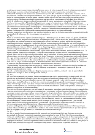 se onde a vista possa repousar sobre as coisas da Natureza, em vez de sobre um grupo de casas. A paisagem sempre variável
dará satisfação ao gosto e dominará a imaginação. A Natureza é um mestre vivo que ensina constantemente.
Tenho estado preocupada com muitas coisas referentes a nossa escola. Em seu trabalho os rapazes estão associados com as
moças e fazem o trabalho que corresponde às mulheres. Isto é quase tudo que se pode encontrar para eles fazerem na situação
em que se acham atualmente; de acordo, porém, com a luz que me tem sido dada, não é esta a espécie de educação que os
jovens necessitam. Não lhes proporciona o conhecimento que devem levar consigo para seus lares. Deve haver diferente
espécie de trabalho ao seu alcance, que lhes dê a oportunidade de manter ocupadas tanto as faculdades físicas como mentais.
Deve haver terra para cultivo. Não está muito longe o tempo em que as leis contrárias ao trabalho dominical serão mais
rigorosas, e deve-se fazer um esforço para adquirir terrenos afastados das cidades, onde se possam cultivar frutas e verduras. A
agricultura oferecerá recursos para o sustento próprio, e poderiam aprender-se também diversos outros ofícios. Este trabalho
real e ativo requer ao mesmo tempo força intelectual e muscular. É necessário método e tato para cultivar com êxito frutas e
verduras. Os hábitos de laboriosidade serão importante auxílio para os jovens ao resistirem à tentação.
É esse um campo aberto para dar vazão a suas energias reprimidas, as quais, se não forem empregadas em ocupação útil, serão
constante fonte de aflição para eles mesmos e para seus professores.
Pág. 323
Podem ser inventadas muitas espécies de trabalho adaptadas a diferentes pessoas. O cultivo da terra será, porém, uma bênção
especial para o obreiro. Há grande falta de homens inteligentes para lavrar a terra de modo cabal. Este conhecimento não será
um obstáculo para a educação essencial às atividades comerciais ou à utilidade em qualquer sentido. Dar incremento à
capacidade do solo requer pensamento e inteligência. Isto não somente desenvolverá os músculos, mas também as aptidões
para o estudo, porque há igualdade de ação da parte do cérebro e dos músculos. Devemos adestrar os jovens de tal maneira que
apreciem lidar com a terra e se deleitem em melhorá-la. A esperança quanto a promover a causa de Deus neste país está em
criar um novo gosto moral no amor ao trabalho, o qual transformará a mente e o caráter.
Tem sido dado falso testemunho ao condenar a terra, a qual, se fosse devidamente trabalhada, produziria abundante lucro. Os
planos acanhados, o pouco vigor empregado e o reduzido estudo quanto aos melhores métodos clamam fortemente por
reforma. O povo tem de aprender que o trabalho paciente operará maravilhas. Há muitas queixas acerca da improdutividade do
solo; entretanto, se os homens lessem as Escrituras do Antigo Testamento, veriam que o Senhor conhece muito melhor do que
eles o que se refere ao apropriado cultivo da terra. Depois de haver cultivado durante vários anos certas porções do terreno e de
haver obtido seus tesouros, deve-se-lhes conceder descanso, e modificar então as plantações. Também podemos aprender
muita coisa do Antigo Testamento a respeito do problema do trabalho. Se os homens seguissem as instruções de Cristo acerca
de lembrar-se dos pobres e suprir suas necessidades, quão diferente seria este mundo!
Tende sempre em vista a glória de Deus; e se a colheita fracassa, não vos desanimeis; fazei uma nova tentativa; lembrai-vos,
porém, de que só pode haver colheita se o solo é devidamente preparado para a sementeira; o fracasso pode dever-se
inteiramente ao descuido neste ponto.
A escola a ser estabelecida na Austrália deve dar primazia ao assunto das indústrias, revelando o fato de que o trabalho
corporal tem o seu lugar no plano de Deus para cada homem, e
Pág. 324
que Sua bênção acompanha esse trabalho. As escolas estabelecidas por aqueles que ensinam e praticam a verdade para este
tempo devem ser dirigidas de tal maneira que se acrescentem novos incentivos a todas as espécies de trabalho prático.
Haverá muita coisa para provar os educadores, mas terá sido alcançado um grande e nobre objetivo quando os estudantes
sentirem que o amor a Deus deve ser revelado não somente na consagração do coração, da mente e da alma, mas também na
hábil e sábia aplicação de suas forças. Suas tentações serão muito menores; e deles, por preceito e exemplo, resplandecerá uma
luz entre as teorias errôneas e os costumes que imperam no mundo. Sua influência tenderá a corrigir a falsa idéia de que a
ignorância é o distintivo de um homem honrado.
Deus seria glorificado se viessem para este país homens de outras partes, que tenham adquirido inteligente noção da agricultura
e que, por preceito e exemplo, ensinem as pessoas a cultivar a terra para que produza abundantes riquezas. Há necessidade de
homens que ensinem outros a arar e a fazer uso dos implementos da agricultura. Quem serão os missionários para realizar essa
obra e para ensinar métodos adequados aos jovens e a todos os que se sentem dispostos e bastante humildes para aprender? Se
alguns não querem que se lhes dêem idéias melhores, sejam as lições dadas silenciosamente, mostrando o que se pode fazer
formando pomares e plantando cereais; que a colheita fale com eloqüência em favor de corretos métodos de trabalho. Dirigi
uma palavra a vossos vizinhos quando puderdes fazê-lo, prossegui no cultivo de vosso próprio terreno, e isso educará.
Alguns poderão insistir em que nossa escola deve estar na cidade a fim de conceder influência a nossa obra, e em que, se
estiver no campo, perde-se a influência sobre as cidades; mas este não é necessariamente o caso.
Os jovens que freqüentam nossa escola pela primeira vez não se acham preparados para exercer uma influência correta em
qualquer cidade como luzes que brilham no meio das trevas. Não estarão preparados para refletir a luz até que se dissipem as
trevas de sua própria educação errônea. No futuro nossa escola não será a mesma que
Pág. 325
tem sido no passado. Entre os estudantes tem havido homens de são juízo e de experiência que têm tirado proveito da
oportunidade de obter mais conhecimento para efetuar uma obra racional na causa de Deus. Estes têm sido uma ajuda na
escola, pois contribuem para o seu equilíbrio; mas no futuro a escola se comporá principalmente de alunos cujo caráter tem que
ser transformado e aos quais será necessário dedicar muito trabalho paciente; terão que desaprender e aprender de novo. Levará
tempo para desenvolver o verdadeiro espírito missionário, e quanto mais estiverem afastados das cidades e das tentações que as
inundam, tanto mais fácil será adquirirem o verdadeiro conhecimento e desenvolverem caráter bem equilibrado.



                 www.terceiroanjo.org
            Sua fonte de pesquisa na internet
 