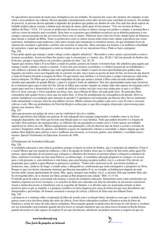 Os agricultores necessitam de muito mais inteligência em seu trabalho. Na maioria dos casos eles mesmos são culpados se não
vêem a terra produzir sua colheita. Devem aprender constantemente como obter da terra uma variedade de tesouros. Na medida
do possível, as pessoas devem aprender a depender dos produtos que podem ser obtidos do solo. Em cada fase desta espécie de
trabalho podem educar a mente a labutar pela salvação de almas, pelas quais Cristo morreu. "Vós sois lavoura de Deus e
edifício de Deus." I Cor. 3:9. Levem os professores de nossas escolas os alunos consigo aos jardins e campos, e ensinem-lhes a
cultivar a terra da maneira mais excelente. Seria bom se os pastores que trabalham na palavra ou na doutrina pudessem ir aos
campos e passassem parte do dia em exercício físico com os alunos. Poderiam fazer como fez Cristo, dando lições da Natureza
para ilustrar a verdade da Bíblia. Tanto os professores como os alunos teriam então muito mais salutar experiência nas coisas
espirituais, inteligência mais poderosa e mais puro coração para interpretar os mistérios eternos, do que estudando livros de
maneira tão constante e aplicando o cérebro sem exercitar os músculos. Deus concedeu aos homens e às mulheres a faculdade
do raciocínio, e quer que empreguem a razão no tocante ao uso de seu mecanismo físico. Pode-se fazer a pergunta:
Pág. 326
Como pode aquele que maneja o arado e dirige os bois adquirir sabedoria? - Buscando-a como a prata e procurando-a como a
tesouros escondidos. Assim seu Deus lhe ensina o que é conveniente, e o instrui. (Isa. 28:26.) "Até isto procede do Senhor dos
Exércitos, porque é maravilhoso em conselho e grande em obra." Isa. 28: 29.
Aquele que ensinou Adão e Eva no Éden a cuidar do jardim, gostaria de instruir os homens hoje. Há sabedoria para aquele que
maneja o arado e planta e semeia a semente. A terra tem seus tesouros escondidos, e o Senhor gostaria de ter trabalhando o
solo milhares e dezenas de milhares que estão aglomerados nas cidades à espera de uma oportunidade para ganhar uma
bagatela; em muitos casos essa bagatela não se converte em pão, mas é posta na gaveta do dono do bar, em troca do que destrói
a razão do homem formado à imagem de Deus. Os que tomam suas famílias e as levam para o campo colocam-nas onde terão
menos tentações. Os filhos que se acham em companhia de pais que amam e temem a Deus estão em todo sentido melhor
situados para aprender do grande Mestre, o qual é a origem e fonte de sabedoria. Têm eles oportunidade muito mais favorável
de se tornarem aptos para o reino do Céu. Enviai os filhos para escolas situadas na cidade onde todo aspecto de tentações está à
espera para atraí-los e desmoralizá-los, e a tarefa de edificar o caráter será dez vezes mais árdua para os pais e os filhos.
Deve-se fazer com que a Terra manifeste sua força; mas, sem a bênção de Deus, ela nada pode fazer. No princípio Deus
contemplou tudo quanto fizera e disse que era muito bom. A Terra foi amaldiçoada em conseqüência do pecado. Deve-se,
porém, multiplicar essa maldição pelo aumento do pecado? A ignorância está realizando sua funesta obra. Servos indolentes
estão aumentando o mal por meio de seus hábitos ociosos. Muitos relutam em ganhar o pão com o suor do rosto e recusam
cultivar o solo. Mas nas profundezas da Terra há bênçãos ocultas para os que têm coragem, disposição e perseverança para
ajuntar seus tesouros. Pais e
Pág. 327
mães que possuem um pedaço de terra e um lar confortável são reis e rainhas.
Muitos agricultores têm falhado em arrancar do solo adequado lucro porque empreendem o trabalho como se ele fosse
ocupação degradante; não vêem que há nele uma bênção para si e suas famílias. Tudo que podem discernir é o estigma de
servidão. Seus pomares são negligenciados, as colheitas não são guardadas no tempo certo e é feito apenas um trabalho
superficial no cultivo do solo. Muitos negligenciam suas plantações a fim de observar dias de festas e assistir a corridas de
cavalos e freqüentar clubes de apostas; seu dinheiro é gasto em espetáculos, loterias e ociosidade; e depois alegam que não
podem obter dinheiro para cultivar a terra e melhorar suas lavouras; se tivessem, porém, mais dinheiro, o resultado seria o
mesmo. Special Testimonies on Education, fevereiro de 1894.
42
O Fundamento da Verdadeira Educação
Pág. 328
A verdadeira educação é uma ciência grandiosa, porque se baseia no temor do Senhor, que é o princípio da sabedoria. Cristo é
o maior Mestre que este mundo já conheceu, e não é do agrado do Senhor Jesus que os súditos de Seu reino, pelos quais Ele
morreu, sejam educados de tal maneira que coloquem a sabedoria dos homens no primeiro plano e releguem a sabedoria de
Deus, conforme é revelada em Sua santa Palavra, ao último lugar. A verdadeira educação preparará as crianças e os jovens
para a vida presente, e, com referência à vida futura, para uma herança na pátria melhor, isto é, a celestial. Eles devem ser
preparados para a pátria à qual olharam os patriarcas e profetas. "Todos estes morreram na fé, sem terem recebido as
promessas, mas, vendo-as de longe, e crendo nelas, e abraçando-as, confessaram que eram estrangeiros e peregrinos na Terra.
Porque os que isso dizem claramente mostram que buscam uma pátria. E se, na verdade, se lembrassem daquela de onde
haviam saído, teriam oportunidade de tornar. Mas, agora, desejam uma melhor, isto é, a celestial. Pelo que também Deus não
Se envergonha deles, de se chamar seu Deus, porque já lhes preparou uma cidade." Heb. 11:13-16.
O método geral de educar a juventude não alcança a norma da verdadeira educação. Sentimentos ateus estão entretecidos nas
matérias expostas nos livros escolares, e os oráculos de Deus são colocados em uma luz duvidosa ou até mesmo censurável.
Assim a mente dos jovens se familiariza com as sugestões de Satanás; e as dúvidas uma vez acariciadas tornam-se fatos
positivos para os que as mantêm, e a pesquisa científica se torna enganosa por causa da forma em que suas descobertas são
interpretadas e pervertidas. Os homens assumem o encargo de colocar a Palavra de Deus ante um tribunal finito,
Pág. 329
e pronuncia-se a sentença sobre a inspiração de Deus de acordo com a avaliação finita, fazendo-se com que a verdade divina
pareça como coisa duvidosa diante dos anais da ciência. Esses falsos educadores exaltam a Natureza acima do Deus da
Natureza e acima do Autor de toda ciência verdadeira. Precisamente quando os professores deveriam ter sido firmes e resolutos
em seu testemunho; precisamente quando deveria haver-se tornado manifesto que sua alma estava firmada na Rocha Eterna;
quando deveriam ter sido capazes de inspirar fé nos que duvidavam, admitiram sua própria incerteza a respeito do que era


                 www.terceiroanjo.org
            Sua fonte de pesquisa na internet
 