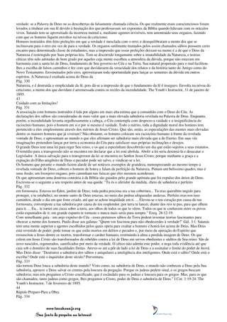 verdade: se a Palavra de Deus ou as descobertas da falsamente chamada ciência. Os que realmente eram conscienciosos foram
levados a titubear em sua fé devido à hesitação dos que professavam ser expoentes da Bíblia quando lidavam com os oráculos
vivos. Satanás tem-se aproveitado da incerteza mental e, mediante agentes invisíveis, tem amontoado seus enganos, fazendo
com que os homens fiquem envoltos na névoa do ceticismo.
Homens instruídos têm feito preleções em que a verdade é mesclada com o erro; e desequilibraram a mente dos que se
inclinavam para o erro em vez de para a verdade. Os enganos sutilmente tramados pelos assim chamados sábios possuem certo
encanto para determinada classe de estudantes; mas a impressão que essas preleções deixam na mente é a de que o Deus da
Natureza é restringido por Suas próprias leis. Tem-se discorrido longamente sobre a imutabilidade da Natureza, e teorias
céticas têm sido adotadas de bom grado por aqueles cuja mente escolheu a atmosfera da dúvida, porque não estavam em
harmonia com a santa lei de Deus, fundamento de Seu governo no Céu e na Terra. Sua natural propensão para o mal facilitou-
lhes a escolha de falsos caminhos e fez com que duvidassem da veracidade dos relatos e da história tanto do Antigo como do
Novo Testamento. Envenenados pelo erro, aproveitaram toda oportunidade para lançar as sementes da dúvida em outros
espíritos. A Natureza é exaltada acima do Deus da
Pág. 330
Natureza, e é destruída a simplicidade da fé, pois dá-se a impressão de que o fundamento da fé é inseguro. Envolta na névoa do
ceticismo, a mente dos que duvidam é arremessada contra os recifes da incredulidade. The Youth's Instructor, 31 de janeiro de
1895.
43
Cuidado com as Imitações!
Pág. 331
A associação com homens instruídos é tida por alguns em mais alta estima que a comunhão com o Deus do Céu. As
declarações dos sábios são consideradas de mais valor que a mais elevada sabedoria revelada na Palavra de Deus. Enquanto,
porém, a incredulidade levanta orgulhosamente a cabeça, o Céu contempla com desprezo a vaidade e a insignificância do
raciocínio humano, pois o homem em si e por si mesmo é vaidade. Todo o mérito, toda a dignidade moral dos homens tem
pertencido a eles simplesmente através dos méritos de Jesus Cristo. Que são, então, as especulações das mentes mais elevadas
dentre os maiores homens que já viveram? Não obstante, os homens colocam seu raciocínio humano à frente da revelada
vontade de Deus, e apresentam ao mundo o que eles afirmam ser sabedoria mais elevada que a do Eterno. Em suas vãs
imaginações pretendem lançar por terra a economia do Céu para satisfazer suas próprias inclinações e desejos.
O grande Deus tem uma lei para reger Seu reino, e os que a espezinham descobrirão um dia que estão sujeitos a seus estatutos.
O remédio para a transgressão não se encontra em declarar que a lei está abolida. Abolir a lei seria desonrá-la e desacatar o
Legislador. A única salvação para o transgressor da lei se encontra no Senhor Jesus Cristo; porque mediante a graça e a
expiação do Filho unigênito de Deus o pecador pode ser salvo, e vindicar-se a lei.
Os homens que perante o mundo fazem alarde de ser notáveis exemplos de grandeza, menosprezando ao mesmo tempo a
revelada vontade de Deus, cobrem o homem de honra e falam da perfeição da Natureza. Pintam um belíssimo quadro, mas é
uma ilusão, um lisonjeiro engano, pois caminham nas faíscas que eles mesmos acenderam.
Os que apresentam uma doutrina contrária à da Bíblia são guiados pelo grande apóstata que foi expulso dos átrios de Deus.
Escreveu-se o seguinte a seu respeito antes de sua queda: "Tu és o aferidor da medida, cheio de sabedoria e perfeito
Pág. 332
em formosura. Estavas no Éden, jardim de Deus; toda pedra preciosa era a tua cobertura... Tu eras querubim ungido para
proteger, e te estabeleci; no monte santo de Deus estavas, no meio das pedras afogueadas andavas. Perfeito eras nos teus
caminhos, desde o dia em que foste criado, até que se achou iniqüidade em ti. ... Elevou-se o teu coração por causa da tua
formosura, corrompeste a tua sabedoria por causa do teu resplendor; por terra te lancei, diante dos reis te pus, para que olhem
para ti. ... Eu... te tornei em cinza sobre a terra, aos olhos de todos os que te vêem. Todos os que te conhecem entre os povos
estão espantados de ti; em grande espanto te tornaste e nunca mais serás para sempre." Ezeq. 28:12-19.
Com semelhante guia - um anjo expulso do Céu - esses pretensos sábios da Terra podem inventar teorias fascinantes para
obcecar a mente dos homens. Paulo disse aos gálatas: "Quem vos fascinou para não obedecerdes à verdade?" Gál. 3:1. Satanás
tem uma mente superior e agentes escolhidos pelos quais opera para exaltar a homens e honrá-los acima de Deus. Mas Deus
está revestido de poder; pode tomar os que estão mortos em delitos e pecados e, por meio da operação do Espírito que
ressuscitou a Jesus dentre os mortos, transformar o caráter humano, restituindo à alma a perdida imagem de Deus. Os que
crêem em Jesus Cristo são transformados de rebeldes contra a lei de Deus em servos obedientes e súditos de Seu reino. São de
novo nascidos, regenerados, santificados por meio da verdade. O cético não admite este poder, e nega toda evidência até que
caia sob o domínio de suas faculdades finitas. Atreve-se até a pôr de lado a lei de Deus e a assinalar o limite do poder de Jeová.
Mas Deus disse: "Destruirei a sabedoria dos sábios e aniquilarei a inteligência dos inteligentes. Onde está o sábio? Onde está o
escriba? Onde está o inquiridor deste século? Porventura,
Pág. 333
não tornou Deus louca a sabedoria deste mundo? Visto como, na sabedoria de Deus, o mundo não conheceu a Deus pela Sua
sabedoria, aprouve a Deus salvar os crentes pela loucura da pregação. Porque os judeus pedem sinal, e os gregos buscam
sabedoria; mas nós pregamos a Cristo crucificado, que é escândalo para os judeus e loucura para os gregos. Mas, para os que
são chamados, tanto judeus como gregos, lhes pregamos a Cristo, poder de Deus e sabedoria de Deus." I Cor. 1:19-24. The
Youth's Instructor, 7 de fevereiro de 1895.
44
Rápido Preparo Para a Obra
Pág. 334


                 www.terceiroanjo.org
            Sua fonte de pesquisa na internet
 