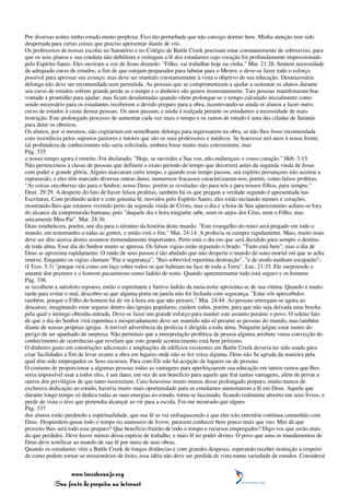 Por diversas noites tenho estado muito perplexa. Fico tão perturbada que não consigo dormir bem. Minha atenção tem sido
despertada para certas coisas que preciso apresentar diante de vós.
Os professores de nossas escolas no Sanatório e no Colégio de Battle Creek precisam estar constantemente de sobreaviso, para
que os seus planos e sua conduta não debilitem e extingam a fé dos estudantes cujo coração foi profundamente impressionado
pelo Espírito Santo. Eles ouviram a voz de Jesus dizendo: "Filho, vai trabalhar hoje na vinha." Mat. 21:28. Sentem necessidade
de adequado curso de estudos, a fim de que estejam preparados para labutar para o Mestre, e deve-se fazer todo o esforço
possível para apressar seu avanço; mas deve ser mantido constantemente à vista o objetivo de sua educação. Desnecessária
delonga não deve ser recomendada nem permitida. As pessoas que se comprometeram a ajudar a sustentar os alunos durante
seu curso de estudos sofrem grande perda se o tempo e o dinheiro são gastos insensatamente. Tais pessoas manifestaram boa
vontade e prontidão para ajudar; mas ficam desalentadas quando vêem prolongar-se o tempo calculado inicialmente como
sendo necessário para os estudantes receberem o devido preparo para a obra, incentivando-se ainda os alunos a fazer outro
curso de estudos à custa dessas pessoas. Os anos passam, e ainda é realçada perante os estudantes a necessidade de mais
instrução. Este prolongado processo de aumentar cada vez mais o tempo e os ramos de estudo é uma das ciladas de Satanás
para deter os obreiros.
Os alunos, por si mesmos, não cogitariam em semelhante delonga para ingressarem na obra, se não lhes fosse recomendada
com insistência pelos supostos pastores e tutores que são os seus professores e médicos. Se houvesse mil anos à nossa frente,
tal profundeza de conhecimento não seria solicitada, embora fosse muito mais conveniente; mas
Pág. 335
o nosso tempo agora é restrito. Foi declarado: "Hoje, se ouvirdes a Sua voz, não endureçais o vosso coração." Heb. 3:15.
Não pertencemos à classe de pessoas que definem o exato período de tempo que decorrerá antes da segunda vinda de Jesus
com poder e grande glória. Alguns marcaram certo tempo, e quando esse tempo passou, seu espírito presunçoso não aceitou a
repreensão, e eles têm marcado diversas outras datas; numerosos fracassos caracterizaram-nos, porém, como falsos profetas.
"As coisas encobertas são para o Senhor, nosso Deus; porém as reveladas são para nós e para nossos filhos, para sempre."
Deut. 29:29. A despeito do fato de haver falsos profetas, também há os que pregam a verdade segundo é apresentada nas
Escrituras. Com profundo ardor e com genuína fé, movidos pelo Espírito Santo, eles estão incitando mentes e corações,
mostrando-lhes que estamos vivendo perto da segunda vinda de Cristo, mas o dia e a hora de Seu aparecimento acham-se fora
do alcance da compreensão humana; pois "daquele dia e hora ninguém sabe, nem os anjos dos Céus, nem o Filho, mas
unicamente Meu Pai". Mat. 24:36.
Deus estabeleceu, porém, um dia para o término da história deste mundo. "Este evangelho do reino será pregado em todo o
mundo, em testemunho a todas as gentes, e então virá o fim." Mat. 24:14. A profecia se cumpre rapidamente. Mais, muito mais
deve ser dito acerca destes assuntos tremendamente importantes. Perto está o dia em que será decidido para sempre o destino
de toda alma. Esse dia do Senhor muito se apressa. Os falsos vigias estão erguendo o brado: "Tudo está bem"; mas o dia de
Deus se aproxima rapidamente. O ruído de seus passos é tão abafado que não desperta o mundo do sono mortal em que se acha
imerso. Enquanto os vigias clamam "Paz e segurança", "lhes sobrevirá repentina destruição", "e de modo nenhum escaparão";
(I Tess. 5:3) "porque virá como um laço sobre todos os que habitam na face de toda a Terra". Luc. 21:35. Ele surpreende o
amante dos prazeres e o homem pecaminoso como ladrão de noite. Quando aparentemente tudo está seguro e os homens
Pág. 336
se recolhem a satisfeito repouso, então o espreitante e furtivo ladrão da meia-noite aproxima-se de sua vítima. Quando é muito
tarde para evitar o mal, descobre-se que alguma porta ou janela não foi fechada com segurança. "Estai vós apercebidos
também, porque o Filho do homem há de vir à hora em que não penseis." Mat. 24:44. As pessoas entregam-se agora ao
descanso, imaginando estar seguras dentro das igrejas populares; cuidem todos, porém, para que não seja deixada uma brecha
pela qual o inimigo obtenha entrada. Deve-se fazer um grande esforço para manter este assunto perante o povo. O solene fato
de que o dia do Senhor virá repentina e inesperadamente deve ser mantido não só perante as pessoas do mundo, mas também
diante de nossas próprias igrejas. A terrível advertência da profecia é dirigida a toda alma. Ninguém julgue estar isento do
perigo de ser apanhado de surpresa. Não permitais que a interpretação profética de pessoa alguma arrebate vossa convicção do
conhecimento de ocorrências que revelam que este grande acontecimento está bem próximo.
O dinheiro gasto em construções adicionais e ampliações de edifícios existentes em Battle Creek deveria ter sido usado para
criar facilidades a fim de levar avante a obra em lugares onde não se fez coisa alguma. Deus não Se agrada da maneira pela
qual têm sido empregados os Seus recursos. Para com Ele não há acepção de lugares ou de pessoas.
O costume de proporcionar a algumas pessoas todas as vantagens para aperfeiçoarem sua educação em tantos ramos que lhes
seria impossível usar a todos eles, é um dano, em vez de um benefício para aquele que frui tantas vantagens, além de privar a
outros dos privilégios de que tanto necessitam. Caso houvesse muito menos desse prolongado preparo, muito menos de
exclusiva dedicação ao estudo, haveria muito mais oportunidade para os estudantes aumentarem a fé em Deus. Aquele que
durante longo tempo só dedica todas as suas energias ao estudo, torna-se fascinado, ficando realmente absorto em seus livros, e
perde de vista o alvo que pretendia alcançar ao vir para a escola. Foi-me mostrado que alguns
Pág. 337
dos alunos estão perdendo a espiritualidade, que sua fé se vai enfraquecendo e que eles não entretêm contínua comunhão com
Deus. Despendem quase todo o tempo no manuseio de livros; parecem conhecer bem pouco mais que isto. Mas de que
proveito lhes será todo esse preparo? Que benefício fruirão de todo o tempo e recursos empregados? Digo-vos que serão mais
do que perdidos. Deve haver menos dessa espécie de trabalho, e mais fé no poder divino. O povo que ama os mandamentos de
Deus deve testificar ao mundo de sua fé por meio de suas obras.
Quando os estudantes vêm a Battle Creek de longas distâncias e com grandes despesas, esperando receber instrução a respeito
de como podem tornar-se missionários de êxito, essa idéia não deve ser perdida de vista numa variedade de estudos. Considerai


                 www.terceiroanjo.org
            Sua fonte de pesquisa na internet
 
