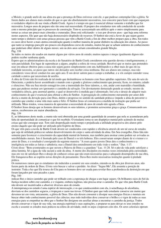 a Moisés; o grande anelo de sua alma era que a presença de Deus estivesse com ele, e que pudesse contemplar-Lhe a glória. Se
forem dados aos alunos mais estudos do que os que são absolutamente necessários, isso concorre para fazer com que esqueçam
o verdadeiro objetivo de sua vinda a Battle Creek. Agora é o tempo em que é essencial efetuar somente o trabalho que for
necessário. Longos anos de preparo não são uma real necessidade. O preparo dos estudantes tem sido conduzido de acordo
com o mesmo princípio que os processos de construção. Tem-se acrescentado um edifício após o outro simplesmente para
tornar as coisas um pouco mais cômodas e esmeradas. Deus está solicitando - e isso por diversos anos - que haja uma reforma
nestes aspectos. Ele quer que não haja desnecessário dispêndio de recursos. O Senhor não está a favor de que sejam gastos
tanto tempo e dinheiro com umas poucas pessoas que vêm a Battle Creek a fim de obter melhor preparo para a obra. Em todos
os casos deve haver a mais atenta consideração quanto à melhor maneira de gastar dinheiro na educação dos alunos. Ao passo
que tanto se emprega para pôr uns poucos em dispendioso curso de estudos, muitos há que se acham sedentos do conhecimento
que poderiam obter dentro de alguns meses; um ou dois anos seriam considerados grande bênção.
Pág. 338
Se todos os meios são usados em manter alguns por vários anos de estudo, muitos rapazes e moças igualmente dignos não
podem receber nenhuma ajuda.
Espero que os administradores da escola e do Sanatório de Battle Creek considerem esta questão devota e inteligentemente, e
sem parcialidade. Em lugar de supereducar a alguns, ampliai a esfera de vossa caridade. Resolvei que os meios que pretendeis
usar em educar obreiros para a causa não sejam gastos simplesmente com um, habilitando-o a obter mais do que ele na
realidade necessita, ao passo que outros são deixados sem receber coisa nenhuma. Dai aos alunos um começo, mas não
considereis vosso dever conduzi-los ano após ano. É seu dever saírem para o campo a trabalhar, e a vós cumpre estender vossa
caridade a outros que necessitam de auxílio.
A obra de Cristo não foi realizada de tal modo que deslumbrasse os homens com Suas aptidões superiores. Ele saiu do seio do
Onisciente, e poderia haver assombrado o mundo com o grande e glorioso conhecimento que possuía; ficou, no entanto, calado
e silencioso. Não era Sua missão esmagá-los com a imensidade dos Seus talentos, e, sim, andar com mansidão e humildade,
para que pudesse ensinar aos ignorantes o caminho da salvação. Um devotamento demasiado grande ao estudo, mesmo da
verdadeira ciência, gera anormal apetite, o qual se desenvolve à medida que é alimentado. Isto cria o desejo de adquirir mais
conhecimento do que é essencial para efetuar a obra do Senhor. A perseguição do conhecimento meramente por amor dele
desvia a mente da devoção para com Deus, detém o progresso no sentido da santidade prática e impede a alma de percorrer o
caminho que conduz a uma vida mais santa e feliz. O Senhor Jesus só comunicava a medida de instrução que podia ser
utilizada. Meus irmãos, vossa maneira de apresentar a necessidade de anos de estudo não agrada a Deus.
O Senhor Jesus deseja que os homens desenvolvam os seus talentos, e prometeu acrescentar graça a graça. Comunicando aos
outros, receberemos em maior abundância.
Pág. 339
E, ao labutarmos deste modo, a mente não será obstruída por uma grande quantidade de assuntos que nela se acumularam pela
falta de oportunidade de comunicar o que foi recebido. O estudante torna-se um dispéptico mental pelo acúmulo de muitas
coisas que não consegue usar. Tem sido desperdiçado muito tempo e prejudicada a utilidade progressiva dos alunos pelo
ensino daquilo que não pode ser utilizado pelo Espírito de Deus.
Os que vêm para a escola de Battle Creek devem ser conduzidos com rapidez e eficiência através de um tal curso de estudos
que seja de utilidade prática no salutar desenvolvimento do corpo e santa atividade da alma. Em Seu evangelho, Deus fala não
somente para favorecer o crescimento da capacidade mental do homem, mas também para ensinar como podem ser avivadas as
sensibilidades morais. Isto é ilustrado pelo caso de Daniel e os três hebreus. Eles conservaram sempre diante de si o temor e o
amor de Deus, e o resultado é consignado da seguinte maneira: "A esses quatro jovens Deus deu o conhecimento e a
inteligência em todas as letras e sabedoria; mas a Daniel deu entendimento em toda visão e sonhos." Dan. 1:17.
Cristo disse: "Bem-aventurados os que ouvem a Palavra de Deus e a guardam." Luc. 11:28. Só o pão da vida pode satisfazer a
alma faminta. Só a água da vida saciará a sede da alma. A mente dos discípulos era muitas vezes estimulada pela curiosidade;
mas em vez de satisfazer-lhes o desejo de conhecer coisas que não eram necessárias para o adequado desempenho de sua obra,
Ele franqueava-lhes ao espírito novas direções de pensamento. Dava-lhes muito necessárias instruções quanto à piedade
prática.
Os numerosos ramos que os estudantes são induzidos a assumir em seus estudos, retendo-os da obra por diversos anos, não
fazem parte da ordem de Deus. Cristo veio buscar e salvar o perdido. Ao dizer: "Segue-Me", Ele assumiu a posição de
instrutor. Toda a luz que Ele trouxe do Céu para os homens deve ser usada para revelar-lhes a profundeza da destruição em que
foram lançados por seus pecados e para
Pág. 340
indicar-lhes o único caminho que pode ser trilhado com a esperança de chegar a um lugar seguro. Os brilhantes raios do Sol da
Justiça incidem sobre este caminho, e o viajante, embora ingênuo, não precisa errar o caminho. Os que vêm para Battle Creek
não devem ser incentivados a absorver diversos anos de estudo.
A intemperança no estudo é uma espécie de intoxicação, e os que condescendem com ela, à semelhança do alcoólatra,
desviam-se dos caminhos seguros, e tropeçam e caem nas trevas. O Senhor quer que todo estudante conserve em mente que
devemos ter em vista, unicamente, a glória de Deus. Eles não devem consumir e dissipar suas energias físicas e mentais em
buscar obter todo conhecimento possível das ciências; mas todo indivíduo deve conservar o brilho e o vigor de todas as suas
energias para se empenhar na obra que o Senhor lhe designou em auxiliar almas a encontrar o caminho da justiça. Todos
devem conservar o vigor de sua vida, sua energia espiritual e suas aspirações, e preparar-se para deixar os seus estudos na
escola e assumir os estudos mais práticos na esfera de atividade, onde os anjos cooperam com eles. Os seres celestiais operam



                 www.terceiroanjo.org
            Sua fonte de pesquisa na internet
 