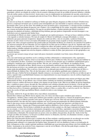 Estando assim preparado, ele achava-se disposto a atender ao chamado de Deus para trocar seu cajado de pastor pela vara da
autoridade; a deixar seu rebanho de ovelhas a fim de assumir a liderança de mais de um milhão de pessoas idólatras e rebeldes.
Teria de confiar, porém, no Guia invisível. Assim como a vara era simplesmente um instrumento em sua mão, assim deveria
ele ser um instrumento submisso manejado pela mão de Jesus Cristo. Moisés foi escolhido para ser o pastor do próprio povo de
Deus, e foi
Pág. 344
por meio de sua firme fé e inabalável confiança no Senhor que tantas bênçãos chegaram aos filhos de Israel. O Senhor Jesus
procura a cooperação de homens que se tornem canais desimpedidos por cujo intermédio as riquezas celestiais possam ser
derramadas sobre o povo de Seu amor. Ele trabalha por meio de homens para o soerguimento e a salvação de Seus escolhidos.
Moisés foi chamado para labutar de parceria com o Senhor, e foi a simplicidade de seu caráter, associada à educação prática,
que o tornou um homem tão representativo. No auge de sua glória humana, o Senhor permitiu que Moisés revelasse a
insensatez da sabedoria do homem, a debilidade da força humana, para que pudesse compreender seu total desamparo e sua
ineficiência sem ser amparado pelo Senhor Jesus.
A precipitação de Moisés em matar o egípcio foi instigada por um espírito presunçoso. A fé age na força e sabedoria de Deus,
e não segundo os métodos humanos. Por meio de simples fé, Moisés foi habilitado a transpor dificuldades e a vencer
obstáculos que quase pareciam insuperáveis. Quando eles confiavam nEle, e não em seu poder, o poderoso General dos
Exércitos era fiel a Israel. Livrou-os de muitas dificuldades de que jamais teriam escapado se fossem abandonados a sua
própria sorte. Deus conseguiu manifestar Seu grande poder por intermédio de Moisés em virtude de sua constante fé no poder e
nas amorosas intenções de seu Libertador. Foi essa implícita fé em Deus que fez de Moisés o que ele era. Segundo tudo o que
lhe ordenou o Senhor, assim procedeu ele. Toda a erudição dos sábios não poderia, porém, torná-lo um instrumento pelo qual o
Senhor pudesse trabalhar enquanto não perdesse a confiança em si mesmo, não compreendesse seu desamparo e não pusesse a
confiança em Deus; enquanto não estivesse disposto a obedecer às ordens de Deus, quer parecessem ou não apropriadas a seu
raciocínio humano.
As pessoas que recusam avançar até que vejam todo passo claramente assinalado à sua frente, nunca efetuarão muita
Pág. 345
coisa; mas todo homem que manifesta sua fé e confiança em Deus submetendo-se voluntariamente a Ele, suportando a
disciplina divina que lhe é imposta, tornar-se-á um obreiro de êxito para o Senhor da vinha. Em seus esforços para habilitar-se
a ser cooperadores de Deus, os homens com freqüência se colocam em tais posições que os inabilitam completamente para a
moldagem e modelação que o Senhor deseja dar-lhes. Não são, pois, portadores, como Moisés, da semelhança divina.
Submetendo-se à disciplina de Deus, Moisés tornou-se um instrumento santificado por cujo intermédio o Senhor podia operar.
Ele não hesitou em trocar o seu caminho pelo caminho do Senhor, embora este o conduzisse por caminhos estranhos, por
sendas ainda não palmilhadas. Não se atreveu a fazer uso de sua educação para mostrar a insensatez das ordens de Deus e a
impossibilidade de obedecer-lhes. Não; ele deu bem pouco valor às suas próprias qualidades para completar com êxito a
grande obra que o Senhor lhe havia designado. Quando começou o seu encargo de livrar o povo de Deus da servidão em que se
achava, segundo todas as probabilidades humanas esse empreendimento era assaz inauspicioso; mas ele confiou nAquele para
o qual tudo é possível.
Numerosas pessoas em nossos dias têm tido muito melhores oportunidades e desfrutado muito maiores privilégios para obter
conhecimento de Deus, do que Moisés; mas a fé deste último confunde sua manifesta incredulidade. Ao mandado de Deus,
Moisés avançava, embora não houvesse adiante coisa alguma em que firmar os pés. Mais de um milhão de pessoas dependiam
dele, e conduziu-as passo a passo, dia após dia. Deus permitiu essas solitárias jornadas através do deserto, a fim de que Seu
povo pudesse adquirir experiência no suportar asperezas, e para que, quando estivessem em perigo, soubessem que unicamente
em Deus havia alívio e livramento, aprendendo assim a conhecer a Deus e a confiar nEle, e a servi-Lo com fé viva. Não foi o
ensino das escolas do Egito que habilitou Moisés a triunfar de todos os seus inimigos, mas
Pág. 346
persistente, infalível fé, fé que não faltou sob as mais difíceis circunstâncias.
Quando Deus ordenava que Moisés fizesse alguma coisa, ele a fazia sem deter-se para considerar quais seriam as
conseqüências. Atribuía a Deus o mérito pela sabedoria para entender o que Ele indicava, e firmeza de propósito para indicar o
que Ele dizia; e por isso Moisés procedia como quem vê Aquele que é invisível. Deus não está à procura de homens de
educação perfeita. Sua obra não deve esperar enquanto seus servos passam por preparações tão admiravelmente elaboradas
como as que nossas escolas estão planejando ministrar; mas o Senhor quer homens que apreciem o privilégio de ser
cooperadores de Deus - homens que O honrem prestando implícita obediência a Seus reclamos, a despeito de teorias
anteriormente incutidas. Não há limites à utilidade dos que põem de lado o próprio eu, dão lugar à operação do Espírito Santo
em seu coração, e vivem uma existência inteiramente consagrada ao serviço de Deus, suportando a necessária disciplina
imposta pelo Senhor, sem se queixar nem desfalecer pelo caminho. Caso não desmaiem ante a repreensão do Senhor, tornando-
se endurecidos e obstinados, Ele ensinará tanto aos jovens como aos adultos, hora por hora, dia por dia. Anela revelar Sua
salvação aos filhos dos homens; e se Seu povo escolhido remover os obstáculos, fará fluir, em abundantes torrentes, as águas
da salvação, por meio dos condutos humanos.
Muitos que estão buscando eficiência para a exaltada obra de Deus mediante o aperfeiçoamento de sua educação nas escolas
dos homens, verificarão que deixaram de aprender as mais importantes lições que o Senhor desejava ensinar-lhes.
Negligenciando submeter-se às impressões do Espírito Santo, deixando de viver em obediência a todas as reivindicações de
Deus, enfraqueceu-se-lhes o poder espiritual; perderam a habilidade que acaso possuíam para efetuar com êxito trabalho para o
Senhor. Ausentando-se da escola de Cristo, esqueceram o som da voz do Mestre, e Ele não lhes pode dirigir a conduta. Os
homens podem adquirir todo conhecimento


                 www.terceiroanjo.org
            Sua fonte de pesquisa na internet
 