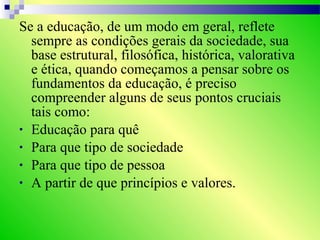 Se a educação, de um modo em geral, reflete
sempre as condições gerais da sociedade, sua
base estrutural, filosófica, histórica, valorativa
e ética, quando começamos a pensar sobre os
fundamentos da educação, é preciso
compreender alguns de seus pontos cruciais
tais como:
• Educação para quê
• Para que tipo de sociedade
• Para que tipo de pessoa
• A partir de que princípios e valores.
 