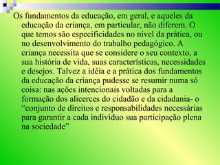 Os fundamentos da educação, em geral, e aqueles da
educação da criança, em particular, não diferem. O
que temos são especificidades no nível da prática, ou
no desenvolvimento do trabalho pedagógico. A
criança necessita que se considere o seu contexto, a
sua história de vida, suas características, necessidades
e desejos. Talvez a idéia e a prática dos fundamentos
da educação da criança pudesse se resumir numa só
coisa: nas ações intencionais voltadas para a
formação dos alicerces do cidadão e da cidadania- o
“conjunto de direitos e responsabilidades necessárias
para garantir a cada individuo sua participação plena
na sociedade”
 
