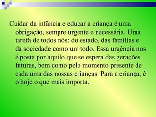 Cuidar da infância e educar a criança é uma
obrigação, sempre urgente e necessária. Uma
tarefa de todos nós: do estado, das famílias e
da sociedade como um todo. Essa urgência nos
é posta por aquilo que se espera das gerações
futuras, bem como pelo momento presente de
cada uma das nossas crianças. Para a criança, é
o hoje o que mais importa.
 