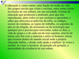 A educação é, como outras, uma fração do modo de vida
dos grupos sociais que criam e recriam, entre tantas outras
invenções de sua cultura, em sua sociedade. Formas de
educação que produzem e praticam, para que elas
reproduzam, entre todos os que ensinam-e-aprendem, o
saber que atravessa as palavras da tribo, os códigos
sociais de condutas, as regras do trabalho, os segredos da
arte ou da religião, do artesanato ou da tecnologia que
qualquer povo precisa para reinventar, todos os dias, a
vida do grupo e a de cada um de seus sujeitos, através de
trocas sem fim com a natureza e entre os homens, trocas
que existem dentro do mundo social onde a própria
educação habita, e desde onde ajuda a explicar- às vezes a
ocultar, às vezes a inculcar- de geração em geração, a
necessidade da existência de sua ordem.
 