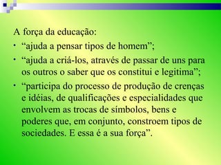 A força da educação:
• “ajuda a pensar tipos de homem”;
• “ajuda a criá-los, através de passar de uns para
os outros o saber que os constitui e legitima”;
• “participa do processo de produção de crenças
e idéias, de qualificações e especialidades que
envolvem as trocas de símbolos, bens e
poderes que, em conjunto, constroem tipos de
sociedades. E essa é a sua força”.
 