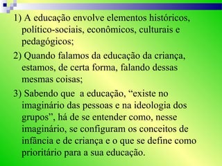 1) A educação envolve elementos históricos,
político-sociais, econômicos, culturais e
pedagógicos;
2) Quando falamos da educação da criança,
estamos, de certa forma, falando dessas
mesmas coisas;
3) Sabendo que a educação, “existe no
imaginário das pessoas e na ideologia dos
grupos”, há de se entender como, nesse
imaginário, se configuram os conceitos de
infância e de criança e o que se define como
prioritário para a sua educação.
 
