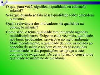 O que, para você, significa a qualidade na educação
infantil?
Será que quando se fala nessa qualidade todos entendem
o mesmo?
Qual a relevância dos indicadores da qualidade na
educação infantil?
Como sabe, o tema qualidade tem integrado agendas
multidisciplinares. Exige-se cada vez mais, qualidade
nos bens, produzidos, serviços e no meio ambiente.
Mais recentemente, a qualidade de vida, associada ao
conceito de saúde e ao bem estar das pessoas, das
comunidades e das populações, se agrega a este
conjunto de exigências. De certa forma, o conceito de
qualidade se insere no de cidadania.
 