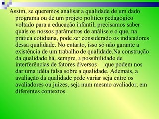 Assim, se queremos analisar a qualidade de um dado
programa ou de um projeto político pedagógico
voltado para a educação infantil, precisamos saber
quais os nossos parâmetros de análise e o que, na
prática cotidiana, pode ser considerado os indicadores
dessa qualidade. No entanto, isso só não garante a
existência de um trabalho de qualidade.Na construção
da qualidade há, sempre, a possibilidade de
interferências de fatores diversos que podem nos
dar uma idéia falsa sobre a qualidade. Ademais, a
avaliação da qualidade pode variar seja entre os
avaliadores ou juizes, seja num mesmo avaliador, em
diferentes contextos.
 
