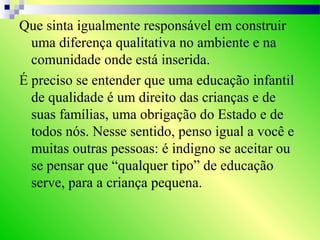 Que sinta igualmente responsável em construir
uma diferença qualitativa no ambiente e na
comunidade onde está inserida.
É preciso se entender que uma educação infantil
de qualidade é um direito das crianças e de
suas famílias, uma obrigação do Estado e de
todos nós. Nesse sentido, penso igual a você e
muitas outras pessoas: é indigno se aceitar ou
se pensar que “qualquer tipo” de educação
serve, para a criança pequena.
 