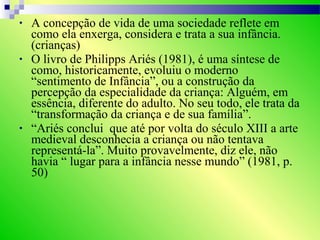 • A concepção de vida de uma sociedade reflete em
como ela enxerga, considera e trata a sua infância.
(crianças)
• O livro de Philipps Ariés (1981), é uma síntese de
como, historicamente, evoluiu o moderno
“sentimento de Infância”, ou a construção da
percepção da especialidade da criança: Alguém, em
essência, diferente do adulto. No seu todo, ele trata da
“transformação da criança e de sua família”.
• “Ariés conclui que até por volta do século XIII a arte
medieval desconhecia a criança ou não tentava
representá-la”. Muito provavelmente, diz ele, não
havia “ lugar para a infância nesse mundo” (1981, p.
50)
 