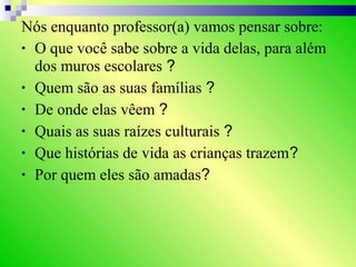 Nós enquanto professor(a) vamos pensar sobre:
• O que você sabe sobre a vida delas, para além
dos muros escolares ?
• Quem são as suas famílias ?
• De onde elas vêem ?
• Quais as suas raízes culturais ?
• Que histórias de vida as crianças trazem?
• Por quem eles são amadas?
 