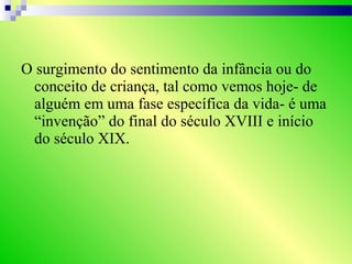 O surgimento do sentimento da infância ou do
conceito de criança, tal como vemos hoje- de
alguém em uma fase específica da vida- é uma
“invenção” do final do século XVIII e início
do século XIX.
 