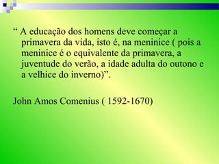 “ A educação dos homens deve começar a
primavera da vida, isto é, na meninice ( pois a
meninice é o equivalente da primavera, a
juventude do verão, a idade adulta do outono e
a velhice do inverno)”.
John Amos Comenius ( 1592-1670)
 