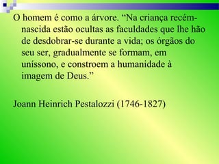 O homem é como a árvore. “Na criança recém-
nascida estão ocultas as faculdades que lhe hão
de desdobrar-se durante a vida; os órgãos do
seu ser, gradualmente se formam, em
uníssono, e constroem a humanidade à
imagem de Deus.”
Joann Heinrich Pestalozzi (1746-1827)
 