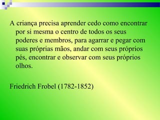 A criança precisa aprender cedo como encontrar
por si mesma o centro de todos os seus
poderes e membros, para agarrar e pegar com
suas próprias mãos, andar com seus próprios
pés, encontrar e observar com seus próprios
olhos.
Friedrich Frobel (1782-1852)
 