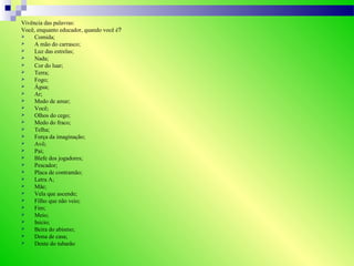 Vivência das palavras:
Você, enquanto educador, quando você é?
 Comida;
 A mão do carrasco;
 Luz das estrelas;
 Nada;
 Cor do luar;
 Terra;
 Fogo;
 Água;
 Ar;
 Medo de amar;
 Você;
 Olhos do cego;
 Medo do fraco;
 Telha;
 Força da imaginação;
 Avô;
 Pai;
 Blefe dos jogadores;
 Pescador;
 Placa de contramão;
 Letra A;
 Mãe;
 Vela que ascende;
 Filho que não veio;
 Fim;
 Meio;
 Inicio;
 Beira do abismo;
 Dona de casa;
 Dente do tubarão
 