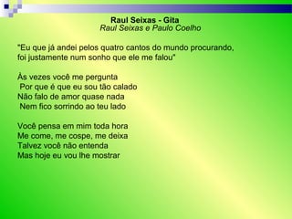 Raul Seixas - Gita
Raul Seixas e Paulo Coelho
"Eu que já andei pelos quatro cantos do mundo procurando,
foi justamente num sonho que ele me falou"
Às vezes você me pergunta
Por que é que eu sou tão calado
Não falo de amor quase nada
Nem fico sorrindo ao teu lado
Você pensa em mim toda hora
Me come, me cospe, me deixa
Talvez você não entenda
Mas hoje eu vou lhe mostrar
 
