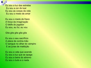Eu sou a luz das estrelas
Eu sou a cor do luar
Eu sou as coisas da vida
Eu sou o medo de amar
Eu sou o medo do fraco
A força da imaginação
O blefe do jogador
Eu sou, eu fui, eu vou
Gita gita gita gita gita
Eu sou o seu sacrifício
A placa de contra-mão
O sangue no olhar do vampiro
E as juras de maldição
Eu sou a vela que acende
Eu sou a luz que se apaga
Eu sou a beira do abismo
Eu sou o tudo e o nada
 