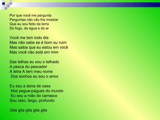 Por que você me pergunta
Perguntas não vão lhe mostrar
Que eu sou feito da terra
Do fogo, da água e do ar
Você me tem todo dia
Mas não sabe se é bom ou ruim
Mas saiba que eu estou em você
Mas você não está em mim
Das telhas eu sou o telhado
A pesca do pescador
A letra A tem meu nome
Dos sonhos eu sou o amor
Eu sou a dona de casa
Nos pegue-pagues do mundo
Eu sou a mão do carrasco
Sou raso, largo, profundo
Gita gita gita gita gita
 