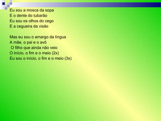 Eu sou a mosca da sopa
E o dente do tubarão
Eu sou os olhos do cego
E a cegueira da visão
Mas eu sou o amargo da língua
A mãe, o pai e o avô
O filho que ainda não veio
O início, o fim e o meio (2x)
Eu sou o início, o fim e o meio (3x)
 