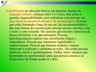 O profissional da educação básica, em especial, aqueles da
educação infantil- crianças entre 0 e 5 anos, têm sobre si
grandes responsabilidades, pois trabalham com pessoas em
fase inicial do desenvolvimento e da aprendizagem. Pessoas
que estão formando a base do seu ser, da sua personalidade e
das suas formas de comunicação consigo mesmo mesmas, com
o outro e com o mundo. São pessoas que iniciam o processo de
desenvolvimento e de aprendizagem. Pessoas
psicologicamente capazes mas socialmente frágeis e
dependentes. Pessoas que constroem significados e
conhecimentos. Pessoas que buscam modelos, imitam,
observam e exploram o ambiente ao redor. São ainda pessoas
sensíveis, ativas e questionadoras. Enfim, seres- crianças que
necessitam de oportunidades para que possam crescer e se
desenvolver de forma saudável e feliz.
 